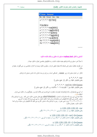 ‫آﻓﻼﯾﻦ‬ ‫اﯾﻨﺘﺮﻧﺖ‬ ‫ﮐﺎﻣﻞ‬ ‫راھﻨﻤﺎی‬ ‫ﮐﺘﺎﺑﭽﮫ‬)(v2‫ﺻﻔﺤﮫ‬٣٠
===================================================================
-----
‫ﻓﺎﯾﻞ‬ ‫ﺑﺎ‬ ‫آﺷﻨﺎﯾﯽ‬rules.txt‫داﻧﻠﻮد‬ ‫ﮐﻨﻨﺪه‬ ‫ﺑﻼک‬ ‫و‬ ‫ﻣﻨﻔﯽ‬ ‫دﺳﺘﻮرات‬
‫ﺣﺎﻻ‬ ‫ﺗﺎ‬‫ﻣﯿﺪاد‬ ‫داﻧﻠﻮد‬ ‫اﺟﺎزه‬ ‫ﺧﺎﺻﯽ‬ ‫ﻓﺎﯾﻠﮭﺎی‬ ‫ﺑﮫ‬ ‫و‬ ‫داﺷﺖ‬ ‫ﻣﺜﺒﺖ‬ ‫ﺟﻨﺒﮫ‬ ‫ﻧﻮﺷﺘﯿﻢ‬ ‫ﮐﮫ‬ ‫دﺳﺘﻮری‬ ‫ھﺮ‬.
‫ﮔﯿﺮﻧﺪ‬ ‫ﻣﯽ‬ ‫رو‬ ‫ﺧﺎﺻﯽ‬ ‫اﻧﺪازه‬ ‫ﯾﺎ‬ ‫ﭘﺴﻮﻧﺪ‬ ‫داﻧﻠﻮد‬ ‫ﺟﻠﻮی‬ ‫و‬ ‫دارﻧﺪ‬ ‫ﻣﻨﻔﯽ‬ ‫ﺟﻨﺒﮫ‬ ‫ﮐﮫ‬ ‫ھﺴﺘﻨﺪ‬ ‫دﺳﺘﻮراﺗﯽ‬ ‫ﻣﻘﺎﺑﻞ‬ ‫ﻃﺮف‬ ‫در‬.‫ﺑﻌﻨﻮان‬
‫ﻣﺜﺎل‬:
‫ﺗﺬﮐﺮ‬:‫زﯾﺮ‬ ‫دﺳﺘﻮرات‬ ‫ﺗﻤﺎم‬ ‫در‬, aaaa‫دﺳﺘ‬ ‫ﺷﺪن‬ ‫داده‬ ‫ﻧﺸﺎن‬ ‫درﺳﺖ‬ ‫ﺑﺮای‬ ‫و‬ ‫اﺳﺖ‬ ‫اﺿﺎﻓﯽ‬‫ﻧﻮﺷﺘﻢ‬ ‫ﻮرات‬.
s *.*.*.* -rar
‫ﻓﺎﯾﻠﮭﺎی‬ ‫ﯾﻌﻨﯽ‬rar‫ﻧﮕﯿﺮ‬ ‫رو‬)‫ﺳﺎﯾﺘﯽ‬ ‫ھﯿﭻ‬ ‫از‬(.
s *.*.*.* -rar[1k-10m]aaaa
‫ﻓﺎﯾﻠﮭﺎی‬ ‫ﯾﻌﻨﯽ‬rar‫ﺑﯿﻦ‬١‫ﺗﺎ‬ ‫ﮐﯿﻠﻮﺑﺎﯾﺖ‬١٠‫ﻧﮕﯿﺮ‬ ‫رو‬ ‫ﻣﮕﺎﺑﺎﯾﺖ‬)‫ﺳﺎﯾﺘﯽ‬ ‫ھﯿﭻ‬ ‫از‬(.
‫ﭘﯽ‬ ‫آی‬ ‫از‬)‫ﺳﺎﯾﺖ‬(‫ﻣﮏ‬ ‫و‬)‫ای‬ ‫ﻣﺎھﻮاره‬ ‫اﯾﻨﺘﺮﻧﺖ‬ ‫ﻣﺸﺘﺮک‬(‫ﻣﯽ‬ ‫داﻧﻠﻮد‬ ‫از‬ ‫ﺟﻠﻮﮔﯿﺮی‬ ‫و‬ ‫ﮐﺮدن‬ ‫ﺑﻼک‬ ‫ﺑﺮای‬ ‫ھﻢ‬‫ﺗﻮان‬
‫اﺳﺘﻔﺎده‬‫ﮐﺮد‬.
‫ﺷﻤﺎره‬ ‫ﺑﺎ‬ ‫ﻣﺸﺘﺮک‬ ‫ﮐﮫ‬ ‫ﺑﺮﯾﺪ‬ ‫ﻣﯽ‬ ‫ﭘﯽ‬ ‫ﺷﻤﺎ‬ ‫ﻣﺜﻼ‬d0d709d545‫ﻧﻤﯽ‬ ‫داﻧﻠﻮد‬ ‫ﺧﻮﺑﯽ‬ ‫ﭼﯿﺰھﺎی‬‫ﮐﻨﺪ‬,‫ﯾﮏ‬ ‫ﻧﻮﺷﺘﻦ‬ ‫ﺑﺎ‬ ‫ﭘﺲ‬
‫ﺷﻤﺎ‬ ‫ﺑﺮای‬ ‫ﻣﺸﺘﺮک‬ ‫اون‬ ‫ﻓﺎﯾﻠﮭﺎی‬ ‫ﮐﮫ‬ ‫ﮐﻨﯿﺪ‬ ‫ﻣﯽ‬ ‫ﮐﺎری‬ ‫دﺳﺘﻮر‬‫ﻧﺸﻮد‬ ‫داﻧﻠﻮد‬.‫ﭘﯽ‬ ‫آی‬ ‫ﺑﺎ‬ ‫ﺳﺎﯾﺖ‬ ‫ﮐﮫ‬ ‫ﺑﺮﯾﺪ‬ ‫ﻣﯽ‬ ‫ﭘﯽ‬ ‫ﯾﺎ‬
١٢٠٫١٢٠٫١٢٠٫١٠‫ﻧﻤﯽ‬ ‫ﺑﺪرد‬‫ﺧﻮرد‬,‫دﺳﺘﻮر‬ ‫ﯾﮏ‬ ‫ﻧﻮﺷﺘﻦ‬ ‫ﺑﺎ‬ ‫ﭘﺲ‬‫ﺷﻤﺎ‬ ‫ﺑﺮای‬ ‫ﺳﺎﯾﺖ‬ ‫اون‬ ‫ﻓﺎﯾﻠﮭﺎی‬ ‫ﮐﮫ‬ ‫ﮐﻨﯿﺪ‬ ‫ﻣﯽ‬ ‫ﮐﺎری‬
‫ﻧﺸﻮد‬ ‫داﻧﻠﻮد‬.‫ﻣﺜﺎل‬ ‫ﺑﻌﻨﻮان‬:
s 120.120.120.10 -rar
‫ﻓﺎﯾﻠﮭﺎی‬ ‫ﯾﻌﻨﯽ‬rar‫ﭘﯽ‬ ‫آی‬ ‫ﺑﺎ‬ ‫ﺳﺎﯾﺖ‬ ‫از‬ ‫رو‬١٢٠٫١٢٠٫١٢٠٫١٠‫ﻧﮕﯿﺮ‬.
s 120.120.120.10 -rar[-2m]aaaa
‫ﻓﺎﯾﻠﮭﺎی‬ ‫ﯾﻌﻨﯽ‬rar‫از‬ ‫ﮐﻤﺘﺮ‬ ‫اﻧﺪازه‬ ‫ﺑﺎ‬٢‫ﭘﯽ‬ ‫آی‬ ‫ﺑﺎ‬ ‫ﺳﺎﯾﺖ‬ ‫از‬ ‫رو‬ ‫ﻣﮓ‬١٢٠٫١٢٠٫١٢٠٫١٠‫ﻧﮕﯿﺮ‬.
s 120.120.120.10 -[-2m]aaaa
‫از‬ ‫ﮐﻤﺘﺮ‬ ‫اﻧﺪازه‬ ‫ﺑﺎ‬ ‫ﻓﺎﯾﻠﮭﺎی‬ ‫ﯾﻌﻨﯽ‬٢‫ﭘﯽ‬ ‫آی‬ ‫ﺑﺎ‬ ‫ﺳﺎﯾﺖ‬ ‫از‬ ‫رو‬ ‫ﻣﮓ‬١٢٠٫١٢٠٫١٢٠٫١٠‫ﻧﮕﯿﺮ‬.
www.ParsBook.Org
www.ParsBook.Org
 