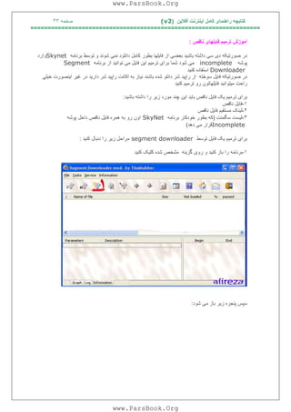 ‫آﻓﻼﯾﻦ‬ ‫اﯾﻨﺘﺮﻧﺖ‬ ‫ﮐﺎﻣﻞ‬ ‫راھﻨﻤﺎی‬ ‫ﮐﺘﺎﺑﭽﮫ‬)(v2‫ﺻﻔﺤﮫ‬٣٣
===================================================================
‫ﻧﺎﻗﺺ‬ ‫ﻓﺎﯾﻠﮭﺎی‬ ‫ﺗﺮﻣﯿﻢ‬ ‫آﻣﻮزش‬:
‫ﺑﺮﻧﺎﻣﮫ‬ ‫ﺗﻮﺳﻂ‬ ‫و‬ ‫ﺷﻮﻧﺪ‬ ‫ﻧﻤﯽ‬ ‫داﻧﻠﻮد‬ ‫ﮐﺎﻣﻞ‬ ‫ﺑﻄﻮر‬ ‫ﻓﺎﯾﻠﮭﺎ‬ ‫از‬ ‫ﺑﻌﻀﯽ‬ ‫ﺑﺎﺷﯿﺪ‬ ‫داﺷﺘﮫ‬ ‫ﺳﯽ‬ ‫دی‬ ‫ﺻﻮرﺗﯿﮑﮫ‬ ‫در‬Skynet‫وارد‬
‫ﭘﻮﺷﮫ‬incomplete‫ﺑﺮﻧﺎﻣﮫ‬ ‫از‬ ‫ﺗﻮاﻧﯿﺪ‬ ‫ﻣﯽ‬ ‫ﻓﺎﯾﻞ‬ ‫اﯾﻦ‬ ‫ﺗﺮﻣﯿﻢ‬ ‫ﺑﺮای‬ ‫ﺷﻤﺎ‬ ‫ﺷﻮد‬ ‫ﻣﯽ‬Segment
Downloader‫ﮐﻨﯿﺪ‬ ‫اﺳﺘﻔﺎده‬
‫ﻓﺎﯾ‬ ‫ﺻﻮرﺗﯿﮑﮫ‬ ‫در‬‫ﺧﯿﻠﯽ‬ ‫اﯾﻨﺼﻮرت‬ ‫ﻏﯿﺮ‬ ‫در‬ ‫دارﯾﺪ‬ ‫ﺷﺮ‬ ‫راﭘﯿﺪ‬ ‫اﮐﺎﻧﺖ‬ ‫ﺑﮫ‬ ‫ﻧﯿﺎز‬ ‫ﺑﺎﺷﻨﺪ‬ ‫ﺷﺪه‬ ‫داﻧﻠﻮ‬ ‫ﺷﺮ‬ ‫راﭘﯿﺪ‬ ‫از‬ ‫ﺳﻮﺧﺘﮫ‬ ‫ﻞ‬
‫ﮐﻨﯿﺪ‬ ‫ﺗﺮﻣﯿﻢ‬ ‫رو‬ ‫ﻓﺎﯾﻠﮭﺎﺗﻮن‬ ‫ﻣﯿﺘﻮاﻧﯿﺪ‬ ‫راﺣﺖ‬
‫ﺑﺎﺷﯿﺪ‬ ‫داﺷﺘﮫ‬ ‫را‬ ‫زﯾﺮ‬ ‫ﻣﻮرد‬ ‫ﭼﻨﺪ‬ ‫اﯾﻦ‬ ‫ﺑﺎﯾﺪ‬ ‫ﻧﺎﻗﺺ‬ ‫ﻓﺎﯾﻞ‬ ‫ﯾﮏ‬ ‫ﺗﺮﻣﯿﻢ‬ ‫ﺑﺮای‬:
١-‫ﻧﺎﻗﺺ‬ ‫ﻓﺎﯾﻞ‬
٢-‫ﻧﺎﻗﺺ‬ ‫ﻓﺎﯾﻞ‬ ‫ﻣﺴﺘﻘﯿﻢ‬ ‫ﻟﯿﻨﮏ‬
٣-‫ﺳﮕﻤﻨﺖ‬ ‫ﻟﯿﺴﺖ‬)‫ﺑﺮﻧ‬ ‫ﺧﻮدﮐﺎر‬ ‫ﺑﻄﻮر‬ ‫ﮐﮫ‬‫ﺎﻣﮫ‬SkyNet‫ﭘﻮﺷﮫ‬ ‫داﺧﻞ‬ ‫ﻧﺎﻗﺺ‬ ‫ﻓﺎﯾﻞ‬ ‫ھﻤﺮه‬ ‫ﺑﮫ‬ ‫رو‬ ‫اون‬
Incomplete‫دھﺪ‬ ‫ﻣﯽ‬ ‫ﻗﺮار‬(
‫ﺗﻮﺳﻂ‬ ‫ﻓﺎﯾﻞ‬ ‫ﯾﮏ‬ ‫ﺗﺮﻣﯿﻢ‬ ‫ﺑﺮای‬segment downloader‫ﮐﻨﯿﺪ‬ ‫دﻧﺒﺎل‬ ‫را‬ ‫زﯾﺮ‬ ‫ﻣﺮاﺣﻞ‬:
١-‫ﮐﻨﯿﺪ‬ ‫ﮐﻠﯿﮏ‬ ‫ﺷﺪه‬ ‫ﻣﺸﺨﺺ‬ ‫ﮔﺰﯾﻨﮫ‬ ‫روی‬ ‫و‬ ‫ﮐﻨﯿﺪ‬ ‫ﺑﺎز‬ ‫را‬ ‫ﺑﺮﻧﺎﻣﮫ‬
‫ﺷﻮد‬ ‫ﻣﯽ‬ ‫ﺑﺎز‬ ‫زﯾﺮ‬ ‫ﭘﻨﺠﺮه‬ ‫ﺳﭙﺲ‬:
www.ParsBook.Org
www.ParsBook.Org
 