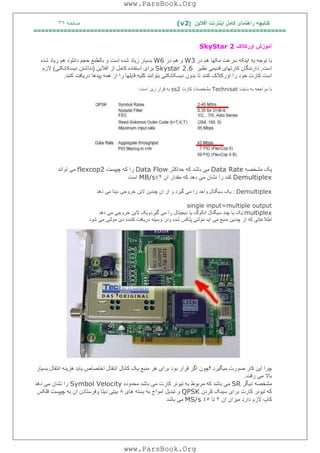 ‫آﻓﻼﯾﻦ‬ ‫اﯾﻨﺘﺮﻧﺖ‬ ‫ﮐﺎﻣﻞ‬ ‫راھﻨﻤﺎی‬ ‫ﮐﺘﺎﺑﭽﮫ‬)(v2‫ﺻﻔﺤﮫ‬٣٦
===================================================================
‫آ‬‫اورﮐﻼک‬ ‫ﻣﻮزش‬SkyStar 2
‫ﺗ‬ ‫ﺑﺎ‬‫در‬ ‫ھﻢ‬ ‫ﻣﮑﮭﺎ‬ ‫ﺳﺮﻋﺖ‬ ‫اﯾﻨﮑﮫ‬ ‫ﯾﮫ‬ ‫ﻮﺟﮫ‬W3‫در‬ ‫ھﻢ‬ ‫و‬W6‫اﺳﺖ‬ ‫ﺷﺪه‬ ‫زﯾﺎد‬ ‫ﺑﺴﯿﺎر‬‫ﺷﺪه‬ ‫زﯾﺎد‬ ‫ھﻢ‬ ‫داﻧﻠﻮد‬ ‫ﺣﺠﻢ‬ ‫ﺑﺎﻟﻄﺒﻊ‬ ‫و‬
‫اﺳﺖ‬.‫ﻧﻈﯿﺮ‬ ‫ﻗﺪﯾﻤﯽ‬ ‫ﮐﺎرﺗﮭﺎی‬ ‫دارﻧﺪﮔﺎن‬Skystar 2.6‫آﻓﻼﯾﻦ‬ ‫از‬ ‫ﮐﺎﻣﻞ‬ ‫اﺳﺘﻔﺎده‬ ‫ﺑﺮای‬)‫دﯾﺴﮑﺎﻧﮑﺘﯽ‬ ‫ﻧﺪاﺷﺘﻦ‬(‫ﻻزم‬
‫ﺑﺘﻮاﻧﻨﺪ‬ ‫دﯾﺴﮑﺎﻧﮑﺘﯽ‬ ‫ﺑﺪون‬ ‫ﺗﺎ‬ ‫ﮐﻨﻨﺪ‬ ‫اورﮐﻼک‬ ‫را‬ ‫ﺧﻮد‬ ‫ﮐﺎرت‬ ‫اﺳﺖ‬‫ﻗﺎﯾﻠ‬ ‫ﮐﻠﯿﮫ‬‫د‬ ‫ﭘﯿﺪھﺎ‬ ‫ھﻤﮫ‬ ‫از‬ ‫را‬ ‫ﮭﺎ‬‫ﮐﻨﻨﺪ‬ ‫رﯾﺎﻓﺖ‬.
‫ﺳﺎ‬ ‫ﺑﮫ‬ ‫ﻣﺮاﺟﻌﮫ‬ ‫ﺑﺎ‬‫ﯾ‬‫ﺖ‬Technisat‫ﮐﺎرت‬ ‫ﻣﺸﺨﺼﺎت‬ss2‫ز‬ ‫ﻗﺮار‬ ‫ﺑﮫ‬‫ﯾ‬‫ﺮ‬‫اﺳﺖ‬:
‫ﯾ‬‫ﮏ‬‫ﻣﺸﺨﺼﮫ‬Data Rate‫ﻣ‬‫ﯽ‬‫ﺣﺪاﮐﺜﺮ‬ ‫ﮐﮫ‬ ‫ﺑﺎﺷﺪ‬Data Flow‫ﭼ‬ ‫ﮐﮫ‬ ‫را‬‫ﯿ‬‫ﭙﺴﺖ‬flexcop2‫ﻣ‬‫ﯽ‬‫ﺗﻮاﻧﺪ‬
Demultiplex‫ﻣ‬ ‫ﻧﺸﺎن‬ ‫را‬ ‫ﮐﻨﺪ‬‫ﯽ‬‫ان‬ ‫ﻣﻘﺪار‬ ‫ﮐﮫ‬ ‫دھﺪ‬٤٢MB/s‫اﺳﺖ‬
Demultiplex:‫ﯾ‬‫ﮏ‬‫ﺳ‬‫ﯿ‬‫ﮕﻨﺎل‬‫وا‬‫ﻣ‬ ‫را‬ ‫ﺣﺪ‬‫ﯽ‬‫ﮔ‬‫ﯿ‬‫ﺮد‬‫ﭼﻨﺪ‬ ‫ان‬ ‫از‬ ‫و‬‫ﯾ‬‫ﻦ‬‫ﻻ‬‫ﯾ‬‫ﻦ‬‫ﺧﺮوﺟ‬‫ﯽ‬‫د‬‫ﯾ‬‫ﺘﺎ‬‫ﻣ‬‫ﯽ‬‫دھﺪ‬
single input=multiple output
multiplex:‫ﯾ‬‫ﮏ‬‫ﯾ‬‫ﺎ‬‫ﺳ‬ ‫ﭼﻨﺪ‬‫ﯿ‬‫ﮕﻨﺎل‬‫اﻧﺎﻟﻮگ‬‫ﯾ‬‫ﺎ‬‫د‬‫ﯾ‬‫ﺠ‬‫ﯿ‬‫ﺘﺎل‬‫ﻣ‬ ‫را‬‫ﯽ‬‫ﮔ‬‫ﯿ‬‫ﺮدو‬‫ﯾ‬‫ﮏ‬‫ﻻ‬‫ﯾ‬‫ﻦ‬‫ﺧﺮوﺟ‬‫ﯽ‬‫ﻣ‬‫ﯽ‬‫دھﺪ‬
‫اﻃﻼﻋﺎﺗ‬‫ﯽ‬‫ﭼﻨﺪ‬ ‫از‬ ‫ﮐﮫ‬‫ﯾ‬‫ﻦ‬‫ﻣ‬ ‫ﻣﻨﺒﻊ‬‫ﯽ‬‫ا‬‫ﯾ‬‫ﺪ‬‫ﻣﻮﻟﺘ‬‫ﯽ‬‫وﺳ‬ ‫ودر‬ ‫ﺷﺪه‬ ‫ﭘﻠﮑﺲ‬‫ﯿ‬‫ﻠﮫ‬‫در‬‫ﯾ‬‫ﺎﻓﺖ‬‫د‬ ‫ﮐﻨﻨﺪه‬‫ی‬‫ﻣﻮﻟﺘ‬‫ﯽ‬‫ﻣ‬‫ﯽ‬‫ﺷﻮد‬
‫ﭼﺮا‬‫ا‬‫ﯾ‬‫ﻦ‬‫ﻣ‬ ‫ﺻﻮرت‬ ‫ﮐﺎر‬‫ﯿ‬‫ﮕ‬‫ﯿ‬‫ﺮد‬‫ﺑﺮا‬ ‫ﺑﻮد‬ ‫ﻗﺮار‬ ‫اﮔﺮ‬ ‫؟ﭼﻮن‬‫ی‬‫ﻣﻨﺒﻊ‬ ‫ھﺮ‬‫ﯾ‬‫ﮏ‬‫اﺧﺘﺼﺎص‬ ‫اﻧﺘﻘﺎل‬ ‫ﮐﺎﻧﺎل‬‫ﯾ‬‫ﺎﺑﺪ‬‫ھﺰ‬‫ﯾ‬‫ﻨﮫ‬‫ﺑﺴ‬ ‫اﻧﺘﻘﺎل‬‫ﯿ‬‫ﺎر‬
‫ﻣ‬ ‫ﺑﺎﻻ‬‫ﯽ‬‫رﻓﺖ‬.
‫ﻣﺸﺨﺼﮫ‬‫د‬‫ﯾ‬‫ﮕﺮ‬SR‫ﻣ‬‫ﯽ‬‫ﺗ‬ ‫ﺑﮫ‬ ‫ﻣﺮﺑﻮط‬ ‫ﮐﮫ‬ ‫ﺑﺎﺷﺪ‬‫ﯿ‬‫ﻮﻧﺮ‬‫ﻣ‬ ‫ﮐﺎرت‬‫ﯽ‬‫ﻣﺤﺪوده‬ ‫ﺑﺎﺷﺪ‬Symbol Velocity‫ﻣ‬ ‫ﻧﺸﺎن‬ ‫را‬‫ﯽ‬‫دھﺪ‬
‫ﺗ‬ ‫ﮐﮫ‬‫ﯿ‬‫ﻮﻧﺮ‬‫ﺑﺮا‬ ‫ﮐﺎرت‬‫ی‬‫ﺳ‬‫ﯿ‬‫ﻨﮏ‬‫ﮐﺮدن‬QPSK‫ﺗﺒﺪ‬ ‫و‬‫ﯾ‬‫ﻞ‬‫ھ‬ ‫ﺑﺴﺘﮫ‬ ‫ﺑﮫ‬ ‫اﻣﻮاج‬‫ﺎ‬‫ی‬٨‫ﺑ‬‫ﯿ‬‫ﺘ‬‫ﯽ‬‫د‬‫ﯾ‬‫ﺘﺎ‬‫ﭼ‬ ‫ﺑﮫ‬ ‫ان‬ ‫وﻓﺮﺳﺘﺎدن‬‫ﯿ‬‫ﭙﺴﺖ‬‫ﻓﻠﮑﺲ‬
‫ﻣ‬ ‫دارد‬ ‫ﻻزم‬ ‫ﮐﺎپ‬‫ﯿ‬‫ﺰان‬‫ان‬٢‫ﺗﺎ‬٤٥MS/s‫ﻣ‬‫ﯽ‬‫ﺑﺎﺷﺪ‬
www.ParsBook.Org
www.ParsBook.Org
 