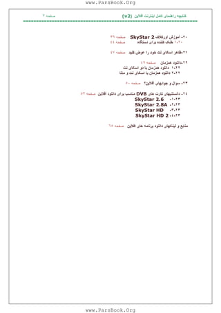 ‫آﻓﻼﯾﻦ‬ ‫اﯾﻨﺘﺮﻧﺖ‬ ‫ﮐﺎﻣﻞ‬ ‫راھﻨﻤﺎی‬ ‫ﮐﺘﺎﺑﭽﮫ‬)(v2‫ﺻﻔﺤﮫ‬٣
===================================================================
٢٠-‫آﻣﻮزش‬‫اورﮐﻼک‬SkyStar 2‫ﺻﻔﺤﮫ‬٣٦
٢٠-١‫ﺧﻨﮏ‬‫ﮐﻨﻨﺪه‬‫ﺑﺮا‬‫ی‬‫دﺳﺘﮕﺎه‬‫ﺻﻔﺤﮫ‬٤٤
٢١-‫ﻇﺎھﺮ‬‫اﺳﮑﺎ‬‫ی‬‫ﻧﺖ‬‫ﺧﻮد‬‫را‬‫ﻋﻮض‬‫ﮐﻨ‬‫ﯿ‬‫ﺪ‬‫ﺻﻔﺤﮫ‬٤٧
٢٢-‫داﻧﻠﻮد‬‫ھﻤﺰﻣﺎن‬‫ﺻﻔﺤﮫ‬٤٩
٢٢-١‫داﻧﻠﻮد‬‫ھﻤﺰﻣﺎن‬‫ﺑﺎ‬‫دو‬‫اﺳﮑﺎ‬‫ی‬‫ﻧﺖ‬
٢٢-٢‫داﻧﻠﻮد‬‫ھﻤﺰﻣﺎن‬‫ﺑﺎ‬‫اﺳﮑﺎ‬‫ی‬‫ﻧﺖ‬‫ﻣﺎﻧﺎ‬ ‫و‬
٢٣-‫ﺳﻮال‬‫و‬‫ﺟﻮاﺑﮭﺎ‬‫ی‬‫آﻓﻼ‬‫ﯾ‬‫ﻦ؟‬‫ﺻﻔﺤﮫ‬٥٠
٢٤-‫ﮐﺎرت‬ ‫داﻧﺴﺘﻨﯿﮭﺎی‬‫ھﺎی‬DVB‫آﻓﻼﯾﻦ‬ ‫داﻧﻠﻮد‬ ‫ﺑﺮای‬ ‫ﻣﻨﺎﺳﺐ‬‫ﺻﻔﺤﮫ‬٥٣
٢٣-١-SkyStar 2.6
٢٣-٢-SkyStar 2.8A
٢٣-٣-SkyStar HD
٢٣-٤-SkyStar HD 2
‫اﻓﻼﯾﻦ‬ ‫ھﺎی‬ ‫ﺑﺮﻧﺎﻣﮫ‬ ‫داﻧﻠﻮد‬ ‫ﻟﯿﻨﮑﮭﺎی‬ ‫و‬ ‫ﻣﻨﺎﺑﻊ‬‫ﺻﻔﺤﮫ‬٦٥
www.ParsBook.Org
www.ParsBook.Org
 