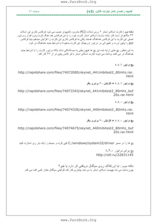 ‫آﻓﻼﯾﻦ‬ ‫اﯾﻨﺘﺮﻧﺖ‬ ‫ﮐﺎﻣﻞ‬ ‫راھﻨﻤﺎی‬ ‫ﮐﺘﺎﺑﭽﮫ‬)(v2‫ﺻﻔﺤﮫ‬٤٢
===================================================================
‫ﻧﮑﺘﮫ‬‫دوم‬:‫اﺳﮑﺎ‬ ‫ﮐﺎرت‬‫ی‬‫اﺳﺘﺎر‬٢‫رو‬‫ی‬‫اﺳﻼت‬PCI‫ﮐﺎﻣﭙ‬ ‫ﻣﺎدرﺑﺮد‬‫ﯿ‬‫ﻮﺗﺮ‬‫ﻣ‬ ‫ﻧﺼﺐ‬‫ﯽ‬‫ﮐﺎر‬ ‫ﻓﺮﮐﺎﻧﺲ‬ ‫ﺷﻮد‬‫ی‬‫ا‬‫ﯾ‬‫ﻦ‬‫اﺳﻼت‬
٣٣‫اﺳﮑﺎ‬ ‫ﺳﺎزﻧﺪه‬ ‫ﺧﺎﻧﮫ‬ ‫ﮐﺎر‬ ‫اﺳﺖ‬ ‫ﻣﮕﺎھﺮﺗﺰ‬‫ی‬‫ا‬ ‫ﺑﺎ‬ ‫را‬ ‫ﺧﻮد‬ ‫ﮐﺎرت‬ ‫اﺳﺘﺎر‬‫ﯾ‬‫ﻦ‬‫ودرا‬ ‫اﻓﺰار‬ ‫وﻧﺮم‬ ‫ﮐﺮده‬ ‫ھﻨﮓ‬ ‫ھﻤﺎ‬ ‫ﻓﺮﮐﺎﻧﺲ‬‫ﯾ‬‫ﻮر‬
‫اﺻﻠ‬‫ﯽ‬‫ا‬‫ﯾ‬‫ﻦ‬‫ا‬ ‫ﺑﺎ‬ ‫ﮐﺎرت‬‫ﯾ‬‫ﻦ‬‫وﻗﺘ‬ ‫ھﺴﺘﻨﺪ‬ ‫ھﻤﺎھﻨﮓ‬ ‫ﻓﺮﮐﺎﻧﺲ‬‫ﯽ‬‫ﮐﺎر‬ ‫ﻓﺮﮐﺎﻧﺲ‬ ‫ﻣﺎ‬‫ی‬‫ا‬‫ﯾ‬‫ﻦ‬‫اﻓﺰا‬ ‫را‬ ‫ﮐﺎرت‬‫ﯾ‬‫ﺶ‬‫ﻣ‬‫ﯿ‬‫ﺪھ‬‫ﯿ‬‫ﻢ‬‫ﺑﺎ‬‫ﯾ‬‫ﺪ‬‫ﻓﺮﮐﺎﻧﺲ‬
pci‫ﭘﺎ‬ ‫را‬‫ﯾﯿ‬‫ﻦ‬‫ﺗﻐ‬ ‫و‬ ‫اورده‬‫ﯿﯿ‬‫ﺮاﺗ‬‫ﯽ‬‫درا‬ ‫در‬‫ﯾ‬‫ﻮر‬‫اورﺟ‬‫ﯿ‬‫ﻨﺎل‬‫ا‬‫ﯾ‬‫ﻦ‬‫ﮐﺎ‬‫ﺑﺪھ‬ ‫رت‬‫ﯿ‬‫ﻢ‬‫ﺷﺮا‬ ‫ﺑﺎ‬ ‫ﺗﺎ‬‫ﯾ‬‫ﻂ‬‫ﺟﺪ‬‫ﯾ‬‫ﺪ‬‫ﺷﻮد‬ ‫ﺗﺮ‬ ‫ھﻤﺎھﻨﮓ‬
‫ﺑﮫ‬‫ا‬‫ﯾ‬‫ﻦ‬‫ھﺎ‬ ‫ﭘﭻ‬ ‫ﻣﻨﻈﻮر‬‫ﯾﯽ‬‫ارا‬‫ﯾ‬‫ﮫ‬‫ا‬ ‫ﺷﺪه‬‫ﯾ‬‫ﻦ‬‫ھ‬ ‫ھﺎ‬ ‫ﭘﭻ‬‫ﯿ‬‫ﭻ‬‫رﺑﻄ‬‫ﯽ‬‫د‬ ‫ﺑﮫ‬‫ﯾ‬‫ﺴﮑﺎﻧﮑﺘ‬‫ﯽ‬‫درا‬ ‫ﺑﻠﮑﮫ‬ ‫ﻧﺪاﻧﺪ‬‫ﯾ‬‫ﻮر‬‫ﺷﺮا‬ ‫ﺑﺎ‬ ‫را‬ ‫ﮐﺎرت‬‫ﯾ‬‫ﻂ‬‫ﺟﺪ‬‫ﯾ‬‫ﺪ‬
‫ﻣ‬ ‫ﺗﺮ‬ ‫ھﻤﺎھﻨﮓ‬‫ﯽ‬‫ﻣ‬ ‫وﺑﺎﻋﺚ‬ ‫ﮐﻨﻨﺪ‬‫ﯽ‬‫اﺳﮑﺎ‬ ‫ﮐﺎرت‬ ‫ﺷﻮﻧﺪ‬‫ی‬‫ﭘﺎ‬ ‫ﮐﺎﻧﺲ‬ ‫ﻓﺮ‬ ‫ﺑﺎ‬ ‫اﺳﺘﺎر‬‫ﯾﯿ‬‫ﻦ‬‫از‬ ‫ﺗﺮ‬٣٣‫ﮐﻨﺪ‬ ‫ﮐﺎر‬.
‫درا‬ ‫ﭘﭻ‬‫ﯾ‬‫ﻮر‬٤٫٤٫١
http://rapidshare.com/files/74072085/skynet_441mibitest2_80mhz.rar.
html
‫درا‬ ‫ﭘﭻ‬‫ﯾ‬‫ﻮر‬٤٫٤٫١+‫اﻓﺰا‬‫ﯾ‬‫ﺶ‬٢٠‫ﺑﺮاﺑﺮ‬‫ی‬‫ﺑﺎﻓﺮ‬
http://rapidshare.com/files/74073343/skynet_441mibitest2_80mhz_buf
20x.rar.html
‫ﭘﭻ‬‫درا‬‫ﯾ‬‫ﻮر‬٤٫٤٫٠
http://rapidshare.com/files/74074326/skynet_440mibitest2_80mhz.rar.
html
‫ﭘﭻ‬‫درا‬‫ﯾ‬‫ﻮر‬٤٫٤٫٠+‫اﻓﺰا‬‫ﯾ‬‫ﺶ‬٢٠‫ﺑﺮاﺑﺮ‬‫ی‬‫ﺑﺎﻓﺮ‬
http://rapidshare.com/files/74074675/skynet_440mibitest2_80mhz_buf
20x.rar.html
‫ﻣﺴ‬ ‫در‬ ‫را‬ ‫ھﺎ‬ ‫ﭘﭻ‬‫ﯿ‬‫ﺮ‬C:/windows/system32/driver‫ﮐﭙ‬‫ﯽ‬‫ﺳ‬ ‫و‬ ‫ﮐﺮده‬‫ﯿ‬‫ﺴﺘﻢ‬‫را‬‫ﯾ‬‫ﮏ‬‫ر‬ ‫ﺑﺎر‬‫ی‬‫ﮐﻨ‬ ‫اﺳﺘﺎرت‬‫ﯿ‬‫ﺪ‬
‫دراﯾﻮر‬ ‫ﺑﺮای‬ ‫ﭘﭻ‬٤٫٣٫٠
http://slil.ru/22831145
‫ﺳﻮم‬ ‫ﻧﮑﺘﮫ‬:‫ﺧﯿﺮ؟‬ ‫ﯾﺎ‬ ‫دارد‬ ‫اﺛﺮ‬ ‫درﯾﺎﻓﺘﯽ‬ ‫ﺳﯿﮕﻨﺎل‬ ‫روی‬ ‫اورﮐﻼک‬ ‫اﯾﺎ‬
‫ﻣ‬ ‫ﺑﺎﻋﺚ‬ ‫ﭼﻮن‬‫ﯽ‬‫ﭼ‬ ‫ﺷﮫ‬‫ﯿ‬‫ﭙﺴﺖ‬‫اﺳﮑﺎ‬‫ی‬‫ﺑ‬ ‫ﺳﺮﻋﺖ‬ ‫ﺑﺎ‬ ‫اﺳﺘﺎر‬‫ﯿ‬‫ﺸﺘﺮ‬‫ی‬‫ﮐﻮاﻟ‬ ‫ﮐﻨﺪ‬ ‫ﮐﺎر‬‫ﯿ‬‫ﺘ‬‫ﯽ‬‫ﺳ‬‫ﯿ‬‫ﮕﻨﺎل‬‫ﮐﻤ‬ ‫ﻣﻘﺪار‬‫ﯽ‬‫ﻣ‬ ‫اﻓﺖ‬‫ﯽ‬‫ﮐﻨﺪ‬.
www.ParsBook.Org
www.ParsBook.Org
 