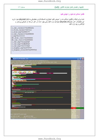 ‫آﻓﻼﯾﻦ‬ ‫اﯾﻨﺘﺮﻧﺖ‬ ‫ﮐﺎﻣﻞ‬ ‫راھﻨﻤﺎی‬ ‫ﮐﺘﺎﺑﭽﮫ‬)(v2‫ﺻﻔﺤﮫ‬٤٧
===================================================================
‫ﮐﻨﯿﺪ‬ ‫ﻋﻮض‬ ‫را‬ ‫ﺧﻮد‬ ‫ﻧﺖ‬ ‫اﺳﮑﺎی‬ ‫ﻇﺎھﺮ‬
‫ﺷﻤﺎ‬‫ﺑﺮا‬‫ی‬‫ا‬‫ﯾ‬‫ﻨﮑﮫ‬‫رﻧﮕﮭﺎ‬‫ی‬‫اﺳﮑﺎ‬‫ی‬‫ﻧﺖ‬‫را‬‫ﻋﻮض‬‫ﮐﻨ‬‫ﯿ‬‫ﺪ‬‫اﺣﺘ‬‫ﯿ‬‫ﺎج‬‫ﺑﮫ‬‫اﺿﺎﻓﮫ‬‫ﮐﺮدن‬‫ﺧﻄﻮﻃ‬‫ﯽ‬‫ﺑﮫ‬skynet.ini‫ﺧﻮد‬‫دار‬‫ﯾ‬‫ﺪ‬
‫ا‬‫ﯾ‬‫ﻦ‬‫ﺧﻄﻮط‬‫را‬‫ھﺮ‬‫ﺟﺎ‬‫ی‬skynet.ini‫ﻣ‬‫ﯿ‬‫ﺘﻮاﻧ‬‫ﯿ‬‫ﺪ‬‫وارد‬‫ﮐﻨ‬‫ﯿ‬‫ﺪ‬‫وﻟ‬‫ﯽ‬‫ﺑﮭﺘﺮ‬‫اﺳﺖ‬‫در‬‫اﺧﺮ‬‫ان‬‫ﺑﻌﺪ‬‫از‬‫ﻣﻌﺮﻓ‬‫ﯽ‬‫ﭘﺮوا‬‫ﯾ‬‫ﺪر‬‫و‬
‫ﻓﺮﮐﺎﻧﺲ‬‫و‬‫ﭘ‬‫ﯿ‬‫ﺪ‬‫وارد‬‫ﮐﻨ‬‫ﯿ‬‫ﺪ‬
www.ParsBook.Org
www.ParsBook.Org
 