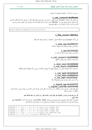 ‫آﻓﻼﯾﻦ‬ ‫اﯾﻨﺘﺮﻧﺖ‬ ‫ﮐﺎﻣﻞ‬ ‫راھﻨﻤﺎی‬ ‫ﮐﺘﺎﺑﭽﮫ‬)(v2‫ﺻﻔﺤﮫ‬٤٨
===================================================================
‫داد‬ ‫ﺗﻮﺿﯿﺢ‬ ‫ﺧﻄﻮط‬ ‫از‬ ‫ﮐﺪام‬ ‫ھﺮ‬ ‫ﻣﻮرد‬ ‫در‬‫ﻣﯿﺸﻮد‬ ‫ه‬:
c_cat_cursor2=0xff0e0e
‫ﻧﺸﺎﻧﮕﺮ‬ ‫رﻧﮓ‬ ‫ﺧﻂ‬ ‫اﯾﻦ‬cursor‫ﮐﻠﯿﺪ‬ ‫وﻗﺘﯽ‬ ‫ﯾﻌﻨﯽ‬ ‫دھﺪ‬ ‫ﻣﯽ‬ ‫ﻧﺸﺎن‬ ‫را‬ ‫ﻓﯿﻠﺘﺮ‬ ‫ﻗﺴﻤﺖ‬G‫را‬‫ﺑﯿﻦ‬ ‫ﮐﮫ‬ ‫ﻧﺸﺎﻧﮕﺮی‬ ‫رﻧﮓ‬ ‫ﻣﯿﺰﻧﯿﻢ‬
‫رود‬ ‫ﻣﯽ‬ ‫وﭘﺎﯾﯿﻦ‬ ‫ﺑﺎﻻ‬ ‫ھﺎ‬ ‫ﻓﺎﯾﻞ‬ ‫ﻓﺮﻣﺖ‬ff0e0e‫ﻧﺸﺎن‬‫ﭘﯿﺪا‬ ‫ﺑﺮای‬ ‫دھﯿﺪ‬ ‫ﺗﻐﯿﯿﺮ‬ ‫اﻧﺮا‬ ‫ﻣﯿﺘﻮاﻧﯿﺪ‬ ‫ﺷﻤﺎ‬ ‫ﮐﮫ‬ ‫ﻣﯿﺒﺎﺷﺪ‬ ‫رﻧﮓ‬ ‫دھﻨﺪه‬
‫ھﺮ‬ ‫ﮐﺪ‬ ‫ﮐﺮدن‬‫ﺳﺎﯾﺖ‬ ‫ﺑﮫ‬ ‫رﻧﮓ‬‫ﺑﻔﺮﻣﺎﯾﯿﺪ‬ ‫ﻣﺮاﺟﻌﮫ‬ ‫زﯾﺮ‬
http://www.artlebedev.ru/tools/colors/
c_file_cursor=6633cc
‫رﻧﮓ‬ ‫اﯾﻦ‬cursor‫اﺻﻠﯽ‬ ‫ﺻﻔﺤﮫ‬ ‫درﺧﻮد‬‫ﮐﻨﯿﺪ‬ ‫دﻗﺖ‬ ‫ﻣﯿﺪھﺪ‬ ‫ﻧﺸﺎن‬ ‫را‬ ‫اﺳﮑﺎﯾﻨﺖ‬
c_stat_bg=0x999377
‫اﺳﮑﺎﻧﺖ‬ ‫وﭘﺎﯾﯿﻦ‬ ‫ﺑﺎﻻ‬ ‫ﺳﺘﻮﻧﮭﺎی‬ ‫زﻣﯿﻨﮫ‬ ‫ﭘﺲ‬ ‫رﻧﮓ‬
c_bg=0x333333
‫ﻧﺖ‬ ‫اﺳﮑﺎی‬ ‫وﺳﻂ‬ ‫ﺳﺘﻮن‬ ‫زﻣﯿﻨﮫ‬ ‫ﭘﺲ‬ ‫رﻧﮓ‬
c_cat_cursor1=0x008000
‫دﮐﻤﮫ‬ ‫ﻓﯿﻠﺘﺮ‬ ‫ﺳﺘﻮن‬ ‫ﻧﺸﺎﻧﮕﺮ‬ ‫ﭘﺸﺖ‬ ‫رﻧﮓ‬g
c_stat_text=0x000000
c_cat_text1=0x000000
‫ﮐﻠﯿﺪ‬ ‫داﺧﻞ‬ ‫ﺧﻄﻮط‬ ‫رﻧﮓ‬ ‫ودوﻣﯽ‬ ‫اﺳﮑﺎﻧﺖ‬ ‫وﭘﺎﯾﯿﻦ‬ ‫ﺑﺎﻻ‬ ‫اﻓﻘﯽ‬ ‫ﺳﺘﻮﻧﮭﺎی‬ ‫در‬ ‫ﻻﺗﯿﻦ‬ ‫ﺧﻄﻮط‬ ‫رﻧﮓ‬ ‫ﺗﺮﺗﯿﺐ‬ ‫ﺑﮫ‬G
c_cat_bg3=0xAAA5aF
c_cat_bg2=0xBbB5a5
c_cat_bg1=0xCCC5a5
‫ھﺎی‬ ‫ﺳﺘﻮن‬ ‫رﻧﮓ‬‫ﻓﯿﻠﺘﺮﯾﺘﮓ‬ ‫ﺳﺘﻮن‬ ‫ﻋﻤﻮدی‬G
c_signal_bg=0x575757
c_signal_color50=0xFFFF00
‫ﮐﻠﯿﺪ‬ ‫وﻗﺘﯽ‬q‫ﻧﻤﻮدار‬ ‫رﻧﮓ‬ ‫ودوﻣﯽ‬ ‫زﻣﯿﻨﮫ‬ ‫ﭘﺲ‬ ‫رﻧﮓ‬ ‫اوﻟﯽ‬ ‫ﻣﯿﺪھﺪ‬ ‫ﻧﺸﺎن‬ ‫اﻓﻘﯽ‬ ‫ﻧﻮار‬ ‫ﯾﮏ‬ ‫در‬ ‫را‬ ‫ﺳﯿﮕﻨﺎل‬ ‫درﺻﺪ‬ ‫ﻣﯿﺰﻧﯿﻢ‬ ‫را‬
‫ﻣﯿﮑﻨﺪ‬ ‫ﻋﻮض‬ ‫را‬ ‫ﺳﯿﮕﻨﺎل‬
‫ﻋﻼﻣﺖ‬ ‫ﺷﻮد‬ ‫ﻓﻌﺎل‬ ‫ﻏﯿﺮ‬ ‫ﺧﻄﻮط‬ ‫از‬ ‫ﮐﺪام‬ ‫ھﺮ‬ ‫ﺧﻮاھﯿﺪ‬ ‫ﻣﯽ‬ ‫اﮔﺮ‬#‫ھ‬ ‫اﺑﺘﺪای‬ ‫ﺑﮫ‬ ‫را‬‫ﮐﻨﯿﺪ‬ ‫اﺿﺎﻓﮫ‬ ‫ﺧﻂ‬ ‫ﺮ‬
‫ﻣﮭﻢ‬ ‫ﻧﮑﺘﮫ‬:
‫ﺑﺎﺷﻨﺪ‬ ‫ﻣﯽ‬ ‫ﺻﻮرت‬ ‫اﯾﻦ‬ ‫ﺑﮫ‬ ‫وﯾﺪﯾﻮﯾﯽ‬ ‫ھﺎی‬ ‫ﻓﺎﯾﻞ‬ ‫از‬ ‫ﺑﻌﻀﯽ‬avi.001 ,002‫ﮐﮫ‬ ‫اﺧﺮ‬ ‫اﻟﯽ‬ ‫و‬‫ﺑﺎ‬ ‫ﺑﺎﯾﺪ‬hjsplit‫ﺑﮭﮭﻢ‬
‫ﺧﻄﻮط‬ ‫اﯾﻦ‬ ‫اﺳﮑﺎﯾﻨﺖ‬ ‫ﺑﮫ‬ ‫اﻧﮭﺎ‬ ‫ﺷﻨﺎﺳﺎﻧﺪن‬ ‫ﺑﺮای‬ ‫ﮐﮫ‬ ‫ﺷﻮﻧﺪ‬ ‫وﺻﻞ‬‫ﮐﻨﯿﺪ‬ ‫اﺿﺎﻓﮫ‬ ‫ﺧﻮد‬ ‫رﺟﮑﺲ‬ ‫ﺑﮫ‬ ‫را‬
80C000 n . avi .  d  d  d $ part.avi; VIDEO; ALL
80C000 n . mpg .  d  d  d $ part.mpg; VIDEO; ALL
80C000 n . wmv .  d  d  d $ part.wmv; VIDEO; ALL
008000 n . zip .  d  d  d $ part.zip; ARCHIVE; ALL
008000 n .  d  d  d $ part; ARCHIVE; ALL
www.ParsBook.Org
www.ParsBook.Org
 