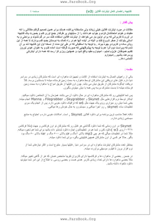 ‫آﻓﻼﯾﻦ‬ ‫اﯾﻨﺘﺮﻧﺖ‬ ‫ﮐﺎﻣﻞ‬ ‫راھﻨﻤﺎی‬ ‫ﮐﺘﺎﺑﭽﮫ‬)(v2‫ﺻﻔﺤﮫ‬٤
===================================================================
‫ﮔﻔﺘﺎر‬ ‫ﭘﯿﺶ‬:
‫زﯾﺎد‬ ‫ﺧﯿﻠﯽ‬ ‫اﻓﻼﯾﻦ‬ ‫اﯾﻨﺘﺮﻧﺖ‬ ‫ﻣﻮرد‬ ‫در‬ ‫ﻣﻘﺎﻻت‬‫ﻧﺪ‬‫ﺑﺮای‬ ‫ھﺴﺘﻨﺪ‬ ‫ﭘﺮاﮐﻨﺪه‬ ‫ﻣﺘﺎﺳﻔﺎﻧﮫ‬ ‫وﻟﯽ‬‫ھ‬‫ﮐﮫ‬ ‫را‬ ‫ﻣﻘﺎﻻﺗﯽ‬ ‫ﮔﺮﻓﺘﻢ‬ ‫ﺗﺼﻤﯿﻢ‬ ‫ﻤﯿﻦ‬
‫اﻣﺘ‬ ‫ﺧﻮدم‬ ‫و‬ ‫ﻣﻔﯿﺪﻧﺪ‬‫ﺤ‬‫ﺎﻧﺸ‬‫ﺎ‬‫ﺟﻮاب‬ ‫و‬ ‫ﮐﺮدم‬ ‫ن‬‫ھﻢ‬‫دادﻧ‬‫ﺪ‬‫ر‬‫ا‬‫ﮐﺘﺎﺑﭽﮫ‬ ‫ﯾﮏ‬ ‫ﺑﺼﻮرت‬ ‫و‬ ‫ﮐﻨﻢ‬ ‫اوری‬ ‫ﺟﻤﻊ‬ ‫ﻃﺮﻓﺪار‬ ‫ﭘﺮ‬ ‫ﺳﺎﯾﺘﮭﺎی‬ ‫از‬
‫ﺑﺎر‬ ‫اوﻟﯿﻦ‬ ‫ﺑﺮای‬ ‫ﮐﮫ‬ ‫ﮐﺎرﺑﺮاﻧﯽ‬ ‫ﺗﺎ‬ ‫آورم‬ ‫در‬‫ﺧﻮاھﻨ‬ ‫ﻣﯽ‬‫ﺪ‬‫ﺑﺮا‬ ‫و‬ ‫ﻧﺸﻮﻧﺪ‬ ‫ﮔﻢ‬ ‫در‬ ‫ﺳﺮ‬ ‫ﮐﻨﻨﺪ‬ ‫اﺳﺘﻔﺎده‬ ‫اﻓﻼﯾﻦ‬ ‫اﯾﻨﺘﺮﻧﺖ‬ ‫از‬‫ﺣ‬‫ﺑﮫ‬ ‫و‬ ‫ﺘﯽ‬
‫آﺳ‬‫ﺎ‬‫ﺑﺘﻮ‬ ‫ﻧﯽ‬‫ا‬‫ﻧﻨﺪ‬‫ﺻﻔﺮ‬ ‫از‬‫ﮐﻨﻨﺪ‬ ‫ﺷﺮوع‬‫اﯾﻦ‬ ‫از‬ ‫ھﻤﮫ‬ ‫ﺗﺎ‬ ‫ﺑﺮدارﻧﺪ‬ ‫ﻗﺪم‬ ‫ﺟﺪﯾﺪ‬ ‫دوﺳﺘﺎن‬ ‫ﺑﮫ‬ ‫ﮐﻤﮏ‬ ‫راه‬ ‫در‬ ‫ھﻢ‬ ‫آﻧﮭﺎ‬ ‫آﯾﻨﺪه‬ ‫در‬ ‫اﻟﺒﺘﮫ‬ ‫و‬
‫ﺑﺒﺮﻧﺪ‬ ‫ﺑﮭﺮه‬ ‫ﮐﺎرﺑﺮدی‬ ‫و‬ ‫ﺳﺎده‬ ‫روش‬.‫از‬ ‫ﻣﺪت‬ ‫اﯾﻦ‬ ‫ﻃﯽ‬ ‫در‬ ‫ﮐﮫ‬ ‫اﺳﺘﻘﺒﺎﻟﯽ‬ ‫ﺑﮫ‬ ‫ﺗﻮﺟﮫ‬ ‫ﺑﺎ‬‫ﻧﺴﺨﮫ‬‫اﯾﻦ‬ ‫اول‬‫آن‬ ‫ﺑﺮ‬ ‫ﺷﺪ‬ ‫ﮐﺘﺎﺑﭽﮫ‬
‫اﺳﺖ‬ ‫ﮔﺮﻓﺘﮫ‬ ‫ﺻﻮرت‬ ‫ﮐﮫ‬ ‫ﭘﯿﺸﺮﻓﺘﮭﺎﯾﯽ‬ ‫ﺑﮫ‬ ‫ﺗﻮﺟﮫ‬ ‫ﺑﺎ‬ ‫ھﻢ‬ ‫آﻧﺮا‬ ‫دوم‬ ‫وﯾﺮاﺳﺖ‬ ‫ﮐﮫ‬ ‫ﺷﺪم‬‫آﻣﺎده‬‫ﮐﻨﻢ‬‫ﻧﻮروز‬ ‫ﻋﯿﺪی‬ ‫ﻋﻨﻮان‬ ‫ﺑﮫ‬ ‫و‬
، ‫ﻧﻤﺎﯾﻢ‬ ‫ﻋﺰﯾﺰم‬ ‫ھﻤﻮﻃﻨﺎن‬ ‫ﺗﻘﺪﯾﻢ‬‫ﺷﻮد‬ ‫واﻗﻊ‬ ‫ﻣﻔﯿﺪ‬ ‫اﻣﯿﺪوارم‬‫روزی‬ ‫ھﻤﭽﻨﯿﻦ‬ ‫و‬‫رﺳﺪ‬ ‫ﻓﺮا‬‫اﯾﻨﺘﺮﻧﺘﯽ‬ ‫دارای‬ ‫ھﻤﮫ‬ ‫ﮐﮫ‬
‫ﺑﺎﺷﯿﻢ‬ ‫ﭘﺮﺳﺮﻋﺖ‬....‫اﻣﯿﺪوارم‬
‫دﻋﺎ‬ ‫اﻟﺘﻤﺎس‬...
‫ﻣﻘﺪﻣﮫ‬:
‫ای‬ ‫ﻣﺎھﻮاره‬ ‫ﺗﺠﮭﯿﺰات‬ ‫و‬ ‫اﮐﺎﻧﺖ‬ ‫از‬ ‫اﺳﺘﻔﺎده‬ ‫اﯾﻨﺘﺮﻧﺖ‬ ‫ﺑﮫ‬ ‫اﺗﺼﺎل‬ ‫راھﮭﺎی‬ ‫از‬ ‫ﯾﮑﯽ‬‫ﺳﺮاﺳﺮ‬ ‫در‬ ‫زﯾﺎدی‬ ‫ﻣﺸﺘﺮﮐﺎن‬ ‫ﮐﮫ‬ ‫اﺳﺖ‬
‫داره‬ ‫دﻧﯿﺎ‬.‫ﻣﺸﺘﺮﮐﺎن‬ ‫اﯾﻦ‬ ‫درﯾﺎﻓﺘﯽ‬ ‫ھﺎی‬ ‫ﻓﺎﯾﻞ‬‫ﺑﺮﺳﮫ‬ ‫ﺑﺪﺳﺘﺸﻮن‬ ‫ﺗﺎ‬ ‫ﻣﯿﺸﮫ‬ ‫ﻓﺮﺳﺘﺎده‬ ‫زﻣﯿﻦ‬ ‫ﺳﻤﺖ‬ ‫ﺑﮫ‬ ‫ﻣﺎھﻮاره‬ ‫ﺗﻮﺳﻂ‬.‫ﮐﻼ‬
‫درﯾﺎﻓﺖ‬‫ﺑﺎﺷﺪ‬ ‫ﻣﯽ‬ ‫دﯾﺶ‬ ‫ﻃﺮﯾﻖ‬ ‫از‬ ‫ﻣﺸﺘﺮﮐﺎن‬ ‫اﯾﻨﮕﻮﻧﮫ‬.‫ﭼﻮن‬‫ﺑﺎ‬ ‫اﻣﻮاج‬ ‫ﻃﺮﯾﻖ‬ ‫از‬ ‫ﻓﺎﯾﻠﮭﺎ‬ ‫اون‬‫زﻣﯿﻦ‬ ‫ﺳﻤﺖ‬ ‫ﺑﮫ‬ ‫ﻣﺎھﻮاره‬
‫دﯾﺶ‬ ‫ﺑﺎ‬ ‫ھﻤﮫ‬ ‫ﭘﺲ‬ ‫ﺑﺮﺳﮫ‬ ‫ﻣﺸﺘﺮک‬ ‫ﺑﺪﺳﺖ‬ ‫ﺗﺎ‬ ‫ﻣﯿﺸﮫ‬ ‫ﻓﺮﺳﺘﺎده‬‫ﺑﮕﯿﺮن‬ ‫ﻣﯿﺘﻮﻧﻦ‬.
‫ﺑﺎﺷﻨﺪ‬ ‫ﻣﯽ‬ ‫آن‬ ‫داﻧﻠﻮد‬ ‫ﺣﺎل‬ ‫در‬ ‫ای‬ ‫ﻣﺎھﻮاره‬ ‫ﻣﺸﺘﺮﮐﺎن‬ ‫ﮐﮫ‬ ‫رو‬ ‫ﻓﺎﯾﻠﮭﺎﯾﯽ‬ ‫ﺷﻤﺎ‬ ‫ﭘﺲ‬‫ﻣﯿﮑﻨﯿﺪ‬ ‫داﻧﻠﻮد‬ ‫اﺷﺨﺎص‬ ‫آن‬ ‫ﺑﺎ‬ ‫ھﻤﺰﻣﺎن‬.
‫ﻣﺜﻞ‬ ‫اﻓﺰارھﺎﯾﯽ‬ ‫ﻧﺮم‬ ‫ﺗﻮﺳﻂ‬ ‫اﯾﻨﮑﺎر‬Skynet‫و‬Skygrabber‫و‬Filegrabber‫و‬Manna‫ﻣﯿﺸﮫ‬ ‫اﻧﺠﺎم‬.
‫ﻣﯿﺰاری‬ ‫رو‬ ‫دﯾﺶ‬ ‫ﺷﻤﺎ‬ ‫ﯾﻌﻨﯽ‬‫ﻣﺜﻞ‬ ‫ﺟﮭﺖ‬ ‫ﯾﮏ‬ ‫روی‬w6‫داره‬ ‫ﺧﻮﺑﯽ‬ ‫داﻧﻠﻮد‬ ‫ﺗﺮاﻓﯿﮏ‬ ‫ﮐﮫ‬.‫ﺳﺮی‬ ‫ﯾﮏ‬ ‫اﻧﺠﺎم‬ ‫از‬ ‫ﭘﺲ‬
‫ﺳﺎده‬ ‫ﺗﻨﻈﯿﻤﺎت‬, skynet‫ﻣﯿﮑﻨﯽ‬ ‫رھﺎ‬ ‫ﺧﻮدش‬ ‫ﺣﺎل‬ ‫ﺑﮫ‬ ‫رو‬ ‫ﺳﯿﺴﺘﻢ‬ ‫و‬ ‫ﻣﯿﮑﻨﯽ‬ ‫اﺟﺮا‬ ‫رو‬.
‫ﻧﮑﺘﮫ‬:‫آﻓﻼﯾﻦ‬ ‫داﻧﻠﻮد‬ ‫ﺑﺮای‬ ‫ﺑﺮﻧﺎﻣﮫ‬ ‫ﺗﺮﯾﻦ‬ ‫ﻣﻨﺎﺳﺐ‬ ‫ﻓﻌﻼ‬, Skynet‫ا‬‫ﺳﺖ‬.‫ﻣﻨﺎﺑﻊ‬ ‫ﺑﮫ‬ ‫اﺣﺘﯿﺎج‬ ‫و‬ ‫داره‬ ‫ﺧﻮﺑﯽ‬ ‫اﻣﮑﺎﻧﺎت‬
‫ﻧﺪاره‬ ‫زﯾﺎدی‬ ‫ﺳﯿﺴﺘﻤﯽ‬.
Skynet‫اون‬ ‫ﺗﻮ‬ ‫ﻣﺸﺘﺮﮐﺎن‬ ‫ﮐﮫ‬ ‫رو‬ ‫ﻓﺎﯾﻞ‬ ‫ھﺮ‬ ‫ﮔﺬاﺷﺘﯽ‬ ‫داﻧﻠﻮد‬ ‫ﺷﻤﺎ‬ ‫ﮐﮫ‬ ‫زﻣﺎﻧﯽ‬ ‫اون‬ ‫در‬‫ﺟﮭﺖ‬ ‫و‬ ‫ﻓﺮﮐﺎﻧﺲ‬)‫ﻓﺮﮐﺎﻧﺲ‬ ‫ﻣﺜﻼ‬
١٠٩٢٨‫روی‬( w3‫در‬ ‫ھﻢ‬ ‫ﺷﻤﺎ‬ ‫و‬ ‫ﮐﻨﻦ‬ ‫داﻧﻠﻮد‬‫ﻣﯿﮑ‬ ‫ذﺧﯿﺮه‬ ‫ھﻢ‬ ‫ﺷﻤﺎ‬ ‫ﺑﺮای‬ ‫ﺑﺎﺷﯿﺪ‬ ‫داده‬ ‫ﺷﺪﻧﺸﻮ‬ ‫داﻧﻠﻮد‬ ‫اﺟﺎزه‬ ‫ﺗﻨﻈﯿﻤﺎﺗﺘﻮن‬‫ﻨﮫ‬.
‫ﻣﺜﻼ‬‫ﭼﯽ‬ ‫ھﺮ‬ ‫ﮐﮫ‬ ‫ﻣﯿﮕﯽ‬ ‫ﺗﻨﻈﯿﻤﺎت‬ ‫در‬ ‫ﺷﻤﺎ‬mp3‫ﺑﺎﻻی‬١‫ﺑﺎﻻی‬ ‫ﻓﯿﻠﻢ‬ ‫و‬ ‫ﻣﮓ‬٥٠٠‫و‬ ‫ﻣﮓ‬rar‫ﺑﺎﻻی‬٥٠‫ﺑﻮد‬ ‫ﻣﮓ‬
‫ﺑﮕﯿﺮ‬.‫ﺑﮕﯿﺮه‬ ‫ﻓﺎﯾﻠﮭﺎﯾﯽ‬ ‫ھﻤﭽﯿﻦ‬ ‫ﻣﺸﺘﺮﮐﺎن‬ ‫اون‬ ‫از‬ ‫ﮐﺴﯽ‬ ‫ھﺮ‬ ‫ﺣﺎﻻ‬‫ﻣﯿﺸﮫ‬ ‫داﻧﻠﻮد‬ ‫ﺷﻤﺎ‬ ‫ﺑﺮای‬.
‫دﻧﯿﺎ‬ ‫ﺳﺮاﺳﺮ‬ ‫در‬ ‫ای‬ ‫ﻣﺎھﻮاره‬ ‫اﯾﻨﺘﺮﻧﺖ‬ ‫ﻣﺸﺘﺮﮐﺎن‬ ‫ﺗﻌﺪد‬ ‫ﺑﺨﺎﻃﺮ‬,‫ﺑﺴﯿﺎر‬ ‫ﻓﺎﯾﻠﮭﺎ‬‫ﻧ‬ ‫اﮐﺜﺮ‬ ‫و‬ ‫اﺳﺖ‬ ‫ﻣﺘﻨﻮع‬‫از‬ ‫ﺷﻤﺎ‬ ‫ﯿﺎزھﺎی‬
‫ﻧﺮم‬‫ﺑﺮآورده‬ ‫ﻣﻮﺳﯿﻘﯽ‬ ‫و‬ ‫ﻓﯿﻠﻢ‬ ‫ﺗﺎ‬ ‫ﺑﺮوز‬ ‫اﻓﺰار‬‫ﻣﯿﺸﮫ‬.
‫ﺿﻤﻦ‬ ‫در‬,‫ھﺴﺘﻦ‬ ‫ﻣﺸﺨﺺ‬ ‫ﺗﻘﺮﯾﺒﺎ‬ ‫ﮐﺎرﺑﺮان‬ ‫دارای‬ ‫ﻓﺮﮐﺎﻧﺴﮭﺎ‬ ‫و‬ ‫ھﺎ‬ ‫ﻣﺎھﻮاره‬ ‫از‬ ‫ﺑﻌﻀﯽ‬‫ﻣﯿﮑﻨﮫ‬ ‫ﺗﻐﯿﯿﺮ‬ ‫ﮔﺎھﯽ‬ ‫از‬ ‫ھﺮ‬ ‫ﮐﮫ‬.
‫ﮐﺎرﺑﺮ‬ ‫زﯾﺎدی‬ ‫ﺗﻌﺪاد‬ ‫دارای‬ ‫ھﺎ‬ ‫ﻣﺎھﻮاره‬ ‫ﺑﻌﻀﯽ‬ ‫ﻣﺜﻼ‬‫روﺳﯽ‬ ‫ﺑﻌﻀﯽ‬ ‫و‬ ‫ھﺴﺖ‬ ‫ھﻨﺪی‬.‫ﺷﻤﺎ‬ ‫اﻣﺮ‬ ‫اﯾﻦ‬ ‫از‬ ‫اﻃﻼع‬ ‫ﺑﺎ‬‫ﻣﯿﺘﻮﻧﯿﺪ‬
‫دﻟﺨﻮاه‬ ‫داﻧﻠﻮد‬‫ﺑﺎﺷﯿﺪ‬ ‫داﺷﺘﮫ‬.
www.ParsBook.Org
www.ParsBook.Org
 