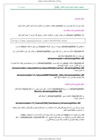 ‫آﻓﻼﯾﻦ‬ ‫اﯾﻨﺘﺮﻧﺖ‬ ‫ﮐﺎﻣﻞ‬ ‫راھﻨﻤﺎی‬ ‫ﮐﺘﺎﺑﭽﮫ‬)(v2‫ﺻﻔﺤﮫ‬٤٩
===================================================================
‫ھﻤﺰﻣﺎن‬ ‫داﻧﻠﻮد‬
‫ھﺪف‬‫ا‬‫ﯾ‬‫ﻦ‬‫اﺳﺖ‬‫ﮐﮫ‬‫ھﻤﺰﻣﺎن‬‫ﺑﺎ‬‫دو‬version‫ﻣﺨﺘﻠﻒ‬‫اﺳﮑﺎ‬‫ﯾ‬‫ﻨﺖ‬‫ﯾ‬‫ﺎ‬‫اﺳﮑﺎ‬‫ﯾ‬‫ﻨﺖ‬‫وﻣﺎﻧﺎ‬‫داﻧﻠﻮد‬‫اﻓﻼ‬‫ﯾ‬‫ﻦ‬‫داﺷﺘﮫ‬‫ﺑﺎﺷ‬‫ﯿ‬‫ﻢ‬
‫داﻧﻠﻮد‬‫ھﻤﺰﻣﺎن‬‫ﺑﺎ‬‫دو‬‫اﺳﮑﺎ‬‫ی‬‫ﻧﺖ‬
‫اﺑﺘﺪا‬stream splitter‫رادر‬‫ﻓﻮﻟﺪر‬‫ﯾ‬‫ﮑ‬‫ﯽ‬‫از‬‫اﺳﮑﺎ‬‫ﯾ‬‫ﻨﺖ‬‫ھﺎ‬‫ﻗﺮار‬‫ﻣ‬‫ﯿ‬‫ﺪھ‬‫ﯿ‬‫ﻢ‬‫اﮔﺮ‬‫ﻧﺪار‬‫ﯾ‬‫ﺪ‬‫از‬‫ا‬‫ﯾ‬‫ﻨﺠﺎ‬‫داﻧﻠﻮد‬‫ﮐﻨ‬‫ﯿ‬‫ﺪ‬
http://www.speedyshare.com/196999584.html
‫اﺳﮑﺎ‬‫ﯾ‬‫ﻨﺘ‬‫ﯽ‬‫ﮐﮫ‬streamsplitter‫درﭘﻮﺷﮫ‬‫ا‬‫ن‬‫ﻗﺮار‬‫ﮔﺮﻓﺘﮫ‬master‫وان‬‫ﯾ‬‫ﮑ‬‫ﯽ‬‫اﺳﮑﺎ‬‫ﯾ‬‫ﻨﺖ‬slave‫ﻧﺎم‬‫دارد‬
skynet.ini‫اﺳﮑﺎ‬‫ی‬‫ﻧﺖ‬‫ﻣﺴﺘﺮ‬‫را‬‫ﺑﺎز‬‫ﮐﻨ‬‫ﯿ‬‫ﺪ‬‫وﭼﻮن‬streamsplitter‫در‬‫ﻓﻮﻟﺪر‬‫ﺧﻮد‬‫ا‬‫ﯾ‬‫ﻦ‬‫اﺳﮑﺎ‬‫ﯾ‬‫ﻨﺖ‬‫ﻗﺮار‬‫دارد‬
‫ا‬‫ﯾ‬‫ﻦ‬‫ﺧﻂ‬‫را‬‫ﺑﮫ‬skynet.ini‫اﺿﺎﻓﮫ‬‫ﮐﻨ‬‫ﯿ‬‫ﺪ‬
streamreader=streamsplitter.dll
skynet.ini‫اﺳﮑﺎﻧﺖ‬slave‫راﺑﺎز‬‫ﮐﻨ‬‫ﯿ‬‫ﺪ‬‫ﻣﺴ‬‫ﯿ‬‫ﺮ‬streamsplitter‫را‬‫ﺑﮫ‬‫ان‬‫ﻣ‬‫ﯿ‬‫ﺪھ‬‫ﯿ‬‫ﻢ‬‫ﻓﺮض‬‫ﮐﻨ‬‫ﯿ‬‫ﺪا‬‫ﺳﮑﺎ‬‫ﻧﺘﮭﺎ‬‫ی‬‫ﻣﺎ‬
‫در‬‫درا‬‫ﯾ‬‫ﻮ‬f‫ﻗﺮار‬‫داردو‬٢٠a‫و‬١٧g‫ھﺴﺘﻨﺪ‬
streamreder=skynetdrive/skynetfoldername/ streamsplitter.dll
‫ﺑﮫ‬‫ﻋﻨﻮان‬‫ﻧﻤﻮﻧﮫ‬
streamreader=f:/skynet0897b6sbf0_20a/streamsplitter.dll
‫ﺣﺎﻻ‬‫ﻣ‬‫ﯿ‬‫ﺘﻮاﻧ‬‫ﯿ‬‫ﺪ‬‫ھﻤﺰﻣﺎن‬‫ﺑﺎ‬‫دو‬‫اﺳﮑﺎ‬‫ﯾ‬‫ﻨﺖ‬‫داﻧﻠﻮد‬‫ﮐﻨ‬‫ﯿ‬‫ﺪ‬.
‫داﻧﻠﻮد‬‫ھﻤﺰﻣﺎن‬‫ﻣﺎﻧﺎ‬‫واﺳﮑﺎ‬‫ﯾ‬‫ﻨﺖ‬
streamsplitter‫را‬‫در‬‫ﭘﻮﺷﮫ‬hardware‫ﻣﺎﻧﺎ‬‫ﻗﺮار‬‫دھ‬‫ﯿ‬‫ﺪ‬‫وا‬‫ﯾ‬‫ﻦ‬‫دﺳﺘﻮر‬‫را‬‫ﺑﮫ‬mana.ini‫اﺿﺎﻓﮫ‬‫ﮐﻨ‬‫ﯿ‬‫ﺪ‬
ٍِDevice streamsplitter.dll
‫در‬skynet.ini‫اﺳﮑﺎ‬‫ﯾ‬‫ﻨﺖ‬‫ﻣﺴ‬‫ﯿ‬‫ﺮ‬streamsplitter‫را‬‫اﺿﺎﻓﮫ‬‫ﮐﻨ‬‫ﯿ‬‫ﺪ‬
‫ﺑﮫ‬‫ﻋﻨﻮان‬‫ﻧﻤﻮﻧﮫ‬:
streamreader=f:/mana3220/hardware/streamsplitter.dll
‫ﻣ‬‫ﺰ‬‫ﯾ‬‫ﺖ‬‫ا‬‫ﯾ‬‫ﻦ‬‫ﮐﺎر‬‫ا‬‫ﯾ‬‫ﻦ‬‫اﺳﺖ‬‫ﮐﮫ‬‫ﺑﺒ‬‫ﯿ‬‫ﻨ‬‫ﯿ‬‫ﻢ‬‫ﮔ‬‫ﯿ‬‫ﺮﻧﺪﮔ‬‫ﯽ‬‫ﻣﺎﻧﺎ‬‫واﺳﮑﺎ‬‫ﯾ‬‫ﻨﺖ‬‫را‬‫ﺑﺎ‬‫ھﻢ‬‫ﻣﻘﺎ‬‫ﯾ‬‫ﺴﮫ‬‫ﮐﻨ‬‫ﯿ‬‫ﻢ‬‫و‬‫ﯾ‬‫ﺎ‬‫ﮔ‬‫ﯿ‬‫ﺮﻧﺪﮔ‬‫ﯽ‬‫اﺳﮑﺎ‬‫ﯾ‬‫ﻨﺖ‬‫ھﺎ‬‫ی‬‫ﻣﺨﺘﻠﻒ‬
‫را‬‫ﺑﮫ‬‫ﺻﻮرت‬live‫ﻣﻘﺎ‬‫ﯾ‬‫ﺴﮫ‬‫ﮐﻨ‬‫ﯿ‬‫ﻢ‬.
‫ﻓﻘﻂ‬‫ﺑﺮا‬‫ی‬‫ﻣﻘﺎ‬‫ﯾ‬‫ﺴﮫ‬‫اﺳﺖ‬regex‫ھﺎ‬‫ی‬‫ﻣﺘﻔﺎوت‬‫ﺗﻮ‬‫داﻧﻠﻮد‬‫ﻣ‬‫ﯿ‬‫ﺘﻮﻧﮫ‬‫اﺛﺮ‬‫داﺷﺘﮫ‬‫ﺑﺎﺷﺪ‬‫ﯾ‬‫ﺎ‬‫ﻧﮫ‬‫ھﻤ‬‫ﯿ‬‫ﻨﻄﻮر‬rules
‫ھﺎ‬‫ی‬‫ﻣﺨﺘﻠﻒ‬‫ﮐﺪام‬‫ﻧﻮع‬‫اﺳﮑﺎ‬‫ﯾ‬‫ﻨﺖ‬‫در‬‫در‬‫ﯾ‬‫ﺎﻓﺖ‬‫ﻓﺎ‬‫ﯾ‬‫ﻞ‬‫ھﺎ‬‫ﻗﻮ‬‫ﯾ‬‫ﺘﺮ‬‫اﺳﺖ‬skynetr32‫ﯾ‬‫ﺎ‬betaskynet‫ﯾ‬‫ﺎ‬٢٠a
‫ﻣﻘﺎ‬‫ﯾ‬‫ﺴﮫ‬‫در‬‫ﯾ‬‫ﺎﻓﺖ‬‫ﻓﺎ‬‫ﯾ‬‫ﻞ‬‫ﺑ‬‫ﯿ‬‫ﻦ‬‫اﺳﮑﺎ‬‫ﯾ‬‫ﻨﺖ‬‫وﻣﺎﻧﺎ‬‫ﻣ‬‫ﯿ‬‫ﺰان‬‫د‬‫ﯾ‬‫ﺴﮑﺎﻧﮑﺘ‬‫ﯽ‬‫و‬...
www.ParsBook.Org
www.ParsBook.Org
 