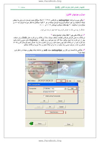 ‫آﻓﻼﯾﻦ‬ ‫اﯾﻨﺘﺮﻧﺖ‬ ‫ﮐﺎﻣﻞ‬ ‫راھﻨﻤﺎی‬ ‫ﮐﺘﺎﺑﭽﮫ‬)(v2‫ﺻﻔﺤﮫ‬٥٠
===================================================================
‫آﻓﻼﯾﻦ‬ ‫ﺟﻮاﺑﮭﺎی‬ ‫و‬ ‫ﺳﻮال‬:
١-‫ﺑﺮﻧﺎﻣﮫ‬ ‫ﺑﺎ‬ ‫ﻣﯿﺮم‬ ‫وﻗﺘﯽ‬setup4pc‫ﻓﺮﮐﺎﻧﺲ‬ ‫رو‬١١٣٨٥٤٧%‫دارم‬ ‫ﻧﻮﺳﺎن‬ ‫ﺑﺪون‬ ‫ﺳﯿﮕﻨﺎل‬‫ﻣﺤﺾ‬ ‫ﺑﮫ‬ ‫وﻟﯽ‬
‫ھﺮ‬ ‫و‬ ‫ﻣﯿﮑﻨﮫ‬ ‫ﻧﻮﺳﺎن‬ ‫ﺑﮫ‬ ‫ﺷﺮوع‬ ‫ﻣﯿﮑﻨﻢ‬ ‫اﺟﺮا‬ ‫رو‬ ‫اﺳﮑﺎﯾﻨﺖ‬ ‫اﯾﻨﮑﮫ‬٢‫ﺛﺎﻧﯿﮫ‬‫ﺑﮫ‬ ‫دوﺑﺎره‬ ‫ﻣﯿﺮﺳﮫ‬ ‫ﺻﻔﺮ‬ ‫ﺑﮫ‬ ‫ﺳﯿﮕﻨﺎل‬٤٧‫ﺑﺮ‬
‫ﻣﯿﮕﺮده‬.‫اﺳﮑﺎﯾﻨﺖ‬ ‫از‬٢٠a‫ﭘﯿﺪھﺎی‬ ‫ﺑﺎ‬ ‫ﻣﯿﮑﻨﻢ‬ ‫اﺳﺘﻔﺎده‬٨٠١٥‫و‬٨٠٠٠
‫ﭘﯿﺪ‬ ‫از‬ ‫ﻣﺸﮑﻞ‬‫ﺑﺎﺷﺪ‬ ‫ﻣﯽ‬‫درﺳﺖ‬ ‫ﭼﯿﺰ‬ ‫ھﻤﮫ‬ ‫ﭘﯿﺪا‬ ‫ﮐﺮدن‬ ‫ﻋﻮض‬ ‫ﺑﺎ‬‫ﻣﯽ‬‫ﺷ‬‫ﻮ‬‫د‬.
٢-‫؟‬ ‫ﭼﻲ‬ ‫ﯾﻌﻨﻲ‬ ‫اورﻛﻼك‬‫ﺑﺪھﯿﺪ‬ ‫ﺗﻮﺿﯿﺢ‬ ‫ﺑﯿﺸﺘﺮ‬ ‫ﻟﻄﻔﺎ‬‫؟‬
‫ﻣﯿﺒﺎﺷﺪ‬ ‫ﻣﺨﺘﻠﻒ‬ ‫ﻗﻄﻌﺎت‬ ‫ﻓﺮﮐﺎﻧﺲ‬ ‫اﻓﺰاﯾﺶ‬ ‫ﻣﻌﻨﯽ‬ ‫ﺑﮫ‬ ‫اورﮐﻼک‬‫ھﺎی‬ ‫ﮐﺎرت‬ ‫ﺑﺮای‬ ‫اورﮐﻼک‬ ‫ﺣﺎﻻ‬DVB‫اﺳﺘﻔﺎده‬ ‫ﺑﺮای‬
‫اﻧﺠﺎم‬ ‫ھﺎ‬ ‫ﮐﺎرت‬ ‫اﯾﻦ‬ ‫از‬ ‫ﺑﮭﺘﺮ‬‫ﺷﻤ‬ ‫اﮔﺮ‬ ‫ﻣﺜﻼ‬ ‫ﻣﯿﮕﯿﺮد‬‫روی‬ ‫ﺑﺨﻮاھﯿﺪ‬ ‫ﺎ‬Express ... w6‫ﺑﺎﺷﯿﺪ‬ ‫داﺷﺘﮫ‬ ‫ﺧﻮﺑﯽ‬ ‫داﻧﻠﻮد‬
‫زﯾﺎد‬ ‫ھﺎ‬ ‫ﻣﺎھﻮاره‬ ‫اﯾﻦ‬ ‫روی‬ ‫داﻧﻠﻮد‬ ‫ﺣﺠﻢ‬ ‫ﭼﻮن‬ ‫ﮐﻨﯿﺪ‬ ‫اورﮐﻼک‬ ‫را‬ ‫ﺧﻮد‬ ‫ﮐﺎرت‬ ‫ﺑﺎﯾﺪ‬‫ﮐﮫ‬ ‫ﮐﺎرن‬ ‫ﮐﺮﯾﺴﺘﺎل‬ ‫ﺣﺠﻢ‬ ‫ھﺴﺘﺶ‬٤٥
‫ﻣﺎ‬ ‫و‬ ‫ﻣﯿﺸﻮد‬ ‫زﯾﺎد‬ ‫دﯾﺴﯽ‬ ‫ﻣﻮﺟﺐ‬ ‫و‬ ‫ﺷﺪه‬ ‫ﭘﺮ‬ ‫ھﺴﺘﺶ‬‫ﻣﯿﮑﻨﯿﻢ‬ ‫اورﮐﻼک‬ ‫ﺑﺒﺮﯾﻢ‬ ‫ﺑﺎﻻ‬ ‫رو‬ ‫ﺣﺠﻢ‬ ‫اﯾﻨﮑﮫ‬ ‫ﺑﺮای‬
٣-‫ھﻨﮕﺎﻣ‬‫ﯽ‬‫ﮐﮫ‬‫ﻗﺴﻤﺖ‬‫ﻧﺮم‬‫اﻓﺰار‬‫ی‬setup4pc‫ﺳﺎ‬‫ﯾ‬‫ﺖ‬w6‫رو‬‫ﻧﺪاﺷﺘﮫ‬‫ﺑﺎﺷﮫ‬‫ﭼﻄﻮر‬‫ی‬‫ﻣ‬‫ﯿ‬‫ﺸﮫ‬‫در‬‫داﺧﻞ‬‫اون‬
‫ا‬‫ﯾ‬‫ﺠﺎد‬‫ﮐﺮد‬‫؟‬
www.ParsBook.Org
www.ParsBook.Org
 