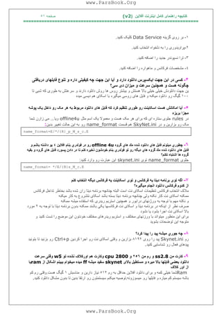 ‫آﻓﻼﯾﻦ‬ ‫اﯾﻨﺘﺮﻧﺖ‬ ‫ﮐﺎﻣﻞ‬ ‫راھﻨﻤﺎی‬ ‫ﮐﺘﺎﺑﭽﮫ‬)(v2‫ﺻﻔﺤﮫ‬٥١
===================================================================
١-‫ﺑﺮ‬‫رو‬‫ی‬‫ﮔﺰ‬‫ﯾ‬‫ﻨﮫ‬Data Service‫ﮐﻠ‬‫ﯿ‬‫ﮏ‬‫ﮐﻨ‬‫ﯿ‬‫ﺪ‬.
٢-‫ﭘﺮاو‬‫ﯾ‬‫ﺪور‬‫ی‬‫را‬‫ﺑﮫ‬‫دﻟﺨﻮاه‬‫اﻧﺘﺨﺎب‬‫ﮐﻨ‬‫ﯿ‬‫ﺪ‬.
٣-‫ﺗﺮا‬‫ﻧﺴﭙﻮﻧﺪر‬‫ﺟﺪ‬‫ﯾ‬‫ﺪ‬‫را‬‫اﺿﺎﻓﮫ‬‫ﮐﻨ‬‫ﯿ‬‫ﺪ‬.
٤-‫ﻣﺸﺨﺼﺎت‬‫ﻓﺮﮐﺎﻧﺲ‬‫و‬‫ﻣﺎھﻮاره‬‫را‬‫اﺿﺎ‬‫ﻓﮫ‬‫ﮐﻨ‬‫ﯿ‬‫ﺪ‬.
۴-‫ﮐﺴ‬‫ﯽ‬‫در‬‫ا‬‫ﯾ‬‫ﻦ‬‫ﺟﮭﺖ‬‫ا‬‫ﯾ‬‫ﮑﺴﭙﺮس‬‫داﻧﻠﻮد‬‫د‬‫اﯾ‬ ‫آﯾﺎ‬ ‫و‬ ‫ارد‬‫ﻦ‬‫ﺟﮭﺖ‬‫ﭼﮫ‬‫ﮐ‬‫ﯿ‬‫ﻔ‬‫ﯿ‬‫ﺘ‬‫ﯽ‬‫داره‬‫و‬‫ﺗﻨﻮع‬‫ﻓﺎ‬‫ﯾ‬‫ﻠﮭﺎ‬‫ی‬‫در‬‫ﯾ‬‫ﺎﻓﺘ‬‫ﯽ‬
‫ﭼﮕﻮﻧﮫ‬‫ھﺴﺖ‬‫و‬‫ھﻤﭽﻨ‬‫ﯿ‬‫ﻦ‬‫ﺳﺮﻋﺖ‬‫و‬‫ﻣ‬‫ﯿ‬‫ﺰان‬‫د‬‫ی‬‫ﺳ‬‫ﯽ؟‬
‫و‬ ‫دارﻧﺪ‬ ‫داﻧﻠﻮد‬ ‫روش‬ ‫ھﺎ‬ ‫روس‬ ‫ﺑﯿﺸﺘﺮ‬ ‫و‬ ‫ھﺴﺘﺶ‬ ‫ﺑﺎﻻ‬ ‫ﺧﯿﻠﯽ‬ ‫ﺧﯿﻠﯽ‬ ‫داﻧﻠﻮدش‬ ‫ﺟﮭﺖ‬ ‫ﯾﻦ‬‫ﺗﺎ‬ ‫ﺷﺒﯽ‬ ‫ﮐﮫ‬ ‫ﻃﻮری‬ ‫ﺑﮫ‬ ‫ﺳﺮﻋﺘﺶ‬
١٠٠‫ﻣﯿﮑﻨﮫ‬ ‫داﻧﻠﻮد‬ ‫رو‬ ‫ﮔﯿﮓ‬‫ﻣﯿﮕﯿﺮه‬ ‫روﺳﯽ‬ ‫ھﺎی‬ ‫ﻓﺎﯾﻞ‬ ‫و‬‫ﻣﯿﺪه‬ ‫دﯾﺴﯽ‬ ‫ھﻢ‬ ‫اﺳﮑﺎی‬ ‫ﺑﺎ‬
٥-‫آ‬‫ﯾ‬‫ﺎ‬‫اﻣﮑﺎﻧﺶ‬‫ھﺴﺖ‬‫اﺳﮑﺎ‬‫ﯾ‬‫ﻨﺖ‬‫رو‬‫ﻃﻮر‬‫ی‬‫ﺗﻨﻈ‬‫ﯿ‬‫ﻢ‬‫ﮐﺮد‬‫ﮐﮫ‬‫ﻓﺎ‬‫ﯾ‬‫ﻞ‬‫ھﺎ‬‫ی‬‫داﻧﻠﻮد‬‫ﻣﺮﺑﻮط‬‫ﺑﮫ‬‫ھﺮ‬‫ﻣﮏ‬‫رو‬‫داﺧﻞ‬‫ﯾ‬‫ﮏ‬‫ﭘﻮﺷﮫ‬
‫ﻣﺠﺰا‬‫ﺑﺮ‬‫ﯾ‬‫ﺰه‬
‫در‬rules‫ﻣﺜﻞ‬ ‫اﺳﻢ‬ ‫ﯾﮏ‬ ‫ﻣﻌﻤﻮﻻ‬ ‫و‬ ‫ھﺴﺖ‬ ‫ﻣﮏ‬ ‫ھﺮ‬ ‫ﺑﺮای‬ ‫ﮐﮫ‬ ‫ای‬ ‫ﺳﺘﺎره‬ ‫ﺟﻠﻮی‬offline4u‫وﯾﺎ‬...‫ﺷﻤﺎ‬ ‫زارن‬ ‫ﻣﯽ‬
‫و‬ ‫ﺑﺰارﯾﻦ‬ ‫رو‬ ‫ﻣﮏ‬‫در‬SkyNet.ini‫ﻗﺴﻤﺖ‬ ‫ھﻢ‬name_format‫رو‬‫ﺑﺪﯾﻦ‬ ‫ﺗﻐﯿﯿﺮ‬ ‫ﺣﺎﻟﺖ‬ ‫اﯾﻦ‬ ‫ﺑﮫ‬:
name_format=E/*/{R}_p_M_s_c.E
٦-‫ﭼﻄﻮري‬‫ﻣﯿﺘﻮﻧﻢ‬‫ﻓﺎﯾﻞ‬‫ھﺎي‬‫داﻧﻠﻮد‬‫ﺷﺪه‬‫ﻣﻚ‬‫ھﺎي‬‫ﮔﺮوه‬offline 4u‫رو‬‫در‬‫ﻓﻮﻟﺪري‬‫ﺑﻨﺎم‬‫اﻓﻼﯾﻦ‬٤‫ﯾﻮ‬‫داﺷﺘﮫ‬‫ﺑﺎﺷﻢ‬‫و‬
‫ﻓﺎﯾﻞ‬‫ھﺎي‬‫داﻧﻠﻮد‬‫ﺷﺪه‬‫ﻣﻚ‬‫ﮔﺮوه‬‫ھﺎي‬‫دﯾﮕﮫ‬‫رو‬‫ﺗﻮ‬‫ﻓﻮﻟﺪري‬‫ﺑﻨﺎم‬‫ﺧﻮدﺷﻮن‬‫ذﺧﯿﺮه‬‫ﻛﻨﻢ‬‫ﺗﺎ‬‫در‬‫دادن‬‫ﭘﺴﻮرد‬‫ﻓﺎﯾﻞ‬‫ھﺎي‬‫ﮔﺮوه‬‫و‬‫ﺑﻘﯿﮫ‬
‫ﮔﺮوه‬‫ھﺎ‬‫اﺷﺘﺒﺎه‬‫ﻧﻜﻨﻢ؟‬
‫ﺟﻠﻮی‬name_format‫ﺗﻮی‬skynet.ini‫ﮐ‬ ‫وارد‬ ‫رو‬ ‫ﻋﺒﺎرت‬ ‫اﯾﻦ‬‫ﻨﯿﺪ‬:
name_format= */E/{R}s_M_c.E
٧-‫اﮔﮫ‬‫ﺗﻮ‬‫ی‬‫ﺑﺮﻧﺎﻣﮫ‬‫د‬‫ﯾ‬‫ﺘﺎ‬‫ﯾ‬‫ﮫ‬‫ﻓﺮﮐﺎﻧﺲ‬‫و‬‫ﺗﻮ‬‫ی‬‫اﺳﮑﺎ‬‫ﯾ‬‫ﻨﺖ‬‫ﯾ‬‫ﮫ‬‫ﻓﺮﮐﺎﻧﺲ‬‫د‬‫ﯾ‬‫ﮕﮫ‬‫اﻧﺘﺨﺎب‬‫ﮐﻨﻢ‬
‫از‬‫ﮐﺪوم‬‫ﻓﺮﮐﺎﻧﺲ‬‫داﻧﻠﻮد‬‫اﻧﺠﺎم‬‫ﻣ‬‫ﯿ‬‫ﮕ‬‫ﯿ‬‫ﺮه؟‬
‫ران‬ ‫دﯾﺘﺎ‬ ‫ﺑﺮﻧﺎﻣﮫ‬ ‫ﭼﻨﺎﻧﭽﮫ‬ ‫اﻟﺒﺘﮫ‬ ‫اﺳﺖ‬ ‫ﻧﺖ‬ ‫اﺳﮑﺎی‬ ‫ﺗﻨﻈﯿﻤﺎت‬ ‫ﻓﺮﮐﺎﻧﺲ‬ ‫اﻧﺘﺨﺎب‬ ‫ﻣﻼک‬‫ﻓﺮﮐﺎﻧﺲ‬ ‫ﺗﺪاﺧﻞ‬ ‫ﺑﺨﺎﻃﺮ‬ ‫ﺑﺎﺷﺪ‬ ‫ﺷﺪه‬
‫ﺑﺮﻧﺎﻣﮫ‬ ‫ﭼﻨﺎﻧﭽﮫ‬ ‫وﻟﯽ‬ ‫ﻧﮑﻨﮫ‬ ‫ﮐﺎر‬ ‫ﻧﺖ‬ ‫اﺳﮑﺎی‬ ‫ﻣﻤﮑﻨﮫ‬‫ﻣﯿﮑﻨﮫ‬ ‫ﮐﺎر‬ ‫ﺑﮫ‬ ‫ﻧﺘﺸﺮوع‬ ‫اﺳﮑﺎی‬ ‫ﺑﺎﺷﺪ‬ ‫ﺑﺴﺘﮫ‬ ‫دﯾﺘﺎ‬
‫ﺑﮫ‬ ‫ﺗﻮﺟﮫ‬ ‫ﺑﺎ‬ ‫ﻣﮭﻢ‬ ‫ﻧﮑﺘﮫ‬ ‫و‬‫رﯾﺪری‬ ‫اﺳﺘﺮﯾﻢ‬ ‫ھﻤﭽﻨﯿﻦ‬ ‫و‬ ‫دراﯾﻮر‬ ‫ورژﻧﮭﺎی‬‫اﺳﺘﻔﺎد‬ ‫ﮐﮫ‬‫ﻣﯿﺸﮫ‬ ‫ه‬‫ﻣﻤﮑﻨﮫ‬
‫ﻣﻤﮑﻨﮫ‬ ‫ﺑﺎﺷﻨﺪ‬ ‫ﯾﮑﯽ‬ ‫ﻓﺮﮐﺎﻧﺴﮭﺎ‬ ‫ﻧﺖ‬ ‫اﺳﮑﺎی‬ ‫و‬ ‫دﯾﺘﺎ‬ ‫ﺑﺮﻧﺎﻣﮫ‬ ‫در‬ ‫اﯾﻨﮑﮫ‬ ‫از‬ ‫ﻧﻈﺮ‬ ‫ﺻﺮف‬‫ﺑﮫ‬ ‫ﺗﻮﺟﮫ‬ ‫ﺑﺎ‬ ‫دﯾﺘﺎ‬ ‫ﺑﺮﻧﺎﻣﮫ‬ ‫ﺑﺪون‬٢‫ﻣﻮرد‬
‫ﻧﺸﻮد‬ ‫ﯾﺎ‬ ‫ﺑﺸﻮد‬ ‫اﺟﺮا‬ ‫ﻧﺖ‬ ‫اﺳﮑﺎی‬ ‫ﺑﺎﻻ‬
‫ﻣﺨﺘﻠﻒ‬ ‫ورزﻧﮭﺎی‬ ‫ﺑﺎ‬ ‫ﻣﯿﺘﻮاﻧﺪ‬ ‫ﻣﻨﻈﻮر‬ ‫اﯾﻦ‬ ‫ﺑﺮای‬‫ﮐﻨﯿﺪ‬ ‫ﺗﺴﺖ‬ ‫را‬ ‫ﻣﻮﺿﻊ‬ ‫اﯾﻦ‬ ‫ﺧﻮدﺗﻮن‬ ‫ﻣﺨﺘﻠﻒ‬ ‫رﯾﺪرھﺎی‬ ‫اﺳﺘﺮﯾﻢ‬ ‫و‬‫و‬
‫ﺗﻮﺿ‬ ‫اﯾﻦ‬ ‫ﻣﺘﻮﺟﮫ‬‫ﺑﺸﻮﯾﺪ‬ ‫ﺤﺎت‬
٨-‫ﭼﮫ‬‫ﺟﻮري‬‫ﻣﯿﺸﮫ‬‫ﭘﯿﺪ‬‫را‬‫ﭘﯿﺪا‬‫ﻛ‬‫ﺮ‬‫د؟‬
‫رو‬Skynet.ini‫را‬ ‫ﭘﯿﺪ‬‫روی‬٨١٩٢‫ﮐﺮدﯾﻦ‬ ‫اﺟﺮا‬ ‫رو‬ ‫ﻧﺖ‬ ‫اﺳﮑﺎی‬ ‫وﻗﺘﯽ‬ ‫و‬ ‫ﺑﺰارﯾﻦ‬Ctrl+p‫ﺑﺘﻮﻧﯿﺪ‬ ‫ﺗﺎ‬ ‫ﺑﺰﻧﯿﺪ‬ ‫رو‬
‫ﮐﻨﯿﺪ‬ ‫ﺷﻨﺎﺳﺎﯾﯽ‬ ‫رو‬ ‫ﻓﻌﺎل‬ ‫ﭘﯿﺪھﺎی‬.
٩-‫ﮐﺎرت‬‫ﻣﻦ‬ss2.8‫و‬‫رم‬‫ﻣﻦ‬٢٥٦‫و‬cpu 2800‫وﮐﺎرت‬‫ھﻢ‬‫اورﮐﻼک‬‫ﻧﺸﺪه‬‫ﺗﻮ‬w5‫وﻗﺘ‬‫ﯽ‬‫ﺳﺮﻋﺖ‬
‫داﻧﻠﻮد‬‫ﺑﻌﻀ‬‫ﯽ‬‫ﻓﺎ‬‫ﯾ‬‫ﻠﮭﺎ‬‫ﺑﺎﻻ‬‫ﻣ‬‫ﯿ‬‫ﺮه‬‫و‬‫ﻣﺴﺘﻄ‬‫ﯿ‬‫ﻞ‬‫ﺑﺎﻻ‬‫ی‬skynet‫ﺳﻔ‬‫ﯿ‬‫ﺪ‬‫ﻣ‬‫ﯿ‬‫ﺸﮫ‬ff‫ﻣ‬‫ﯿ‬‫ﺪه‬‫ﻣ‬‫ﯿ‬‫ﺨﻮام‬‫ﺑﺒ‬‫ﯿ‬‫ﻨﻢ‬‫اﺷﮑﺎل‬‫از‬ram‫ﯾ‬‫ﺎ‬
‫از‬‫اور‬‫ﮐﻼک‬
Ram‫رم‬ ‫ﺑﮫ‬ ‫ﺣﺪاﻗﻞ‬ ‫آﻓﻼﯾﻦ‬ ‫داﻧﻠﻮد‬ ‫ﺑﺮای‬ ‫و‬ ‫ﮐﻤﮫ‬ ‫ﺧﯿﻠﯽ‬ ‫ﺷﻤﺎ‬٥١٢‫و‬ ‫دارﯾﻦ‬ ‫ﻧﯿﺎز‬‫ﻣﻨﺎﺳﺒﺶ‬١‫ھﺴﺖ‬ ‫ﮔﯿﮓ‬.‫ﮐﻢ‬ ‫رم‬ ‫وﻗﺘﯽ‬
‫رو‬ ‫ﻓﺎﯾﻠﮭﺎ‬ ‫و‬ ‫ﻣﯿﺎره‬ ‫ﮐﻢ‬ ‫ﺳﯿﺴﺘﻢ‬ ‫ﺑﺎﺷﮫ‬‫ﻣﯿﺴﻮزوﻧﮫ‬.‫ر‬ ‫ﺳﯿﺴﺘﻤﺘﻮن‬ ‫ﻣﯿﮑﻨﻢ‬ ‫ﺗﻮﺻﯿﮫ‬‫ﮐﻨﯿﺪ‬ ‫داﻧﻠﻮد‬ ‫ﻣﺸﮑﻞ‬ ‫ﺑﺪون‬ ‫ﺗﺎ‬ ‫ﺑﺪﯾﻦ‬ ‫ارﺗﻘﺎ‬ ‫و‬.
www.ParsBook.Org
www.ParsBook.Org
 