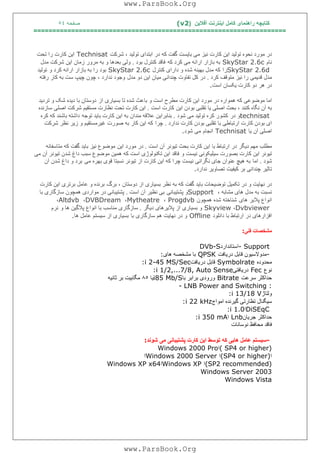 ‫آﻓﻼﯾﻦ‬ ‫اﯾﻨﺘﺮﻧﺖ‬ ‫ﮐﺎﻣﻞ‬ ‫راھﻨﻤﺎی‬ ‫ﮐﺘﺎﺑﭽﮫ‬)(v2‫ﺻﻔﺤﮫ‬٥٤
===================================================================
‫ﺷﺮﮐﺖ‬ ، ‫ﺗﻮﻟﯿﺪ‬ ‫اﺑﺘﺪای‬ ‫در‬ ‫ﮐﮫ‬ ‫ﮔﻔﺖ‬ ‫ﺑﺎﯾﺴﺖ‬ ‫ﻣﯽ‬ ‫ﻧﯿﺰ‬ ‫ﮐﺎرت‬ ‫اﯾﻦ‬ ‫ﺗﻮﻟﯿﺪ‬ ‫ﻧﺤﻮه‬ ‫ﻣﻮرد‬ ‫در‬Technisat‫ﺗﺤﺖ‬ ‫را‬ ‫ﮐﺎرت‬ ‫اﯾﻦ‬
‫ﻧﺎم‬SkyStar 2.6c‫ﮐﮫ‬ ‫ﮐﺮد‬ ‫ﻣﯽ‬ ‫اراﺋﮫ‬ ‫ﺑﺎزار‬ ‫ﺑﮫ‬‫ﺑﻮد‬ ‫ﮐﻨﺘﺮل‬ ‫ﻓﺎﻗﺪ‬.‫ﺑﮫ‬ ‫و‬ ‫ﺑﻌﺪھﺎ‬ ‫وﻟﯽ‬‫ﻣﺪل‬ ‫ﺷﺮﮐﺖ‬ ‫اﯾﻦ‬ ‫زﻣﺎن‬ ‫ﻣﺮور‬
SkyStar 2.6d‫را‬‫ﮐﻨﺘﺮل‬ ‫دارای‬ ‫و‬ ‫ﺷﺪه‬ ‫ﺑﮭﯿﻨﮫ‬ ‫ﻣﺪل‬ ‫ﮐﮫ‬SkyStar 2.6c‫و‬ ‫ﮐﺮد‬ ‫اراﺋﮫ‬ ‫ﺑﺎزار‬ ‫ﺑﮫ‬ ‫را‬ ‫ﺑﻮد‬‫ﺗﻮﻟﯿﺪ‬
‫ﮐﺮد‬ ‫ﻣﺘﻮﻗﻒ‬ ‫ﻧﯿﺰ‬ ‫را‬ ‫ﻗﺪﯾﻤﯽ‬ ‫ﻣﺪل‬.‫ﻣﺪل‬ ‫دو‬ ‫اﯾﻦ‬ ‫ﻣﯿﺎن‬ ‫ﭼﻨﺪاﻧﯽ‬ ‫ﺗﻔﺎوت‬ ‫ﮐﻞ‬ ‫در‬‫رﻓﺘﮫ‬ ‫ﮐﺎر‬ ‫ﺑﮫ‬ ‫ﺳﺖ‬ ‫ﭼﯿﭗ‬ ‫ﭼﻮن‬ ، ‫ﻧﺪارد‬ ‫وﺟﻮد‬
‫اﺳﺖ‬ ‫ﯾﮑﺴﺎن‬ ‫ﮐﺎرت‬ ‫دو‬ ‫ھﺮ‬ ‫در‬.
‫ﮐ‬ ‫ﻣﻮﺿﻮﻋﯽ‬ ‫اﻣﺎ‬‫از‬ ‫ﺑﺴﯿﺎری‬ ‫ﺗﺎ‬ ‫ﺷﺪه‬ ‫ﺑﺎﻋﺚ‬ ‫و‬ ‫اﺳﺖ‬ ‫ﻣﻄﺮح‬ ‫ﮐﺎرت‬ ‫اﯾﻦ‬ ‫ﻣﻮرد‬ ‫در‬ ‫ھﻤﻮاره‬ ‫ﮫ‬‫ﺗﺮدﯾﺪ‬ ‫و‬ ‫ﺷﮏ‬ ‫دﯾﺪه‬ ‫ﺑﺎ‬ ‫دوﺳﺘﺎن‬
‫اﯾﻦ‬ ‫ﺑﻮدن‬ ‫ﺗﻘﻠﺒﯽ‬ ‫ﯾﺎ‬ ‫اﺻﻠﯽ‬ ‫ﺑﺤﺚ‬ ، ‫ﮐﻨﻨﺪ‬ ‫ﻧﮕﺎه‬ ‫آن‬ ‫ﺑﮫ‬‫اﺳﺖ‬ ‫ﮐﺎرت‬.‫ﺳﺎزﻧﺪه‬ ‫اﺻﻠﯽ‬ ‫ﺷﺮﮐﺖ‬ ‫ﻣﺴﺘﻘﯿﻢ‬ ‫ﻧﻈﺎرت‬ ‫ﺗﺤﺖ‬ ‫ﮐﺎرت‬ ‫اﯾﻦ‬
technisat‫در‬ ‫و‬‫ﺷﻮد‬ ‫ﻣﯽ‬ ‫ﺗﻮﻟﯿﺪ‬ ‫ﮐﺮه‬ ‫ﮐﺸﻮر‬.‫ﮐﺎرت‬ ‫اﯾﻦ‬ ‫ﺑﮫ‬ ‫ﻣﻨﺪان‬ ‫ﻋﻼﻗﮫ‬ ‫ﺑﻨﺎﺑﺮاﯾﻦ‬‫ﺗﻮﺟﮫ‬ ‫ﺑﺎﯾﺪ‬‫ﮐﺮه‬ ‫ﮐﮫ‬ ‫ﺑﺎﺷﻨﺪ‬ ‫داﺷﺘﮫ‬
‫ﻧﺪارد‬ ‫ﮐﺎرت‬ ‫ﺑﻮدن‬ ‫ﺗﻘﻠﺒﯽ‬ ‫ﺑﺎ‬ ‫ارﺗﺒﺎﻃﯽ‬ ‫ﮐﺎرت‬ ‫ﺑﻮدن‬ ‫ای‬.‫ﭼﺮا‬‫ﺷﺮﮐﺖ‬ ‫ﻧﻈﺮ‬ ‫زﯾﺮ‬ ‫و‬ ‫ﻏﯿﺮﻣﺴﺘﻘﯿﻢ‬ ‫ﺻﻮرت‬ ‫ﺑﮫ‬ ‫ﮐﺎر‬ ‫اﯾﻦ‬ ‫ﮐﮫ‬
‫ﯾﺎ‬ ‫آن‬ ‫اﺻﻠﯽ‬Technisat‫اﻧﺠﺎم‬‫ﺷﻮد‬ ‫ﻣﯽ‬.
‫اﺳﺖ‬ ‫آن‬ ‫ﺗﯿﻮﻧﺮ‬ ‫ﺑﺤﺚ‬ ‫ﮐﺎرت‬ ‫اﯾﻦ‬ ‫ﺑﺎ‬ ‫ارﺗﺒﺎط‬ ‫در‬ ‫دﯾﮕﺮ‬ ‫ﻣﮭﻢ‬ ‫ﻣﻄﻠﺐ‬.‫اﯾﻦ‬ ‫ﻣﻮرد‬ ‫در‬‫ﻣﺘﺎﺳﻔ‬ ‫ﮐﮫ‬ ‫ﮔﻔﺖ‬ ‫ﺑﺎﯾﺪ‬ ‫ﻧﯿﺰ‬ ‫ﻣﻮﺿﻮع‬‫ﺎﻧﮫ‬
‫و‬ ‫ﻧﯿﺴﺖ‬ ‫ﺳﯿﻠﯿﮑﻮﻧﯽ‬ ‫ﺑﺼﻮرت‬ ‫ﮐﺎرت‬ ‫اﯾﻦ‬ ‫ﺗﯿﻮﻧﺮ‬‫ﻣﯽ‬ ‫آن‬ ‫ﺗﯿﻮﻧﺮ‬ ‫ﺷﺪن‬ ‫داغ‬ ‫ﺳﺒﺐ‬ ‫ﻣﻮﺿﻮع‬ ‫ھﻤﯿﻦ‬ ‫ﮐﮫ‬ ‫اﺳﺖ‬ ‫ﺗﮑﻨﻮﻟﻮژی‬ ‫اﯾﻦ‬ ‫ﻓﺎﻗﺪ‬
‫ﺷﻮد‬.‫اﻣﺎ‬‫ﻣﯽ‬ ‫ﺑﮭﺮه‬ ‫ﻗﻮی‬ ‫ﻧﺴﺒﺘﺎ‬ ‫ﺗﯿﻮﻧﺮ‬ ‫از‬ ‫ﮐﺎرت‬ ‫اﯾﻦ‬ ‫ﮐﮫ‬ ‫ﭼﺮا‬ ‫ﻧﯿﺴﺖ‬ ‫ﻧﮕﺮاﻧﯽ‬ ‫ﺟﺎی‬ ‫ﻋﻨﻮان‬ ‫ھﯿﭻ‬ ‫ﺑﮫ‬‫آن‬ ‫ﺷﺪن‬ ‫داغ‬ ‫و‬ ‫ﺑﺮد‬
‫ﻧﺪارد‬ ‫ﺗﺼﺎوﯾﺮ‬ ‫ﮐﯿﻔﯿﺖ‬ ‫ﺑﺮ‬ ‫ﭼﻨﺪاﻧﯽ‬ ‫ﺗﺎﺛﯿﺮ‬.
‫ﺗﮑﻤﯿ‬ ‫در‬ ‫و‬ ‫ﻧﮭﺎﯾﺖ‬ ‫در‬‫ﺑﺮگ‬ ، ‫دوﺳﺘﺎن‬ ‫از‬ ‫ﺑﺴﯿﺎری‬ ‫ﻧﻈﺮ‬ ‫ﺑﮫ‬ ‫ﮐﮫ‬ ‫ﮔﻔﺖ‬ ‫ﺑﺎﯾﺪ‬ ‫ﺗﻮﺿﯿﺤﺎت‬ ‫ﻞ‬‫ﮐﺎرت‬ ‫اﯾﻦ‬ ‫ﺑﺮﺗﺮی‬ ‫ﻋﺎﻣﻞ‬ ‫و‬ ‫ﺑﺮﻧﺪه‬
، ‫ﻣﺸﺎﺑﮫ‬ ‫ھﺎی‬ ‫ﻣﺪل‬ ‫ﺑﮫ‬ ‫ﻧﺴﺒﺖ‬Support‫ﭘﺸﺘﯿﺒﺎﻧﯽ‬ ‫و‬‫اﺳﺖ‬ ‫آن‬ ‫ﻧﻈﯿﺮ‬ ‫ﺑﯽ‬.‫ﺑﺎ‬ ‫ﺳﺎزﮔﺎری‬ ‫ھﻤﭽﻮن‬ ‫ﻣﻮاردی‬ ‫در‬ ‫ﭘﺸﺘﯿﺒﺎﻧﯽ‬
‫ھﺎی‬ ‫ﭘﻼﯾﺮ‬ ‫اﻧﻮاع‬‫ھﻤﭽﻮن‬ ‫ﺷﺪه‬ ‫ﺷﻨﺎﺧﺘﮫ‬Progdvb،Mytheatre،DVBDream،Altdvb،
Dvbviewer،Skyview‫دﯾﮕﺮ‬ ‫ﭘﻼﯾﺮھﺎی‬ ‫از‬ ‫ﺑﺴﯿﺎری‬ ‫و‬.‫و‬ ‫ھﺎ‬ ‫ﭘﻼﮔﯿﻦ‬ ‫اﻧﻮاع‬ ‫ﺑﺎ‬ ‫ﻣﻨﺎﺳﺐ‬ ‫ﺳﺎزﮔﺎری‬‫ﻧﺮم‬
‫داﻧﻠﻮد‬ ‫ﺑﺎ‬ ‫ارﺗﺒﺎط‬ ‫در‬ ‫اﻓﺰارھﺎی‬Offline‫ﺑﺎ‬ ‫ﺳﺎزﮔﺎری‬ ‫ھﻢ‬ ‫ﻧﮭﺎﯾﺖ‬ ‫در‬ ‫و‬‫ھﺎ‬ ‫ﻋﺎﻣﻞ‬ ‫ﺳﯿﺴﺘﻢ‬ ‫از‬ ‫ﺑﺴﯿﺎری‬.
‫ﻓﻨﯽ‬ ‫ﻣﺸﺨﺼﺎت‬:
- Support‫اﺳﺘﺎﻧﺪارد‬DVb-S
-‫درﯾﺎﻓﺖ‬ ‫ﻗﺎﺑﻞ‬ ‫ﻣﺪوﻻﺳﯿﻮن‬QPSK‫ھﺎی‬ ‫ﻣﺸﺨﺼﮫ‬ ‫ﺑﺎ‬:
‫ﻣ‬‫ﺤﺪوده‬Symbolrate‫درﯾﺎﻓﺖ‬ ‫ﻗﺎﺑﻞ‬:i 2-45 MS/Sec
‫ﻧﻮع‬Fec‫درﯾﺎﻓﺘﯽ‬:i 1/2,...7/8, Auto Sense
‫ﺳﺮﻋﺖ‬ ‫ﺣﺪاﮐﺜﺮ‬Bitrate‫ﺑﺎ‬ ‫ﺑﺮاﺑﺮ‬ ‫ورودی‬i85 Mb/S‫ﯾﺎ‬٨٥‫ﺛﺎﻧﯿﮫ‬ ‫ﺑﺮ‬ ‫ﻣﮕﺎﺑﯿﺖ‬
- LNB Power and Switching :
‫وﻟﺘﺎژ‬:i 13/18 V
‫اﻣﻮاج‬ ‫ﮔﯿﺮﻧﺪه‬ ‫ﺗﻈﺎرﺗﯽ‬ ‫ﺳﯿﮕﻨﺎل‬:i 22 kHz
DiSEqC‫ا‬:i 1.0
‫ﺟﺮ‬ ‫ﺣﺪاﮐﺜﺮ‬‫ﯾﺎن‬Lnb‫ا‬:i 350 mA
‫ﻧﻮﺳﺎﻧﺎت‬ ‫ﻣﺤﺎﻓﻆ‬ ‫ﻓﺎﻗﺪ‬
-‫ﺷﻮﻧﺪ‬ ‫ﻣﯽ‬ ‫ﭘﺸﺘﯿﺒﺎﻧﯽ‬ ‫ﮐﺎرت‬ ‫اﯾﻦ‬ ‫ﺗﻮﺳﻂ‬ ‫ﮐﮫ‬ ‫ھﺎﯾﯽ‬ ‫ﻋﺎﻣﻞ‬ ‫ﺳﯿﺴﺘﻢ‬:
( SP4 or higher)‫ا‬Windows 2000 Pro
‫ا‬(SP4 or higher)‫ا‬Windows 2000 Server‫ا‬
(SP2 recommended)‫ا‬Windows XP‫ا‬Windows XP x64
Windows Server 2003
Windows Vista
www.ParsBook.Org
www.ParsBook.Org
 