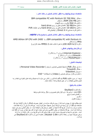 ‫آﻓﻼﯾﻦ‬ ‫اﯾﻨﺘﺮﻧﺖ‬ ‫ﮐﺎﻣﻞ‬ ‫راھﻨﻤﺎی‬ ‫ﮐﺘﺎﺑﭽﮫ‬)(v2‫ﺻﻔﺤﮫ‬٥٧
===================================================================
‫ﻣﺸﺨﺼﺎت‬‫ﺳ‬‫ﯿ‬‫ﺴﺘﻢ‬‫ﭘ‬‫ﯿ‬‫ﺸﻨﮭﺎد‬‫ی‬‫ﺑﮫ‬‫ﻣﻨﻈﻮر‬‫ﺗﻤﺎﺷﺎ‬‫ی‬‫ﺗﺼﺎو‬‫ﯾ‬‫ﺮ‬‫در‬‫ﺣﺎﻟﺖ‬‫ﻋﺎد‬‫ی‬:
-‫ﺣﺪاﻗﻞ‬:IBM compatible PC with Pentium III 700 MHz
-‫داﺷﺘﻦ‬RAM 256 MB‫و‬‫ﯾ‬‫ﺎ‬‫ﺑ‬‫ﯿ‬‫ﺸﺘﺮ‬
-‫داﺷﺘﻦ‬‫ﯾ‬‫ﮏ‬Slot‫ﺧﺎﻟ‬‫ﯽ‬‫ﺑﺮ‬‫رو‬‫ی‬‫ﮐﺎﻣﭙ‬‫ﯿ‬‫ﻮﺗﺮ‬
-‫داﺷﺘﻦ‬‫ﺣﺪاﻗﻞ‬i 30 MB‫ﻓﻀﺎ‬‫ی‬‫ﺧﺎﻟ‬‫ﯽ‬‫ﺑﺮ‬‫رو‬‫ی‬hard drive
-‫داﺷ‬‫ﺘﻦ‬‫ﺣﺪاﻗﻞ‬i 10 GB‫ﻓﻀﺎ‬‫ی‬‫ﺧﺎﻟ‬‫ﯽ‬‫ﺑﺮ‬‫رو‬‫ی‬hard drive‫ﺑﺮا‬‫ی‬‫ﻋﻤﻠ‬‫ﯿ‬‫ﺎت‬PVR
-‫داﺷﺘﻦ‬‫ﮐﺎرت‬‫ﺻﺪا‬‫ﯾﯽ‬‫ﮐﮫ‬Direct X‫را‬‫ﭘﺸﺘ‬‫ﯿ‬‫ﺒﺎﻧ‬‫ﯽ‬‫ﮐﻨﺪ‬
‫ﻣﺸﺨﺼﺎت‬‫ﺳ‬‫ﯿ‬‫ﺴﺘﻢ‬‫ﭘ‬‫ﯿ‬‫ﺸﻨﮭﺎد‬‫ی‬‫ﺑﮫ‬‫ﻣﻨﻈﻮر‬‫ﺗﻤﺎﺷﺎ‬‫ی‬‫ﺗﺼﺎو‬‫ﯾ‬‫ﺮ‬‫ﺑﺎ‬‫وﺿﻮح‬‫ﺑﺎﻻ‬‫ﯾ‬‫ﺎ‬HDTV:
-‫ا‬IBM compatible PC with Pentium 4‫و‬‫ﯾ‬‫ﺎ‬AMD Athlon XP CPU with 2400
MHz‫و‬‫ﯾ‬‫ﺎ‬‫ﯾ‬‫ﺎ‬‫ﺑﺎﻻﺗﺮ‬
-‫ﮐﺎرت‬‫ﮔﺮاﻓ‬‫ﯿ‬‫ﮏ‬i3D AGP)‫ﺑﮫ‬‫ھﻤﺮاه‬‫ﺷﺘﺎب‬‫دھﻨﺪه‬MPEG 2‫ﺳﺨﺖ‬‫اﻓﺰار‬‫ی‬(
‫ﻧﺮم‬‫اﻓﺰارھﺎ‬‫ی‬‫ﭘ‬‫ﯿ‬‫ﺸﻨﮭﺎد‬‫ی‬‫اﺿﺎﻓ‬‫ﯽ‬:
-Internet Explorer)‫ورژن‬٦‫و‬‫ﯾ‬‫ﺎ‬‫ﺑﺎﻻﺗﺮ‬(
-DirectX)‫ورژن‬٩‫و‬‫ﯾ‬‫ﺎ‬‫ﺑﺎﻻﺗﺮ‬(
-MediaPlayer)‫ورژن‬٩‫و‬‫ﯾ‬‫ﺎ‬‫ﺑﺎﻻﺗﺮ‬(
‫ﺗﻮﺿ‬‫ﯿ‬‫ﺤﺎت‬‫ﺗﮑﻤ‬‫ﯿ‬‫ﻠ‬‫ﯽ‬:
-‫دارا‬‫ی‬‫ﻋﻤﻠﮕﺮ‬PVR‫ﯾ‬‫ﺎ‬‫ﺿ‬‫ﺒﻂ‬‫ﺷﺨﺼ‬‫ﯽ‬‫ﺗﺼﺎو‬‫ﯾ‬‫ﺮ‬‫ﯾ‬‫ﺎ‬‫و‬‫ﯾ‬‫ﺪﺋﻮ‬)Personal Video Recorder(
-‫ﻋﻤﻠﮕﺮ‬Timeshift
-‫ﺳﺮو‬‫ﯾ‬‫ﺲ‬Videotext
-‫ﺷﺎﻣﻞ‬‫ﻧﺮم‬‫اﻓﺰار‬‫و‬‫ﯾ‬‫ﺮا‬‫ﯾ‬‫ﺶ‬‫ﺗﺼﺎو‬‫ﯾ‬‫ﺮ‬)Video(‫ﯾ‬‫ﺎ‬‫اﺻﻄﻼﺣﺎ‬٢EVE
‫ﺗﻮﺟﮫ‬:‫در‬‫ﻣﻮرد‬‫ﻗﺎﺑﻠ‬‫ﯿ‬‫ﺖ‬PVR‫ﺑﺎ‬‫ﯾ‬‫ﺪ‬‫ﮔﻔﺖ‬‫ﮐﮫ‬‫ﮐﺎرﺑﺮ‬‫را‬‫ﻗﺎدر‬‫ﻣ‬‫ﯽ‬‫ﺳﺎزد‬‫ﺗﺎ‬‫ﺑﮫ‬‫ﺿﺒﻂ‬‫ﺑﺮﻧﺎﻣﮫ‬‫ھﺎ‬‫ی‬‫دﻟﺨﻮاه‬‫ﭘﺮداﺧﺘﮫ‬‫و‬‫ﺑﮫ‬
‫ﻃﺮق‬‫ﺧﺎﺻ‬‫ﯽ‬‫ﺗﺒﻠ‬‫ﯿ‬‫ﻐﺎت‬‫را‬‫در‬‫ﺣ‬‫ﯿ‬‫ﻦ‬‫ﺿﺒﻂ‬‫ﺑﺮﻧﺎﻣﮫ‬،‫ﺣﺬف‬‫ﻧﻤﺎ‬‫ﯾ‬‫ﺪ‬.
‫ﻣﺤﺘﻮا‬‫ی‬‫ﯾ‬‫ﮏ‬‫ﭘﮑ‬‫ﯿ‬‫ﺞ‬:
-‫ﯾ‬‫ﮏ‬‫ﮐﺎرت‬SkyStar2
-‫ا‬CD‫ﺷﺎﻣﻞ‬:‫درا‬‫ﯾ‬‫ﻮرھﺎ‬،‫ﻧﺮم‬‫اﻓﺰارھﺎ‬‫ی‬‫ﺗﺼﻮ‬‫ﯾ‬‫ﺮ‬‫ی‬‫و‬‫د‬‫ﯾ‬‫ﮕﺮ‬‫ﺑﺮﻧﺎﻣﮫ‬‫ھﺎ‬‫ی‬‫ﻣﺮﺗﺒﻂ‬
-‫راھﻨﻤﺎ‬‫ی‬‫ﻧﺼﺐ‬‫ﺳﺮ‬‫ﯾ‬‫ﻊ‬
-‫ﺑﺎﺗﺮ‬‫ی‬
-‫ر‬‫ﯾ‬‫ﻤﻮت‬‫ﮐﻨﺘﺮل‬
‫ﺗﻤﺎم‬‫ﻣﻄﺎﻟﺐ‬‫ﻓﻮق‬‫آن‬‫ﭼ‬‫ﯿ‬‫ﺰ‬‫ی‬‫اﺳﺖ‬‫ﮐﮫ‬‫از‬‫ﺳﻮ‬‫ی‬‫ﺷﺮﮐﺖ‬‫ﺳﺎزﻧﺪه‬‫در‬‫اﺧﺘ‬‫ﯿ‬‫ﺎر‬‫ﻣﺼﺮف‬‫ﮐﻨﻨﺪﮔﺎن‬‫آن‬‫ﻗﺮار‬‫ﮔﺮﻓﺘﮫ‬‫اﺳﺖ‬‫ﮐﮫ‬
‫ﻣﺘﺎﺳﻔﺎﻧﮫ‬‫ﺑﺎ‬‫ﯾ‬‫ﺪ‬‫ﮔﻔﺖ‬‫در‬‫ا‬‫ﯾ‬‫ﻦ‬‫زﻣ‬‫ﯿ‬‫ﻨﮫ‬‫ا‬‫ﯾ‬‫ﻦ‬‫ﺷﺮﮐﺖ‬‫ﺑﺴ‬‫ﯿ‬‫ﺎر‬‫ﺿﻌ‬‫ﯿ‬‫ﻒ‬‫ﻋﻤﻞ‬‫ﮐﺮده‬‫اﺳﺖ‬.‫ﭼﺮاﮐﮫ‬‫ﺑﮫ‬‫ﻧﻮﻋ‬‫ﯽ‬‫از‬‫اراﺋﮫ‬‫اﻃﻼﻋﺎت‬
‫ﻣﻨﺎﺳﺐ‬‫ﺳﺮﺑﺎز‬‫زده‬‫اﺳﺖ‬‫و‬‫ھﺮﭼﮫ‬‫ﮐﮫ‬‫ﺗﺎ‬‫ا‬‫ﯾ‬‫ﻨﺠﺎ‬‫در‬‫اﺧﺘ‬‫ﯿ‬‫ﺎر‬‫دوﺳﺘﺎن‬‫ﻗﺮار‬‫ﮔﺮﻓﺘﮫ‬‫اﺳﺖ‬،‫از‬‫ﺑﺨﺶ‬‫آﻟﻤﺎﻧ‬‫ﯽ‬‫زﺑﺎن‬‫ا‬‫ﯾ‬‫ﻦ‬‫ﺳﺎ‬‫ﯾ‬‫ﺖ‬
‫ﺑﺮداﺷﺘﮫ‬‫ﺷﺪه‬‫اﺳﺖ‬.‫ﭼﺮاﮐﮫ‬‫ﻣﺘﺎﺳﻔ‬‫ﺎﻧﮫ‬‫در‬‫ﺑﺨﺶ‬‫اﻧﮕﻠ‬‫ﯿ‬‫ﺴ‬‫ﯽ‬‫زﺑﺎن‬‫ا‬‫ﯾ‬‫ﻦ‬‫ﺳﺎ‬‫ﯾ‬،‫ﺖ‬‫ﺗﻨﮭﺎ‬‫ﺑﮫ‬‫ذﮐﺮ‬‫ﭼﻨﺪ‬‫ﺧﻂ‬‫در‬‫ﻣﻮرد‬‫آن‬‫اﮐﺘﻔﺎ‬‫ﺷﺪه‬
‫اﺳﺖ‬.‫ﺑﻨﺎﺑﺮا‬‫ﯾ‬‫ﻦ‬‫ﺑﺎ‬‫ﺗﻮﺟﮫ‬‫ﺑﮫ‬‫ﺗﺠﺮﺑ‬‫ﯿ‬‫ﺎت‬‫ﺑﺪﺳﺖ‬‫آﻣﺪه‬‫در‬‫ﻃﻮل‬‫ﻣﺪﺗ‬‫ﯽ‬‫ﮐﮫ‬‫ﺑﺎ‬‫ا‬‫ﯾ‬‫ﻦ‬‫ﮐﺎرﺗﮭﺎ‬‫ﺳﺮ‬‫و‬‫ﮐﺎر‬‫داﺷﺘﮫ‬‫ام‬،‫ﺑﮫ‬‫اراﺋﮫ‬
‫ﺑﺮﺧ‬‫ﯽ‬‫ﺟﺰ‬‫ﯾﯿ‬‫ﺎت‬‫ﻣﮭﻢ‬‫در‬‫راﺑﻄﮫ‬‫ﺑﺎ‬‫ﮐﺎرت‬Skystar 2.8A‫و‬‫ﻣﻘﺎ‬‫ﯾ‬‫ﺴﮫ‬‫ﻧﺴﺒ‬‫ﯽ‬‫آن‬‫ﺑﺎ‬‫ﮐﺎرت‬SkyStar2.6‫ﻣ‬‫ﯽ‬
‫ﭘﺮدازم‬.
www.ParsBook.Org
www.ParsBook.Org
 