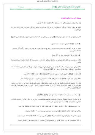 ‫آﻓﻼﯾﻦ‬ ‫اﯾﻨﺘﺮﻧﺖ‬ ‫ﮐﺎﻣﻞ‬ ‫راھﻨﻤﺎی‬ ‫ﮐﺘﺎﺑﭽﮫ‬)(v2‫ﺻﻔﺤﮫ‬٥
===================================================================
‫آﻓﻼﯾﻦ‬ ‫داﻧﻠﻮد‬ ‫ﺑﺮای‬ ‫ﻻزم‬ ‫وﺳﺎﯾﻞ‬:
-1‫ﺣﺪاﻗﻞ‬ ‫ﻣﻌﻤﻮﻟﯽ‬ ‫دﯾﺶ‬ ‫ﯾﮏ‬٦٠‫ﺣﺪاﮐﺜﺮ‬ ‫و‬٩٠‫ﻗﯿﻤﺖ‬ ‫ﺑﺎ‬٨‫ﺗﺎ‬١٢‫ﺗﻮﻣﻦ‬.
‫ﻧﮑﺘﮫ‬:‫ﻣﯿﺸﮫ‬ ‫آﺳﻮﻧﺘﺮ‬ ‫ﺑﻌﺪ‬ ‫ﻣﺮاﺣﻞ‬ ‫در‬ ‫ﮐﺎرﺗﻮن‬ ‫ﺑﺎﺷﮫ‬ ‫ﺑﺰرﮔﺘﺮ‬ ‫دﯾﺸﺘﻮن‬ ‫ﭼﻘﺪر‬ ‫ھﺮ‬,‫ﻧﺪار‬ ‫ﻣﺤﺪودﯾﺘﯽ‬ ‫اﮔﺮ‬ ‫ﭘﺲ‬‫دﯾﺶ‬ ‫ﯾﮏ‬ ‫ﯾﺪ‬٩٠
‫ﮐﻨﯿﺪ‬ ‫ﺗﮭﯿﮫ‬.
‫ﺗﺬﮐﺮ‬:‫ﻧﮕﮭﺪارﻧﺪه‬ ‫ھﺎی‬ ‫ﻣﯿﻠﮫ‬ ‫ﮐﮫ‬ ‫ﻧﺮه‬ ‫ﯾﺎدﺗﻮن‬LNB‫ﺑﮕﯿﺮﯾﺪ‬ ‫ﺗﺤﻮﯾﻞ‬ ‫دﯾﺶ‬ ‫ﺧﺮﯾﺪ‬ ‫ھﻨﮕﺎم‬ ‫رو‬ ‫دﯾﺶ‬ ‫روی‬ ‫ﺑﺮ‬)‫ﻓﻠﺰی‬ ‫ﭘﺎﯾﮫ‬ ‫ﺳﮫ‬(
- 2‫ﯾﮏ‬LNB‫ﻗﯿﻤﺖ‬ ‫ﺑﺎ‬ ‫ﻣﻌﻤﻮﻟﯽ‬٤‫ﺗﺎ‬٨‫ﺗﻮﻣﻦ‬.
‫ﻧﮑﺘﮫ‬:‫ﺧﺮﯾﺪ‬ ‫در‬LNB‫ﮔﯿﺮﻧﺪﮔﯽ‬ ‫و‬ ‫ﮐﻤﺘﺮ‬ ‫ﻧﻮﯾﺰ‬ ‫ھﺮﭼﻘﺪر‬ ‫ﺧﻮب‬ ‫وﻟﯽ‬ ‫ﺑﺪﯾﺪ‬ ‫ﺑﺨﺮج‬ ‫زﯾﺎدی‬ ‫ﺣﺴﺎﺳﯿﺖ‬ ‫ﻧﯿﺴﺖ‬ ‫ﻻزم‬‫ﺑﯿﺸﺘﺮی‬
‫ﺑﺎﺷﮫ‬ ‫داﺷﺘﮫ‬,‫ﺑﮭﺘﺮه‬.
-3‫ﻻزم‬ ‫ﻃﻮل‬ ‫ﺑﮫ‬ ‫ﮐﺎﺑﻞ‬)‫ﺗﺎ‬ ‫دﯾﺶ‬ ‫از‬PC‫ﺷﻤﺎ‬(
‫ﻧﮑﺘﮫ‬:‫داره‬ ‫ﺷﻤﺎ‬ ‫درﯾﺎﻓﺘﯽ‬ ‫ﺳﯿﮕﻨﺎل‬ ‫در‬ ‫زﯾﺎدی‬ ‫ﺗﺎﺛﯿﺮ‬ ‫ﮐﺎﺑﻞ‬ ‫ﺑﻮدن‬ ‫ﻣﺮﻏﻮب‬,‫زﯾﺎد‬ ‫ﺳﯿﺴﺘﻤﺘﻮن‬ ‫ﺗﺎ‬ ‫دﯾﺶ‬ ‫ﻓﺎﺻﻠﮫ‬ ‫اﮔﺮ‬ ‫ﻣﺨﺼﻮﺻﺎ‬
‫ﺑﺎﺷﮫ‬.
‫ﻧﮑﺘﮫ‬:‫ﻣﻮارد‬ ‫ﺧﺮﯾﺪ‬ ‫ﺑﺮای‬١‫و‬٢‫و‬٣‫ﻣﺎھﻮاره‬ ‫ﺗﺠﮭﯿﺰات‬ ‫ﻓﺮوش‬ ‫ﺑﺎزارھﺎی‬ ‫ﺑﮫ‬ ‫ﺑﺎﯾﺪ‬‫در‬ ‫ﮐﮫ‬ ‫ای‬‫ﺷﺪه‬ ‫ﺷﻨﺎﺧﺘﮫ‬ ‫ھﺎ‬ ‫ﺷﮭﺮ‬ ‫اﮐﺜﺮ‬
‫ﺑﺰﻧﯿﺪ‬ ‫ﺳﺮ‬ ‫ھﺴﺘﻨﺪ‬)‫و‬ ‫رﺳﯿﻮر‬ ‫ﻓﺮوش‬ ‫ﺑﺎزارھﺎی‬LNB‫دﯾﺶ‬ ‫و‬(.
4-‫ﮐﺎرت‬DVB‫رﺳﯿﻮر‬ ‫ﮐﺎرت‬ ‫ھﻤﻮن‬ ‫ﯾﺎ‬)‫ﺗﺮﺟﯿﺤﺎ‬Skystar2‫ﻗﯿﻤﺖ‬ ‫ﺑﺎ‬60‫ﺗﺎ‬٧٠‫ﺗﻮﻣﻦ‬(
‫ﻧﮑﺘﮫ‬:‫ﮐﺎرت‬ ‫ﺧﺮﯾﺪ‬ ‫ﺑﺮای‬dvb‫ﮐﻨﯿﺪ‬ ‫ﻣﺮاﺟﻌﮫ‬ ‫ﺷﮭﺮﺗﻮن‬ ‫ﻣﻌﺮوف‬ ‫ﮐﺎﻣﭙﯿﻮﺗﺮی‬ ‫ﻗﻄﻌﺎت‬ ‫ﺑﺎزارھﺎی‬ ‫ﺑﮫ‬ ‫ﺑﺎﯾﺪ‬.
‫ﺗﺬﮐﺮ‬:‫ﮐﺎرت‬ ‫ﮐﮫ‬ ‫اوﻧﺠﺎﯾﯽ‬ ‫از‬dvb‫اﺳﺖ‬ ‫ﻗﺎﻧﻮﻧﯽ‬ ‫ﻏﯿﺮ‬,‫ﺑﺎﺷﯿﺪ‬ ‫داﺷﺘﮫ‬ ‫اﻧﺘﻈﺎر‬ ‫ﻧﺒﺎﯾﺪ‬‫وﯾﺘﺮﯾﻦ‬ ‫ﺗﻮی‬ ‫رو‬ ‫اون‬ ‫ھﺎ‬ ‫ﻓﺮوﺷﻨﺪه‬ ‫ﮐﮫ‬
‫ﺑﺪھﻨﺪ‬ ‫ﻗﺮار‬ ‫ﻣﻐﺎزﺷﻮن‬.‫اﯾﻨﮑﮫ‬ ‫از‬ ‫ﭘﺲ‬ ‫ﺑﺎﯾﺪ‬‫ﺷﺪﯾﺪ‬ ‫ﮐﺎﻣﭙﯿﻮﺗﺮی‬ ‫ﻗﻄﻌﺎت‬ ‫ﺑﺎزار‬ ‫وارد‬,‫ھﺎ‬ ‫ﻣﻐﺎزه‬ ‫از‬ ‫ﺟﻮ‬ ‫و‬ ‫ﭘﺮس‬ ‫ﺑﺎ‬,‫ﻓﺮوﺷﻨﺪه‬
‫ﮔﺎن‬dvb‫ﮐﻨﯿﺪ‬ ‫ﭘﯿﺪا‬ ‫رو‬.
-5‫ﺑﺎﻻ‬ ‫ﺑﮫ‬ ‫ﻣﺘﻮﺳﻂ‬ ‫ﺳﯿﺴﺘﻢ‬ ‫ﯾﮏ‬)‫ﻧﻈﺮ‬ ‫از‬ ‫ﻣﺨﺼﻮﺻﺎ‬CPU‫و‬RAM(
‫ﮐﺎﻓﯿﺴﺖ‬ ‫ھﻢ‬ ‫ﺿﻌﯿﻒ‬ ‫ﺳﯿﺴﺘﻤﮭﺎی‬ ‫ﻣﺎھﻮاره‬ ‫ﻣﻌﻤﻮﻟﯽ‬ ‫ﮐﺎﻧﺎﻟﮭﺎی‬ ‫ﺗﻤﺎﺷﺎی‬ ‫ﺑﺮای‬,‫ﺑﺮای‬ ‫وﻟﯽ‬‫ﮐﺎﻧﺎﻟﮭﺎی‬ ‫ﺗﻤﺎﺷﺎی‬ ‫و‬ ‫آﻓﻼﯾﻦ‬ ‫داﻧﻠﻮد‬
‫و‬ ‫ﮐﯿﻔﯿﺖ‬ ‫ﺑﺎ‬ ‫و‬ ‫ﮐﺎرﺗﯽ‬hd‫ﻗﻮﯾﺘﺮی‬ ‫ﺳﯿﺴﺘﻤﮭﺎی‬‫اﺳﺖ‬ ‫ﻻزم‬.
+‫ﻧﺸﻮﯾﺪ‬ ‫ﻧﮕﺮان‬ ‫ﻗﻮی‬ ‫ﺳﯿﺴﺘﻢ‬ ‫اﺳﻢ‬ ‫از‬,‫ﮐﻨﯿﺪ‬ ‫ﻣﯽ‬ ‫ﻓﮑﺮ‬ ‫ﺷﻤﺎ‬ ‫ﮐﮫ‬ ‫اﺳﺖ‬ ‫ﭼﯿﺰی‬ ‫از‬ ‫ﮐﻤﺘﺮ‬ ‫ﺧﯿﻠﯽ‬ ‫ﻗﻮی‬ ‫از‬ ‫ﻣﻨﻈﻮر‬.
‫ﺑﺮا‬ ‫ﻣﺜﻼ‬‫ﺑﺎ‬ ‫آﻓﻼﯾﻦ‬ ‫داﻧﻠﻮد‬ ‫ی‬skynet‫ﺷﺪه‬ ‫ﻣﻌﺮﻓﯽ‬ ‫اداﻣﮫ‬ ‫در‬ ‫ﮐﮫ‬ ‫ای‬,‫رم‬٥١٢‫ﻣﻨﺎﺳﺒﮫ‬ ‫ﮐﺎﻣﻼ‬.
‫ﯾﮏ‬ ‫ھﻢ‬ ‫ﮐﯿﻔﯿﺖ‬ ‫ﺑﺎ‬ ‫و‬ ‫ﮐﺎرﺗﯽ‬ ‫ﮐﺎﻧﺎﻟﮭﺎی‬ ‫ﺗﻤﺎﺷﺎی‬ ‫ﺑﺮای‬CPU‫ﻣﺜﻞ‬ ‫ﻗﺪﯾﻤﯽ‬٢٫٤٥١٢k‫ﻣﯿﺪه‬ ‫ﺟﻮاب‬ ‫ﮐﺎﻣﻼ‬ ‫ھﻢ‬.
+‫ﻧﯿﺴﺖ‬ ‫ﻣﺸﮑﻠﯽ‬ ‫اﻓﺰار‬ ‫ﺳﺨﺖ‬ ‫ﺑﺎﺑﺖ‬ ‫از‬ ‫و‬ ‫ھﺴﺘﻨﺪ‬ ‫ﻓﻮق‬ ‫ﻣﺸﺨﺼﺎت‬ ‫از‬ ‫ﻗﻮﯾﺘﺮ‬ ‫ﺑﺴﯿﺎر‬ ‫اﻣﺮوزی‬ ‫ﺳﯿﺴﺘﻤﮭﺎی‬ ‫اﮐﺜﺮ‬.
www.ParsBook.Org
www.ParsBook.Org
 