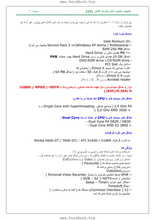 ‫آﻓﻼﯾﻦ‬ ‫اﯾﻨﺘﺮﻧﺖ‬ ‫ﮐﺎﻣﻞ‬ ‫راھﻨﻤﺎی‬ ‫ﮐﺘﺎﺑﭽﮫ‬)(v2‫ﺻﻔﺤﮫ‬٦١
===================================================================
‫ﺳﺎل‬ ‫از‬ ‫ﺗﻮان‬ ‫ﻣﯽ‬٢٠٠٧‫ﮐﮫ‬ ‫داد‬ ‫ﺳﻔﺎرش‬‫ﻧﯿﺰ‬ ‫آزاد‬ ‫ﻏﯿﺮ‬ ‫و‬ ‫ﭘﻮﻟﯽ‬ ‫ھﺎی‬ ‫ﮐﺎﻧﺎل‬ ‫ﺷﺪن‬ ‫ﺑﺎز‬ ‫ﺑﮫ‬ ‫ﻧﺴﺒﺖ‬ ‫ﺗﻮان‬ ‫ﻣﯽ‬ ‫ﺗﺮﺗﯿﺐ‬ ‫اﯾﻦ‬ ‫ﺑﮫ‬
‫ﯾﺎﻓﺖ‬ ‫اﻃﻤﯿﻨﺎن‬.
‫ﺳﯿ‬‫ﻧﯿﺎز‬ ‫ﻣﻮرد‬ ‫ﺴﺘﻢ‬:
-Intel Pentium III
-‫ا‬)Windows XP Home / Professional‫اﻟﺒﺘﮫ‬Service Pack 2‫ﺷﻮد‬ ‫ﻣﯽ‬ ‫ﭘﯿﺸﻨﮭﺎد‬(
-‫ﺣﺪاﻗﻞ‬RAM 256 MB
-٦٤MB‫در‬ ‫ﺧﺎﻟﯽ‬ ‫ﻓﻀﺎی‬Hard Drive
-‫ﺣﺪاﻗﻞ‬10 GB‫روی‬ ‫ﺑﺮ‬ ‫ﺧﺎﻟﯽ‬ ‫ﻓﻀﺎی‬Hard Drive‫ﻋﻤﻠﯿﺎت‬ ‫ﺟﮭﺖ‬PVR
-CD-ROM drive‫ﯾﺎ‬DVD-ROM drive
-‫د‬‫ﯾﮏ‬ ‫اﺷﺘﻦ‬PCI Slot
-‫ﺳﯿﺴﺘﻢ‬ ‫ﮐﮫ‬ ‫ﺻﺪاﯾﯽ‬ ‫ﮐﺎرت‬Direct X‫ﮐﻨﺪ‬ ‫ﭘﺸﺘﯿﺒﺎﻧﯽ‬ ‫را‬
-‫ﮔﺮاﻓﯿﮏ‬ ‫ﮐﺎرت‬ ‫از‬ ‫ﺗﺎ‬ ‫ﺷﻮد‬ ‫ﻣﯽ‬ ‫ﭘﯿﺸﻨﮭﺎد‬3D‫ﺷﻮد‬ ‫اﺳﺘﻔﺎده‬)‫ﺣﺪاﻗﻞ‬64 MB(
-‫ﻧﺼﺐ‬Direct X 9‫ﺑﺎﻻﺗﺮ‬ ‫ﯾﺎ‬ ‫و‬
Acrobat reader‫ورژن‬5 . X‫ﺑﺎﻻﺗﺮ‬ ‫ﯾﺎ‬ ‫و‬
‫اﺑﺰار‬‫و‬‫ﺣﺪاﻗﻞ‬‫ﺳ‬‫ﯿ‬‫ﺴﺘﻢ‬‫ﻣﻮرد‬‫ﻧ‬‫ﯿ‬‫ﺎز‬‫ﺟﮭﺖ‬‫ﻣﺸﺎھﺪه‬‫ﺗﺼﺎو‬‫ﯾ‬‫ﺮ‬‫ﺑﺎ‬‫وﺿﻮ‬‫ح‬‫ﺑﺎﻻ‬‫ﯾ‬‫ﺎ‬HDTV‫ا‬]i1080i / MPEG
4‫ا‬)AVC/H.264[ (
‫ﺑﺎ‬ ‫ھﺎی‬ ‫ﺳﯿﺴﺘﻢ‬ ‫ھﺎی‬ ‫ﺣﺪاﻗﻞ‬CPU‫ﻋﺎدی‬ ‫ﯾﺎ‬ ‫ای‬ ‫ھﺴﺘﮫ‬ ‫ﺗﮏ‬:
3,4 GHz P4)‫اﺿﺎﻓﯽ‬ ‫ﺗﻮﺿﯿﺢ‬Single Core with hyperthreading‫ﯾﺎ‬ ‫و‬
( 2,2 GHz AMD 3500 +
‫ﺑﺎ‬ ‫ھﺎی‬ ‫ﺳﯿﺴﺘﻢ‬ ‫ھﺎی‬ ‫ﺣﺪاﻗﻞ‬CPU‫ﯾﺎ‬ ‫ای‬ ‫ھﺴﺘﮫ‬ ‫دو‬Dual Core :‫ا‬
- Dual Core P4 D820 / D830
- Dual Core AMD X2 3800 +
‫ﮔﺮاﻓﯿﮏ‬ ‫ﮐﺎرت‬ ‫ھﺎی‬ ‫ﺣﺪاﻗﻞ‬:
-‫ﮔﺮاﻓﯿﮏ‬ ‫ﮐﺎرت‬ ‫ﺑﺎ‬: ATI X1600 / X1800‫ﯾﺎ‬NVidia 6600 GT / 7600 GT
‫ھﺎ‬ ‫وﯾﮋﮔﯽ‬:
-‫آزاد‬ ‫ﺗﻠﻮﯾﺰﯾﻮﻧﯽ‬ ‫و‬ ‫رادﯾﻮﯾﯽ‬ ‫ھﺎی‬ ‫ﺷﺒﮑﮫ‬ ‫ھﺎی‬ ‫ﺑﺮﻧﺎﻣﮫ‬ ‫درﯾﺎﻓﺖ‬
‫ﺗﻮﺟﮫ‬:‫آ‬ ‫ﻏﯿﺮ‬ ‫ھﺎی‬ ‫ﺷﺒﮑﮫ‬ ‫ﺗﻮان‬ ‫ﻣﯽ‬ ، ‫ھﺎ‬ ‫ﭘﻼﮔﯿﻦ‬ ‫ﮐﻤﮏ‬ ‫ﺑﮫ‬ ‫ﻋﺎدی‬ ‫ﺣﺎﻟﺖ‬ ‫در‬‫ﮐﺮد‬ ‫ﻣﺸﺎھﺪه‬ ‫ھﻢ‬ ‫را‬ ‫زاد‬.
-‫ﺗﺼﺎوﯾﺮ‬ ‫وﯾﺮاﯾﺶ‬ ‫اﻓﺰار‬ ‫ﻧﺮم‬ ‫ﺷﺎﻣﻞ‬( Video )‫اﺻﻄﻼﺣﺎ‬ ‫ﯾﺎ‬EVE
-‫ھﺎ‬ ‫ﺷﺒﮑﮫ‬ ‫ﻣﻨﺎﺳﺐ‬ ‫ﺑﻨﺪی‬ ‫دﺳﺘﮫ‬( Favourite )
-‫ھﺎ‬ ‫ﺑﺮﻧﺎﻣﮫ‬ ‫رﺳﺎﻧﯽ‬ ‫اﻃﻼع‬ ‫ﺳﺮوﯾﺲ‬
-‫ﺳﺮوﯾﺲ‬Videotext
-‫ا‬PVR‫وﯾﺪﺋﻮ‬ ‫ﯾﺎ‬ ‫ﺗﺼﺎوﯾﺮ‬ ‫ﺷﺨﺼﯽ‬ ‫ﺿﺒﻂ‬ ‫ﯾﺎ‬( Personal Video Recorder )
-‫ﻓﺮﻣﺖ‬ ‫از‬ ‫ﭘﺸﺘﯿﺒﺎﻧﯽ‬HDTV‫ا‬( DVB – S2 )
-‫ﯾﺎ‬ ‫ﺧﻮاب‬ ‫ﺗﺎﯾﻤﺮ‬ ‫ﻋﻤﻠﮕﺮ‬Sleep – Timer
-‫ﻋﻤﻠﮕﺮ‬Timeshift
-‫ا‬CI‫ا‬(Common Interface )‫ﮐﻢ‬ ‫ﺟﺎﯾﮕﺎه‬ ‫ﯾﺎ‬)‫اﺳﺘﺎﻧﺪارد‬ ‫ﻓﺮم‬ ‫ﺑﮫ‬ ‫ﻧﮫ‬ ‫اﻟﺒﺘﮫ‬(
-‫ﺷﺪه‬ ‫ﮐﺪ‬ ‫ھﺎی‬ ‫ﺷﺒﮑﮫ‬ ‫ﮐﺮدن‬ ‫ﺑﺎز‬ ‫ﭘﺘﺎﻧﺴﯿﻞ‬
www.ParsBook.Org
www.ParsBook.Org
 