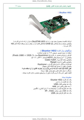 ‫آﻓﻼﯾﻦ‬ ‫اﯾﻨﺘﺮﻧﺖ‬ ‫ﮐﺎﻣﻞ‬ ‫راھﻨﻤﺎی‬ ‫ﮐﺘﺎﺑﭽﮫ‬)(v2‫ﺻﻔﺤﮫ‬٦٣
===================================================================
SkyStar HD2:
‫ﺷﺮﮐﺖ‬‫ﺗﮑﻨ‬‫ﯿ‬‫ﺴﺖ‬‫ﻣﺤﺼﻮل‬‫ﺟﺪ‬‫ﯾ‬‫ﺪ‬‫ﺧﻮد‬‫را‬‫ﺑﺎ‬‫ﻧﺎم‬SkySTAR HD2‫ﺑﮫ‬‫ﺑﺎزار‬‫اراﺋﮫ‬‫داد‬‫ه‬‫ا‬‫ﯾ‬‫ﻦ‬‫ﮐﺎرت‬‫ﺑﺎ‬
‫ﭘﺸﺘ‬‫ﯿ‬‫ﺒﺎﻧ‬‫ﯽ‬‫ﺳ‬‫ﯿ‬‫ﺴﺘﻢ‬‫ارﺳﺎل‬‫ﻓﺮﮐﺎﻧﺲ‬DVB-s2‫ھﻤﺎھﻨﮕ‬‫ﯽ‬‫ﮐﺎﻣﻞ‬‫دارد‬‫و‬‫ﺑ‬‫ﯿ‬‫ﺸﺘﺮ‬‫ﺑ‬‫ﺮا‬‫ی‬‫در‬‫ﯾ‬‫ﺎﻓﺖ‬‫ﺷﺒﮑﮫ‬‫ھﺎ‬‫ی‬HD
‫ﺑﮑﺎر‬‫ﻣ‬‫ﯽ‬‫رود‬.
‫وﯾﮋﮔﯿﮭﺎي‬‫ﺑﺮﺗﺮ‬‫ﮐﺎرت‬Skystar HD2:
‫اﺳﺘﻔﺎده‬‫از‬‫ﻧﺴﺒﺖ‬‫ﺗﺼﻮﯾﺮ‬‫ﻋﺮﯾﺾ‬١۶:٩‫ﺑﮫ‬‫ﻋﻨﻮان‬‫اﺳﺘﺎﻧﺪارد‬
‫اﻓﺰاﯾﺶ‬‫رزوﻟﻮﺷﻦ‬‫ﺗﺼﻮﯾﺮ‬‫در‬‫ﮐﺎرت‬)‫ﺑﺎ‬Resolution‫ﺑﺴﯿﺎر‬‫ﺑﺎﻻ‬-Pixels 1080 × 1920(
‫ﭘﺸﺘﯿﺒﺎﻧﻲ‬‫از‬٢‫ﻧﻮع‬‫ﺳﯿﺴﺘﻢ‬‫ﭘﺨﺶ‬HDTV)‫ﺳﯿﺴﺘﻢ‬٧٢٠P‫و‬١٠٨٠i(
‫ﭘﺸﺘ‬‫ﯿﺒﺎﻧﻲ‬‫ﺳﺨﺖ‬‫اﻓﺰاري‬‫از‬Codec h264
‫ﭘﺸﺘﯿﺒﺎﻧﻲ‬‫واﻗﻌﻲ‬‫از‬‫ﻓﺮﻣﺖ‬Mpeg4
‫ﺗﻨﮭﺎ‬‫ﮐﺎرت‬‫ﺳﺎزﮔﺎر‬‫ﺑﺎ‬‫اﻧﻮاع‬‫دﯾﺶ‬‫ﮔﺮدان‬‫و‬Positioner
‫ﭘﺸﺘﯿﺒﺎﻧﻲ‬‫واﻗﻌﻲ‬‫از‬‫ﺻﺪاي‬‫ﭼﻨﺪ‬‫ﮐﺎﻧﺎﻟﮫ‬‫داﻟﺒﻲ‬‫دﯾﺠﯿﺘﺎل‬
‫ﮐﮫ‬ ‫اﺳﺖ‬ ‫ﻧﺸﺪه‬ ‫ﺛﺎﺑﺖ‬ ‫ﮐﺎﻣﻼ‬ ‫ھﻨﻮز‬‫آﯾﺎ‬‫ﮐﺮد؟‬ ‫اﺳﺘﻔﺎده‬ ‫آن‬ ‫از‬ ‫آﻓﻼﯾﻦ‬ ‫اﯾﻨﺘﺮﻧﺖ‬ ‫ﺑﺮای‬ ‫ﺗﻮان‬ ‫ﻣﯽ‬
‫ﺳﺎزﮔﺎر‬‫ﺑﺎ‬‫ﺳ‬‫ﯿ‬‫ﺘﻢ‬‫ﻋﺎﻣﻞ‬‫ھﺎ‬‫ی‬‫را‬‫ﯾ‬‫ﺞ‬‫و‬‫ﯾ‬‫ﻨﺪوز‬xp،‫و‬‫ﯾ‬‫ﺴﺘﺎ‬
‫ﻗﺎﺑﻠﯿﺖ‬‫ﺗﻐﯿﯿﺮ‬‫دادن‬‫ﻣﮏ‬‫آدرس‬‫ﮐﺎرت‬‫ﯾﮑﻲ‬‫از‬‫ﺑﺮﺗﺮﯾﮭﺎي‬‫ﻣﻨﺤﺼﺮ‬‫ﺑﮫ‬‫ﻓﺮد‬‫ﮐﺎرت‬‫ﻣﯿﺒﺎﺷﺪ‬
‫ﻣﺤﺘﻮ‬‫ﯾ‬‫ﺎت‬‫ﺑﺴﺘﮫ‬
‫ﯾ‬‫ﮏ‬‫ﻋﺪد‬‫ﮐﺎرت‬Skystar HD2
‫ﯾ‬‫ﮏ‬‫ﻋﺪد‬‫ﮐﻨﺘﺮل‬‫از‬‫راه‬‫دور‬
‫ﯾ‬‫ﮏ‬‫ﻋﺪد‬‫ﭼﺸﻤ‬‫ﯽ‬‫ﮐﻨﺘﺮل‬USB
٢‫ﻋﺪد‬‫ﺑﺎﻃﺮ‬‫ی‬‫ﻗﻠﻤ‬‫ﯽ‬‫ﺳﺎ‬‫ﯾ‬‫ﺰ‬AAA
‫ﯾ‬‫ﮏ‬‫ﻋﺪد‬‫دﻓﺘﺮﭼﮫ‬‫ﻧﺼﺐ‬‫و‬‫ﺗﻮﺿ‬‫ﯿ‬‫ﺤﺎت‬‫ﺑﮫ‬٢‫زﺑﺎن‬‫آﻟﻤﺎﻧ‬‫ﯽ‬‫و‬‫اﻧﮕﻠ‬‫ﯿ‬‫ﺴ‬‫ﯽ‬
‫ﯾ‬‫ﮏ‬‫ﻋﺪد‬CD‫درا‬‫ﯾ‬‫ﻮر‬‫و‬‫ﯾ‬‫ﻨﺪوز‬XP , Vista
‫ﯾ‬‫ﮏ‬‫ﻋﺪد‬‫ﮐﺎﺑﻞ‬‫اﻓﺰا‬‫ﯾ‬‫ﺶ‬‫ﻃﻮل‬USB
www.ParsBook.Org
www.ParsBook.Org
 