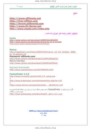 ‫آﻓﻼﯾﻦ‬ ‫اﯾﻨﺘﺮﻧﺖ‬ ‫ﮐﺎﻣﻞ‬ ‫راھﻨﻤﺎی‬ ‫ﮐﺘﺎﺑﭽﮫ‬)(v2‫ﺻﻔﺤﮫ‬٦٥
===================================================================
‫ﻣﻨﺎﺑﻊ‬:
net.u4offline.www://http
com.offline-free://http
com.world30p.forum://http
net.Seven-Pc.www://http
php.index/com.sispda.www://http
‫داﻧﻠﻮ‬ ‫ﻟﯿﻨﮑﮭﺎی‬‫ﺷﺪه‬ ‫داده‬ ‫آﻣﻮزش‬ ‫ھﺎی‬ ‫ﺑﺮﻧﺎﻣﮫ‬ ‫د‬:
SkyNet
93d2854e20087912/download/net.zshare.www://http
html.rar-3-ss-for-ynetsk/download/net.zshare.www://http
4053ecf3774797/download/net.zshare.www://http/
Manna
_2008_October_full_3w_manna/154042753/files/com.arerapidsh://http
rar.pedram.Dr_by
Password: offline4u.com
/32ad60e2226843/download/net.zshare.www://http
Manna Interface
/ed5f3bb2306591/download/net.zshare.www://http
Segment Downloader
html.837998495/com.speedyshare.www://http
Fastsatfinder 2.2.9
exe.setup_2.2.9fsf/bin/com.mixesoft.www://http
‫ﯾﺎ‬
143=id?php.click/download/com.dvbskystar.www://http
‫ﯾﺎ‬
sof=referrer&3..._download/jsp/com.plimus.www://https
‫از‬ ‫ﻓﻮق‬ ‫ورژن‬ ‫ﺑﺎ‬ ‫اﮔﺮ‬Fastsatfinder‫ﺑﮫ‬ ‫ﻧﯿﺎزی‬ ‫ﮐﮫ‬ ‫ﮐﻨﯿﺪ‬ ‫اﺳﺘﻔﺎده‬ ‫زﯾﺮ‬ ‫ورژن‬ ‫از‬ ‫دارﯾﺪ‬ ‫ﻣﺸﮑﻞ‬ ‫ﻧﺤﻮی‬ ‫ھﺮ‬ ‫ﺑﮫ‬
‫راﯾﮕﺎﻧﮫ‬ ‫و‬ ‫ﻧﺪاره‬ ‫ﻧﺼﺐ‬.
:zip.1.1.6.1der...f/download/com.dvbskystar.www://http
Offline.internet@Gmail.Com
‫ﺑﺎﺷﯿﺪ‬ ‫ﻣﻮﻓﻖ‬
‫ﺑﮭﺎر‬٨٨
www.ParsBook.Org
www.ParsBook.Org
 