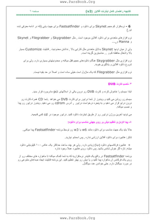 ‫آﻓﻼﯾﻦ‬ ‫اﯾﻨﺘﺮﻧﺖ‬ ‫ﮐﺎﻣﻞ‬ ‫راھﻨﻤﺎی‬ ‫ﮐﺘﺎﺑﭽﮫ‬)(v2‫ﺻﻔﺤﮫ‬٦
===================================================================
- 6‫ﺣﺠﻢ‬ ‫ﮐﻢ‬ ‫ﻧﺮﻣﺎﻓﺰار‬Skynet‫و‬ ‫داﻧﻠﻮد‬ ‫ﺑﺮای‬Fastsatfinder‫ﯾﺎﺑﯽ‬ ‫ﺟﮭﺖ‬ ‫ﺑﺮای‬)‫ﺷﺪه‬ ‫ﻣﻌﺮﻓﯽ‬ ‫اداﻣﮫ‬ ‫در‬ ‫ﮐﮫ‬
‫اﻧﺪ‬(.
‫اﺳﺖ‬ ‫ﻣﻮﺟﻮد‬ ‫آﻓﻼﯾﻦ‬ ‫داﻧﻠﻮد‬ ‫ﺑﺮای‬ ‫ﻣﺘﻌﺪدی‬ ‫اﻓﺰارھﺎی‬ ‫ﻧﺮم‬,‫ﻣﺜﻞ‬Skygrabber‫و‬Filegrabber‫و‬Skynet
‫و‬annaM‫و‬...
‫اوﻧﮭﺎ‬ ‫ﻣﯿﺎن‬ ‫از‬ ‫وﻟﯽ‬Skynet‫ﺑﺎﻻ‬ ‫ﮐﺎراﯾﯽ‬ ‫ﻣﺜﻞ‬ ‫ﻣﺘﻌﺪدی‬ ‫ﺑﺪﻻﯾﻞ‬,‫ﻣﺤﺪودﯾﺖ‬ ‫ﻧﺪاﺷﺘﻦ‬,‫ﻗﺎﺑﻠﯿﺖ‬Customize‫ﺑﺴﯿﺎر‬
‫و‬ ‫ﺑﺎﻻ‬‫و‬ ‫ﮐﻢ‬ ‫ﺣﺎﻓﻈﮫ‬ ‫اﺷﻐﺎل‬...‫اﺳﺖ‬ ‫ﮔﺰﯾﻨﮫ‬ ‫ﻣﻨﺎﺳﺒﺘﺮﯾﻦ‬.
‫ﻣﺜﻞ‬ ‫اﻓﺰاری‬ ‫ﻧﺮم‬Skygrabber‫داره‬ ‫ﺑﺴﯿﺎری‬ ‫ﻣﺤﺪودﯾﺘﮭﺎی‬ ‫و‬ ‫ﻣﯿﮑﻨﮫ‬ ‫ﻗﻔﻞ‬ ‫ﺣﺠﯿﻢ‬ ‫داﻧﻠﻮدھﺎی‬ ‫ھﻨﮕﺎم‬.‫ﺑﺮای‬ ‫وﻟﯽ‬
‫ﺧﻮﺑﮫ‬ ‫ﯾﺎدﮔﯿﺮی‬ ‫و‬ ‫آﻓﻼﯾﻦ‬ ‫داﻧﻠﻮد‬ ‫ﺷﺮوع‬.
‫ﻣﺜﻞ‬ ‫اﻓﺰاری‬ ‫ﻧﺮم‬Filegrabber‫ﻣﺎ‬ ‫ﯾﮏ‬ ‫ﮐﮫ‬‫ﻧﯿﺴﺖ‬ ‫ﺑﻘﯿﮫ‬ ‫ﺣﺪ‬ ‫در‬ ‫اﺻﻼ‬ ‫و‬ ‫اﺳﺖ‬ ‫ﺳﺎده‬ ‫ﺧﯿﻠﯽ‬ ‫اﺳﺖ‬ ‫ژول‬.
٣-‫ﮐﺎرت‬ ‫ﻧﺼﺐ‬DVB
‫ﮐﺎرت‬ ‫و‬ ‫ﮐﺮده‬ ‫ﺧﺎﻣﻮش‬ ‫را‬ ‫ﺳﯿﺴﺘﻢ‬ ‫اﺑﺘﺪا‬DVB‫اﺳﻼﺗﮭﺎی‬ ‫از‬ ‫ﯾﮑﯽ‬ ‫درون‬ ‫رو‬pci‫ﺑﺪﯾﺪ‬ ‫ﻗﺮار‬ ‫ﻣﺎدرﺑﻮرد‬.
‫ﮐﺎرت‬ ‫ﺑﺮای‬ ‫دراﯾﻮر‬ ‫ﺷﻤﺎ‬ ‫از‬ ‫وﯾﻨﺪوز‬ ‫و‬ ‫ﮐﻨﯿﺪ‬ ‫ﻣﯽ‬ ‫روﺷﻦ‬ ‫رو‬ ‫ﺳﯿﺴﺘﻢ‬DVB‫ﺧﻮاھﺪ‬ ‫ﻣﯽ‬.‫ﺷﻤﺎ‬CD‫رو‬ ‫ﮐﺎرت‬ ‫ھﻤﺮاه‬
‫دراﯾ‬ ‫درون‬‫دراﯾﻮر‬ ‫درﺧﻮاﺳﺖ‬ ‫ﭘﻨﺠﺮه‬ ‫ﺑﮫ‬ ‫و‬ ‫دھﯿﺪ‬ ‫ﻣﯽ‬ ‫ﻗﺮار‬ ‫ﻮ‬,‫آدرس‬cdrom‫دھﯿﺪ‬ ‫ﻣﯽ‬ ‫رو‬.‫ﭘﯿﺪا‬ ‫رو‬ ‫دراﯾﻮر‬ ‫وﯾﻨﺪوز‬
‫ﻣﯿﮑﻨﮫ‬ ‫ﻧﺼﺐ‬ ‫و‬.
‫ﮐﻨﯿﺪ‬ ‫داﻧﻠﻮد‬ ‫اﯾﻨﺘﺮﻧﺖ‬ ‫ﻃﺮﯾﻖ‬ ‫از‬ ‫رو‬ ‫دراﯾﻮر‬ ‫ورژن‬ ‫آﺧﺮﯾﻦ‬ ‫ﺗﻮﻧﯿﺪ‬ ‫ﻣﯽ‬.‫در‬ ‫ﻣﻮﺟﻮد‬ ‫دراﯾﻮر‬cd‫ﻗﺪﯾﻤﯿﮫ‬ ‫ﮐﻤﯽ‬.
٤-‫داﻧﻠﻮد‬ ‫ﺑﺮای‬ ‫ﻣﻨﺎﺳﺐ‬ ‫ﺟﮭﺘﯽ‬ ‫روی‬ ‫ﺑﺮ‬ ‫دﯾﺶ‬ ‫ﺗﻨﻈﯿﻢ‬ ‫و‬ ‫ﮐﺮدن‬ ‫ﭘﯿﺪا‬:
‫ﺑ‬ ‫ﺣﺎﻻ‬‫ﻣﺎﻧﻨﺪ‬ ‫داﻧﻠﻮد‬ ‫ﺑﺮای‬ ‫ﻣﻨﺎﺳﺐ‬ ‫ﺟﮭﺖ‬ ‫ﯾﮏ‬ ‫ﺎﯾﺪ‬w6‫ﯾﺎ‬w3‫ﺑﺮﻧﺎﻣﮫ‬ ‫ﺗﻮﺳﻂ‬ ‫رو‬Fastsatfinder‫ﻣﯿﮑﻨﯽ‬ ‫ﭘﯿﺪا‬.
‫ﺗﺬﮐﺮ‬:‫ﻧﺪاره‬ ‫ارزﺷﯽ‬ ‫آﻓﻼﯾﻦ‬ ‫داﻧﻠﻮد‬ ‫ﺑﺮای‬ ‫ھﺎﺗﺒﯿﺮد‬,‫ﻧﯿﺎرﯾﺪ‬ ‫اﺳﻤﺸﻮ‬ ‫ﭘﺲ‬.
+‫داﻧﻠﻮد‬ ‫ﻓﺮﮐﺎﻧﺴﮭﺎی‬ ‫ھﺎﺗﺒﯿﺮد‬)‫دﯾﺘﺎ‬(‫داره‬ ‫زﯾﺎدی‬,‫ﺣﺪاﮐﺜﺮ‬ ‫ﺳﺎﻋﺖ‬ ‫ﭼﻨﺪ‬ ‫ھﺮ‬ ‫وﻟﯽ‬‫ﻋﮑﺲ‬ ‫ﯾﮏ‬١٠٠‫داﻧﻠﻮد‬ ‫ﮐﯿﻠﻮﺑﺎﯾﺘﯽ‬
‫ﻣﯿﺸﮫ‬,‫ﺑﺎﺷﯿﺪ‬ ‫ﺷﺎﻧﺲ‬ ‫ﺧﻮش‬ ‫اﮔﺮ‬ ‫ﺗﺎزه‬.‫داﻧﻠﻮد‬ ‫ﭘﺲ‬‫ﻧﺪاره‬ ‫وﺟﻮد‬ ‫ﻋﻤﻼ‬ ‫ھﺎﺗﺒﯿﺮد‬ ‫روی‬
‫ﺑﺮﻧﺎﻣﮫ‬Fastsatfinder‫ﻣﯿﮑﻨﮫ‬ ‫ﮐﻤﮏ‬ ‫ﺷﻤﺎ‬ ‫ﺑﮫ‬ ‫ﮐﮫ‬ ‫ﻧﺮﻣﺎﻓﺰارﯾﮫ‬ ‫ﻓﺎﯾﻨﺪر‬ ‫ﯾﮏ‬ ‫واﻗﻊ‬ ‫در‬‫از‬ ‫رو‬ ‫ﻣﺨﺘﻠﻒ‬ ‫ھﺎی‬ ‫ﻣﺎھﻮاره‬ ‫ﺗﺎ‬
‫دﯾﺶ‬ ‫ﯾﺎ‬ ‫و‬ ‫ﮐﻨﯿﺪ‬ ‫ﭘﯿﺪا‬ ‫ﻣﺎھﻮاره‬ ‫آن‬ ‫ﻓﺮﮐﺎﻧﺲ‬ ‫ﯾﮏ‬ ‫روی‬‫ﮐﻨﯿﺪ‬ ‫ﺗﻨﻈﯿﻢ‬ ‫ﺑﮭﺘﺮ‬ ‫رو‬.‫ﺻﺪاھﺎی‬ ‫اﯾﺠﺎد‬ ‫ﻗﺎﺑﻠﯿﺖ‬ ‫ﺑﺮﻧﺎﻣﮫ‬ ‫اﯾﻦ‬‫رو‬ ‫ﻣﺘﻨﻮﻋﯽ‬
‫ﻣﻮرد‬ ‫در‬‫داره‬ ‫ﺳﯿﮕﻨﺎل‬.‫ﺳﯿﮕﻨﺎل‬ ‫ﻋﺪد‬ ‫ﺧﻮاﻧﺪن‬ ‫ﺣﺘﯽ‬.
www.ParsBook.Org
www.ParsBook.Org
 