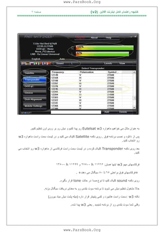‫آﻓﻼﯾﻦ‬ ‫اﯾﻨﺘﺮﻧﺖ‬ ‫ﮐﺎﻣﻞ‬ ‫راھﻨﻤﺎی‬ ‫ﮐﺘﺎﺑﭽﮫ‬)(v2‫ﺻﻔﺤﮫ‬٧
===================================================================
‫ﻣﺎھﻮاره‬ ‫ﺧﻮاھﯿﻢ‬ ‫ﻣﯽ‬ ‫ﻣﺜﺎل‬ ‫ﻋﻨﻮان‬ ‫ﺑﮫ‬Eutelsat w3‫ﮐﻨﯿﻢ‬ ‫ﺗﻨﻈﯿﻢ‬ ‫اون‬ ‫روی‬ ‫ﺑﺮ‬ ‫رو‬ ‫دﯾﺶ‬ ‫و‬ ‫ﮐﻨﯿﻢ‬ ‫ﭘﯿﺪا‬ ‫رو‬.
‫ﻓﻮق‬ ‫ﺑﺮﻧﺎﻣﮫ‬ ‫ﻧﺼﺐ‬ ‫و‬ ‫داﻧﻠﻮد‬ ‫از‬ ‫ﭘﺲ‬,‫دﮐﻤﮫ‬ ‫روی‬Satellite‫ﮐﻨﯿﺪ‬ ‫ﻣﯽ‬ ‫ﮐﻠﯿﮏ‬‫ﻣﺎھﻮاره‬ ‫راﺳﺖ‬ ‫ﺳﻤﺖ‬ ‫ﻟﯿﺴﺖ‬ ‫در‬ ‫و‬w3
‫ﮐﻨﯿﺪ‬ ‫اﻧﺘﺨﺎب‬ ‫رو‬.
‫دﮐﻤﮫ‬ ‫روی‬ ‫ﺑﻌﺪ‬Transponder‫ﻣﺎھﻮاره‬ ‫از‬ ‫ﻓﺮﮐﺎﻧﺴﯽ‬ ‫راﺳﺖ‬ ‫ﺳﻤﺖ‬ ‫ﻟﯿﺴﺖ‬ ‫در‬ ‫و‬ ‫ﮐﺮده‬ ‫ﮐﻠﯿﮏ‬w3‫ﻣﯽ‬ ‫اﻧﺘﺨﺎب‬ ‫رو‬
‫ﮐﻨﯿﺪ‬.
‫ﻣﮭﻢ‬ ‫ﻓﺮﮐﺎﻧﺴﮭﺎی‬w3‫ھﺴﺘﻦ‬ ‫اﯾﻨﮭﺎ‬:١١٢٦٢h٢٧٥٠٠‫و‬١١٢٩٩h١٣٥٠٠
+‫ﺑﺮاﺣﺘﯽ‬ ‫ﻓﻮق‬ ‫ﻓﺮﮐﺎﻧﺴﮭﺎی‬٦٥‫ﺗﺎ‬٨٠‫دھﻨﺪ‬ ‫ﻣﯽ‬ ‫ﺳﯿﮕﻨﺎل‬. +
‫ر‬‫دﮐﻤﮫ‬ ‫وی‬sound‫ﺣﺎﻟﺖ‬ ‫در‬ ‫ﺻﺪا‬ ‫ﻧﻮع‬ ‫ﺗﺎ‬ ‫ﮐﻨﯿﺪ‬ ‫ﮐﻠﯿﮏ‬tone‫ﺑﮕﯿﺮه‬ ‫ﻗﺮار‬.
‫ﺑﺰﻧﮫ‬ ‫ﺳﯿﮕﻨﺎل‬ ‫درﯾﺎﻓﺖ‬ ‫ﻣﻌﻨﺎی‬ ‫ﺑﮫ‬ ‫رو‬ ‫ﺑﻠﻨﺪی‬ ‫ﺳﻮت‬ ‫ﺑﺮﻧﺎﻣﮫ‬ ‫ﺗﺎ‬ ‫ﺷﻮﯾﺪ‬ ‫ﻣﯽ‬ ‫دﯾﺶ‬ ‫ﺗﻨﻈﯿﻢ‬ ‫ﻣﺸﻐﻮل‬ ‫ﺣﺎﻻ‬.
‫ﻧﮑﺘﮫ‬: w3‫داره‬ ‫ﻗﺮار‬ ‫ﭘﺎﯾﯿﻨﺘﺮ‬ ‫ﮐﻤﯽ‬ ‫و‬ ‫ھﺎﺗﺒﯿﺮد‬ ‫راﺳﺖ‬ ‫ﺳﻤﺖ‬)‫ﺑﯿﺮون‬ ‫ﻣﯿﺎد‬ ‫دﯾﺶ‬ ‫ﭘﺸﺖ‬ ‫ﻣﯿﻠﮫ‬(
‫ﺷﻨﯿﺪ‬ ‫ﺑﺮﻧﺎﻣﮫ‬ ‫از‬ ‫رو‬ ‫ﺑﻠﻨﺪی‬ ‫ﺳﻮت‬ ‫ﺷﻤﺎ‬ ‫وﻗﺘﯽ‬‫ﯾﺪ‬,‫ﯾﻌﻨﯽ‬w3‫ﺷﺪه‬ ‫ﭘﯿﺪا‬.
www.ParsBook.Org
www.ParsBook.Org
 