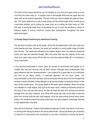 www.TruthAboutAbs.com
The action of the rectus abdominis can be initiated by crunching the upper body up or by
crunching the lower body up. A popular myth is that people think that the upper abs and
lower abs can be worked separately. The fact is that you cannot isolate the upper or lower
abs. The rectus abdominus is one muscle group and the entire length of the muscle group
is activated whether you’re pulling the upper body up or pulling the lower body up. With
that said, it should be noted that it is beneficial for you to work the abs from a variety of
different angles to ensure maximum muscle fiber development throughout the entire
abdominal region.
3.2 Proper Body Positioning for Abdominal Training
The hip flexor muscles such as the psoas, along with the abdominals, both act to pull your
trunk towards your legs. However, the psoas can operate in a much greater range of motion
than the abs. The psoas are activated to the highest degree when your feet are supported
and/or your legs are extended straight. Also, the psoas take over the majority of the work
when your upper body comes off the floor by more than approximately 30° in crunching or
sit-up movements.
It has become fashionable in recent years for trainers to recommend that people try to
“isolate” their abs and minimize any hip flexor activity. Although these professionals have
good intentions with this recommendation, I don’t believe it’s a good idea to try to eliminate
any kind of hip flexor activity. A balanced approach will be much better. The
recommendation to minimize hip flexor activity during ab training stems from the thought that
excessive psoas activation during attempts at ab training creates compressive forces on the
discs of the lumbar spine. The psoas attach to the lower spinal vertebrae. When the psoas
are activated to a high degree, they pull on the lower spine, creating compressive forces on
the discs. If your abs are very strong, the abs will keep the back from arching and prevent
damage from occurring. However, even those with strong abs may not be able to keep the
back from arching once the abs have fatigued. Once the back arches during heavy psoas
activity, the vertebrae around the psoas attachment can grind together, potentially resulting
in disc degeneration over time.
Now with all of that said, I believe that a balanced approach is best, and that you must focus
on building both strong hip flexors and strong abdominals. Strong hip flexors are necessary
to improve on movements such as sprinting or any other movements involving hip flexion.
8
 
