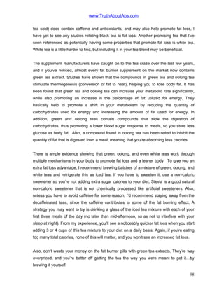 www.TruthAboutAbs.com
tea sold) does contain caffeine and antioxidants, and may also help promote fat loss, I
have yet to see any studies relating black tea to fat loss. Another promising tea that I’ve
seen referenced as potentially having some properties that promote fat loss is white tea.
White tea is a little harder to find, but including it in your tea blend may be beneficial.
The supplement manufacturers have caught on to the tea craze over the last few years,
and if you’ve noticed, almost every fat burner supplement on the market now contains
green tea extract. Studies have shown that the compounds in green tea and oolong tea
stimulate thermogenesis (conversion of fat to heat), helping you to lose body fat. It has
been found that green tea and oolong tea can increase your metabolic rate significantly,
while also promoting an increase in the percentage of fat utilized for energy. They
basically help to promote a shift in your metabolism by reducing the quantity of
carbohydrates used for energy and increasing the amount of fat used for energy. In
addition, green and oolong teas contain compounds that slow the digestion of
carbohydrates, thus promoting a lower blood sugar response to meals, so you store less
glucose as body fat. Also, a compound found in oolong tea has been noted to inhibit the
quantity of fat that is digested from a meal, meaning that you’re absorbing less calories.
There is ample evidence showing that green, oolong, and even white teas work through
multiple mechanisms in your body to promote fat loss and a leaner body. To give you an
extra fat loss advantage, I recommend brewing batches of a mixture of green, oolong, and
white teas and refrigerate this as iced tea. If you have to sweeten it, use a non-caloric
sweetener so you’re not adding extra sugar calories to your diet. Stevia is a good natural
non-caloric sweetener that is not chemically processed like artificial sweeteners. Also,
unless you have to avoid caffeine for some reason, I’d recommend staying away from the
decaffeinated teas, since the caffeine contributes to some of the fat burning effect. A
strategy you may want to try is drinking a glass of the iced tea mixture with each of your
first three meals of the day (no later than mid-afternoon, so as not to interfere with your
sleep at night). From my experience, you’ll see a noticeably quicker fat loss when you start
adding 3 or 4 cups of this tea mixture to your diet on a daily basis. Again, if you’re eating
too many total calories, none of this will matter, and you won’t see an increased fat loss.
Also, don’t waste your money on the fat burner pills with green tea extracts. They’re way
overpriced, and you’re better off getting the tea the way you were meant to get it…by
brewing it yourself.
98
 