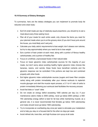 www.TruthAboutAbs.com
10.10 Summary of Dietary Strategies
To summarize, here are the dietary strategies you can implement to promote body fat
reduction and a lean body:
• Eat 5-6 small meals per day of relatively equal proportions; you should try to eat a
meal about every three waking hours
• Plan all of your meals for each entire week; only choose the items you need for
your planned meals when you’re at the grocery store (if you don’t have junk around
the house, you most likely won’t eat junk)
• Calculate your daily caloric requirements to lose weight; don’t obsess over calories,
but try to stay approximately where you need to be to lose weight
• Eat a portion of lean protein at each meal, along with a portion of fibrous healthy
carbohydrates, and a portion of healthy fats
• Focus on unrefined, unprocessed foods in their natural state
• Focus on lower glycemic index carbohydrate sources for the majority of your
meals, but don’t worry about avoiding healthy higher glycemic index choices like
bananas, raisins, and carrots; these foods have beneficial nutrients and the
glycemic response can be controlled if the portions are kept low and combined
properly with other foods
• Eat higher glycemic index carbohydrate sources (sugars and lower fiber complex
carbs) along with protein immediately after your intense workouts to replenish
muscle glycogen and start the muscle repair process; a 2:1 to 4:1 ratio of carbs to
protein immediately following your workouts best facilitates the recovery process
• Avoid fad diets or “crash” diets
• Do not create an energy deficit exceeding 1000 calories per day (i.e. if your
maintenance caloric intake is 3000 cal/day, never go below 2000 cal/day); a 500-
750 calorie/day energy deficit is best for fat loss while maintaining muscle; as a
general rule, it is never recommended that females go below 1200 calories/day
and males should never go below 1600 calories/day
• Try to incorporate an overfeeding day once per week to stimulate your metabolism
and to help you stay on a focused diet for the other six days per week
• Avoid refined oils, trans fats, and high fructose corn syrup at all costs
99
 