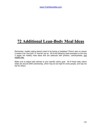 www.TruthAboutAbs.com
72 Additional Lean-Body Meal Ideas
Remember, healthy eating doesn't need to be boring or tasteless! There’s also no reason
it needs to be “low-carb” or “low-fat” per se. All of the following meal examples on the next
3 pages are healthy meal ideas that are balanced with proteins, carbohydrates, and
healthy fats.
Make sure to adjust total calories to your specific caloric goal. All of these daily caloric
totals are around 2000 calories/day, which may be too high for some people, and way too
low for others.
103
 