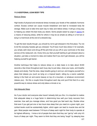 www.TruthAboutAbs.com
11.0 ADDITIONAL LEAN BODY TIPS
Reduce Stress
High levels of physical and emotional stress increase your levels of the catabolic hormone
cortisol. Excess cortisol can cause muscle breakdown and lead to increased body fat
storage. Make sure to take time each day to relax and relieve stress. It will go a long way
to helping you obtain the lean body you desire. Some people swear by yoga or qigong as
a means of reducing stress, while for others it may be as simple as sitting in a hot tub or
lying in a hammock at the end of a stressful day.
To get the best results though, you should try not to get stressed in the first place. Try not
to let the everyday hassles get you stressed. You’ll have much less stress if, for example,
you simply calm down and shrug off the jerk that cut you off on your commute or the slow
service at the restaurant, etc. Every time you feel yourself starting to get stressed about a
situation, just take a moment to relax and realize that if you don’t get stressed, you will be
helping yourself to get leaner.
Another technique that helps to reduce stress on a daily basis is to take about 30-60
seconds a few times throughout each busy day to just relax, close your eyes, and breathe
deeply and slowly. Feel the slow, deep breaths going in and out, and imagine yourself at a
place that relaxes you (such as lying on a tropical beach, sitting by a scenic waterfall,
taking in the fresh air and scenic beauty on top of a mountain, or whatever environment
relaxes you). Do this a couple times throughout each day and you’ll find that it’s a very
powerful way to reduce stress and only takes a minute or so.
Get Adequate Sleep
As if your doctor and everyone else haven’t already told you this, it is important to realize
that adequate sleep is a huge factor in determining how well your body recovers from
exercise, how well you manage stress, and how good you feel each day. Studies show
that even if you get just one or two hours less sleep than you need on a given night, your
cortisol levels could be substantially higher, which again can lead to muscle loss and fat
gain. Most people need between 7-8 hours of sleep each night for their body to operate at
its highest efficiency. I know a lot of people that claim that they can “get by” with only 4-5
hours of sleep per night. They seem to think that they are being “tough” by sleeping less
107
 
