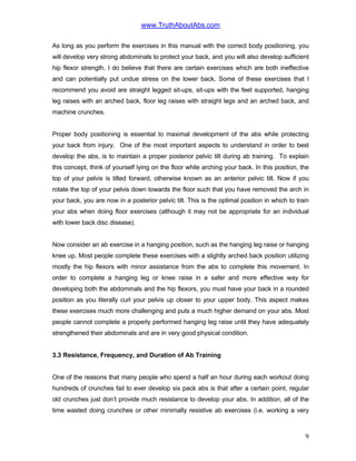 www.TruthAboutAbs.com
As long as you perform the exercises in this manual with the correct body positioning, you
will develop very strong abdominals to protect your back, and you will also develop sufficient
hip flexor strength. I do believe that there are certain exercises which are both ineffective
and can potentially put undue stress on the lower back. Some of these exercises that I
recommend you avoid are straight legged sit-ups, sit-ups with the feet supported, hanging
leg raises with an arched back, floor leg raises with straight legs and an arched back, and
machine crunches.
Proper body positioning is essential to maximal development of the abs while protecting
your back from injury. One of the most important aspects to understand in order to best
develop the abs, is to maintain a proper posterior pelvic tilt during ab training. To explain
this concept, think of yourself lying on the floor while arching your back. In this position, the
top of your pelvis is tilted forward, otherwise known as an anterior pelvic tilt. Now if you
rotate the top of your pelvis down towards the floor such that you have removed the arch in
your back, you are now in a posterior pelvic tilt. This is the optimal position in which to train
your abs when doing floor exercises (although it may not be appropriate for an individual
with lower back disc disease).
Now consider an ab exercise in a hanging position, such as the hanging leg raise or hanging
knee up. Most people complete these exercises with a slightly arched back position utilizing
mostly the hip flexors with minor assistance from the abs to complete this movement. In
order to complete a hanging leg or knee raise in a safer and more effective way for
developing both the abdominals and the hip flexors, you must have your back in a rounded
position as you literally curl your pelvis up closer to your upper body. This aspect makes
these exercises much more challenging and puts a much higher demand on your abs. Most
people cannot complete a properly performed hanging leg raise until they have adequately
strengthened their abdominals and are in very good physical condition.
3.3 Resistance, Frequency, and Duration of Ab Training
One of the reasons that many people who spend a half an hour during each workout doing
hundreds of crunches fail to ever develop six pack abs is that after a certain point, regular
old crunches just don’t provide much resistance to develop your abs. In addition, all of the
time wasted doing crunches or other minimally resistive ab exercises (i.e. working a very
9
 