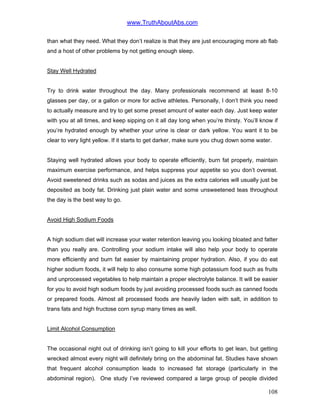 www.TruthAboutAbs.com
than what they need. What they don’t realize is that they are just encouraging more ab flab
and a host of other problems by not getting enough sleep.
Stay Well Hydrated
Try to drink water throughout the day. Many professionals recommend at least 8-10
glasses per day, or a gallon or more for active athletes. Personally, I don’t think you need
to actually measure and try to get some preset amount of water each day. Just keep water
with you at all times, and keep sipping on it all day long when you’re thirsty. You’ll know if
you’re hydrated enough by whether your urine is clear or dark yellow. You want it to be
clear to very light yellow. If it starts to get darker, make sure you chug down some water.
Staying well hydrated allows your body to operate efficiently, burn fat properly, maintain
maximum exercise performance, and helps suppress your appetite so you don’t overeat.
Avoid sweetened drinks such as sodas and juices as the extra calories will usually just be
deposited as body fat. Drinking just plain water and some unsweetened teas throughout
the day is the best way to go.
Avoid High Sodium Foods
A high sodium diet will increase your water retention leaving you looking bloated and fatter
than you really are. Controlling your sodium intake will also help your body to operate
more efficiently and burn fat easier by maintaining proper hydration. Also, if you do eat
higher sodium foods, it will help to also consume some high potassium food such as fruits
and unprocessed vegetables to help maintain a proper electrolyte balance. It will be easier
for you to avoid high sodium foods by just avoiding processed foods such as canned foods
or prepared foods. Almost all processed foods are heavily laden with salt, in addition to
trans fats and high fructose corn syrup many times as well.
Limit Alcohol Consumption
The occasional night out of drinking isn’t going to kill your efforts to get lean, but getting
wrecked almost every night will definitely bring on the abdominal fat. Studies have shown
that frequent alcohol consumption leads to increased fat storage (particularly in the
abdominal region). One study I’ve reviewed compared a large group of people divided
108
 
