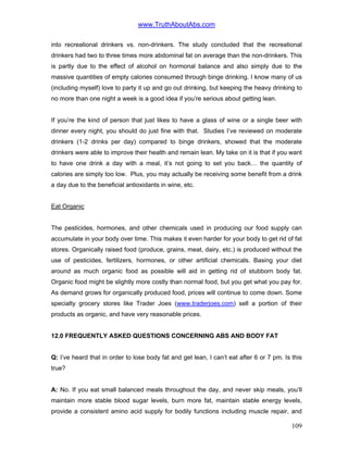 www.TruthAboutAbs.com
into recreational drinkers vs. non-drinkers. The study concluded that the recreational
drinkers had two to three times more abdominal fat on average than the non-drinkers. This
is partly due to the effect of alcohol on hormonal balance and also simply due to the
massive quantities of empty calories consumed through binge drinking. I know many of us
(including myself) love to party it up and go out drinking, but keeping the heavy drinking to
no more than one night a week is a good idea if you’re serious about getting lean.
If you’re the kind of person that just likes to have a glass of wine or a single beer with
dinner every night, you should do just fine with that. Studies I’ve reviewed on moderate
drinkers (1-2 drinks per day) compared to binge drinkers, showed that the moderate
drinkers were able to improve their health and remain lean. My take on it is that if you want
to have one drink a day with a meal, it’s not going to set you back… the quantity of
calories are simply too low. Plus, you may actually be receiving some benefit from a drink
a day due to the beneficial antioxidants in wine, etc.
Eat Organic
The pesticides, hormones, and other chemicals used in producing our food supply can
accumulate in your body over time. This makes it even harder for your body to get rid of fat
stores. Organically raised food (produce, grains, meat, dairy, etc.) is produced without the
use of pesticides, fertilizers, hormones, or other artificial chemicals. Basing your diet
around as much organic food as possible will aid in getting rid of stubborn body fat.
Organic food might be slightly more costly than normal food, but you get what you pay for.
As demand grows for organically produced food, prices will continue to come down. Some
specialty grocery stores like Trader Joes (www.traderjoes.com) sell a portion of their
products as organic, and have very reasonable prices.
12.0 FREQUENTLY ASKED QUESTIONS CONCERNING ABS AND BODY FAT
Q: I’ve heard that in order to lose body fat and get lean, I can’t eat after 6 or 7 pm. Is this
true?
A: No. If you eat small balanced meals throughout the day, and never skip meals, you’ll
maintain more stable blood sugar levels, burn more fat, maintain stable energy levels,
provide a consistent amino acid supply for bodily functions including muscle repair, and
109
 