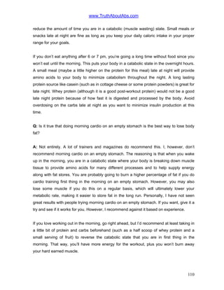 www.TruthAboutAbs.com
reduce the amount of time you are in a catabolic (muscle wasting) state. Small meals or
snacks late at night are fine as long as you keep your daily caloric intake in your proper
range for your goals.
If you don’t eat anything after 6 or 7 pm, you’re going a long time without food since you
won’t eat until the morning. This puts your body in a catabolic state in the overnight hours.
A small meal (maybe a little higher on the protein for this meal) late at night will provide
amino acids to your body to minimize catabolism throughout the night. A long lasting
protein source like casein (such as in cottage cheese or some protein powders) is great for
late night. Whey protein (although it is a good post-workout protein) would not be a good
late night protein because of how fast it is digested and processed by the body. Avoid
overdosing on the carbs late at night as you want to minimize insulin production at this
time.
Q: Is it true that doing morning cardio on an empty stomach is the best way to lose body
fat?
A: Not entirely. A lot of trainers and magazines do recommend this. I, however, don’t
recommend morning cardio on an empty stomach. The reasoning is that when you wake
up in the morning, you are in a catabolic state where your body is breaking down muscle
tissue to provide amino acids for many different processes and to help supply energy
along with fat stores. You are probably going to burn a higher percentage of fat if you do
cardio training first thing in the morning on an empty stomach. However, you may also
lose some muscle if you do this on a regular basis, which will ultimately lower your
metabolic rate, making it easier to store fat in the long run. Personally, I have not seen
great results with people trying morning cardio on an empty stomach. If you want, give it a
try and see if it works for you. However, I recommend against it based on experience.
If you love working out in the morning, go right ahead, but I’d recommend at least taking in
a little bit of protein and carbs beforehand (such as a half scoop of whey protein and a
small serving of fruit) to reverse the catabolic state that you are in first thing in the
morning. That way, you’ll have more energy for the workout, plus you won’t burn away
your hard earned muscle.
110
 
