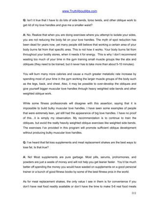 www.TruthAboutAbs.com
Q: Isn’t it true that I have to do lots of side bends, torso twists, and other oblique work to
get rid of my love handles and give me a smaller waist?
A: No. Realize that when you are doing exercises where you attempt to isolate your sides,
you are not reducing the body fat on your love handles. The myth of spot reduction has
been dead for years now, yet many people still believe that working a certain area of your
body burns fat from that specific area. This is not how it works. Your body burns fat from
throughout your bodily stores, when it needs it for energy. This is why I don’t recommend
wasting too much of your time in the gym training small muscle groups like the abs and
obliques (they need to be trained, but it never has to take more than about 5-10 minutes).
You will burn many more calories and cause a much greater metabolic rate increase by
spending most of your time in the gym working the larger muscle groups of the body such
as the legs, back, and chest. Also, it may be possible to over-develop the obliques and
give yourself bigger muscular love handles through heavy weighted side bends and other
weighted oblique work.
While some fitness professionals will disagree with this assertion, saying that it is
impossible to build bulky muscular love handles, I have seen some examples of people
that were extremely lean, yet still had the appearance of big love handles. I have no proof
of this…it is simply my observation. My recommendation is to continue to train the
obliques, but avoid the really heavily weighted oblique exercises like weighted side bends.
The exercises I’ve provided in this program will promote sufficient oblique development
without producing bulky muscular love handles.
Q: I’ve heard that fat loss supplements and meal replacement shakes are the best ways to
lose fat. Is that true?
A: No! Most supplements are pure garbage. Most pills, serums, prohormones, and
powders are just a waste of money and will not help you get leaner faster. You’d be much
better off spending the money you would have wasted on supplements on a good personal
trainer or a bunch of good fitness books by some of the best fitness pros in the world.
As for meal replacement shakes, the only value I see in them is for convenience if you
don’t have real food readily available or don’t have the time to make 5-6 real food meals
111
 
