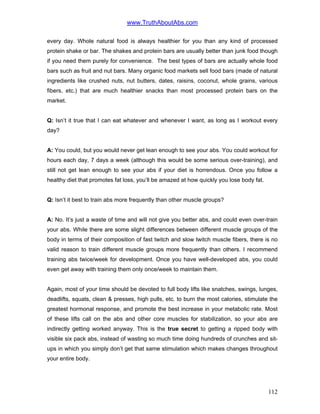 www.TruthAboutAbs.com
every day. Whole natural food is always healthier for you than any kind of processed
protein shake or bar. The shakes and protein bars are usually better than junk food though
if you need them purely for convenience. The best types of bars are actually whole food
bars such as fruit and nut bars. Many organic food markets sell food bars (made of natural
ingredients like crushed nuts, nut butters, dates, raisins, coconut, whole grains, various
fibers, etc.) that are much healthier snacks than most processed protein bars on the
market.
Q: Isn’t it true that I can eat whatever and whenever I want, as long as I workout every
day?
A: You could, but you would never get lean enough to see your abs. You could workout for
hours each day, 7 days a week (although this would be some serious over-training), and
still not get lean enough to see your abs if your diet is horrendous. Once you follow a
healthy diet that promotes fat loss, you’ll be amazed at how quickly you lose body fat.
Q: Isn’t it best to train abs more frequently than other muscle groups?
A: No. It’s just a waste of time and will not give you better abs, and could even over-train
your abs. While there are some slight differences between different muscle groups of the
body in terms of their composition of fast twitch and slow twitch muscle fibers, there is no
valid reason to train different muscle groups more frequently than others. I recommend
training abs twice/week for development. Once you have well-developed abs, you could
even get away with training them only once/week to maintain them.
Again, most of your time should be devoted to full body lifts like snatches, swings, lunges,
deadlifts, squats, clean & presses, high pulls, etc. to burn the most calories, stimulate the
greatest hormonal response, and promote the best increase in your metabolic rate. Most
of these lifts call on the abs and other core muscles for stabilization, so your abs are
indirectly getting worked anyway. This is the true secret to getting a ripped body with
visible six pack abs, instead of wasting so much time doing hundreds of crunches and sit-
ups in which you simply don’t get that same stimulation which makes changes throughout
your entire body.
112
 