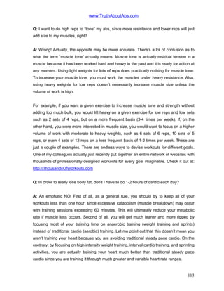 www.TruthAboutAbs.com
Q: I want to do high reps to “tone” my abs, since more resistance and lower reps will just
add size to my muscles, right?
A: Wrong! Actually, the opposite may be more accurate. There’s a lot of confusion as to
what the term “muscle tone” actually means. Muscle tone is actually residual tension in a
muscle because it has been worked hard and heavy in the past and it is ready for action at
any moment. Using light weights for lots of reps does practically nothing for muscle tone.
To increase your muscle tone, you must work the muscles under heavy resistance. Also,
using heavy weights for low reps doesn’t necessarily increase muscle size unless the
volume of work is high.
For example, if you want a given exercise to increase muscle tone and strength without
adding too much bulk, you would lift heavy on a given exercise for low reps and low sets
such as 2 sets of 4 reps, but on a more frequent basis (3-4 times per week). If, on the
other hand, you were more interested in muscle size, you would want to focus on a higher
volume of work with moderate to heavy weights, such as 6 sets of 6 reps, 10 sets of 5
reps, or even 4 sets of 12 reps on a less frequent basis of 1-2 times per week. These are
just a couple of examples. There are endless ways to devise workouts for different goals.
One of my colleagues actually just recently put together an entire network of websites with
thousands of professionally designed workouts for every goal imaginable. Check it out at:
http://ThousandsOfWorkouts.com
Q: In order to really lose body fat, don’t I have to do 1-2 hours of cardio each day?
A: An emphatic NO! First of all, as a general rule, you should try to keep all of your
workouts less than one hour, since excessive catabolism (muscle breakdown) may occur
with training sessions exceeding 60 minutes. This will ultimately reduce your metabolic
rate if muscle loss occurs. Second of all, you will get much leaner and more ripped by
focusing most of your training time on anaerobic training (weight training and sprints)
instead of traditional cardio (aerobic) training. Let me point out that this doesn’t mean you
aren’t training your heart because you are avoiding traditional steady pace cardio. On the
contrary, by focusing on high intensity weight training, interval cardio training, and sprinting
activities, you are actually training your heart much better than traditional steady pace
cardio since you are training it through much greater and variable heart rate ranges.
113
 
