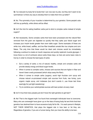 www.TruthAboutAbs.com
Q: I’ve reduced my body fat to levels that I can now see my abs, but they don’t seem to be
symmetrical. Is there any way to develop them to make them line up better?
A: No. The symmetry of your muscles is determined by your genetics. Some people’s abs
will line up perfectly, while others will be offset.
Q: Isn’t the trick for eating healthier carbs just to stick to complex carbs instead of simple
sugars?
A: Not necessarily. Some complex carbs that have been processed and the natural fiber
removed from the grain are digested so quickly that they spike your blood sugar and
increase your insulin levels greater than even table sugar. Some examples of these are
white rice, white bread, waffles, and low fiber breakfast cereals like rice crispies and corn
flakes. The only time that these would be ideal carb choices would be immediately
following a workout to create an insulin response and quickly replenish muscle glycogen. I
know there is a lot of confusion about carbs these days, so here are some basic rules to
live by in order to choose the best types of carbs:
• Eat a variety of carbs; a mix of natural, healthy, simple and complex carbs will
provide steady energy and blood sugar levels;
• When it comes to complex carbs, choose carb sources that are higher in fiber and
haven’t been overly processed (which strips away the fiber);
• When it comes to simple carbs (sugars), avoid high fructose corn syrup and
choose natural un-processed simple carb sources from fruits, raw honey, pure
organic maple syrup, and molasses (but don’t overdo it…use those last three
sparingly for just light sweetening)
• Try to combine your carbohydrate sources with lean protein at every meal
Q: Isn’t it true that many people just don’t have the right genetics to get lean?
A: No! That is the biggest myth I’ve found that overweight individuals have to overcome.
Many who are overweight have given up on the idea of losing body fat and think that their
genetics has destined them to have excessive body fat for life. It is each person’s lifestyle,
NOT THEIR GENETICS, that plays the biggest role in how lean or fat they are.
Regardless of genetics, if you are a human being, then you have the ability to be lean.
114
 