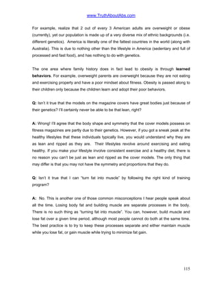 www.TruthAboutAbs.com
For example, realize that 2 out of every 3 American adults are overweight or obese
(currently), yet our population is made up of a very diverse mix of ethnic backgrounds (i.e.
different genetics). America is literally one of the fattest countries in the world (along with
Australia). This is due to nothing other than the lifestyle in America (sedentary and full of
processed and fast food), and has nothing to do with genetics.
The one area where family history does in fact lead to obesity is through learned
behaviors. For example, overweight parents are overweight because they are not eating
and exercising properly and have a poor mindset about fitness. Obesity is passed along to
their children only because the children learn and adopt their poor behaviors.
Q: Isn’t it true that the models on the magazine covers have great bodies just because of
their genetics? I’ll certainly never be able to be that lean, right?
A: Wrong! I’ll agree that the body shape and symmetry that the cover models possess on
fitness magazines are partly due to their genetics. However, if you got a sneak peak at the
healthy lifestyles that these individuals typically live, you would understand why they are
as lean and ripped as they are. Their lifestyles revolve around exercising and eating
healthy. If you make your lifestyle involve consistent exercise and a healthy diet, there is
no reason you can’t be just as lean and ripped as the cover models. The only thing that
may differ is that you may not have the symmetry and proportions that they do.
Q: Isn’t it true that I can “turn fat into muscle” by following the right kind of training
program?
A: No. This is another one of those common misconceptions I hear people speak about
all the time. Losing body fat and building muscle are separate processes in the body.
There is no such thing as “turning fat into muscle”. You can, however, build muscle and
lose fat over a given time period, although most people cannot do both at the same time.
The best practice is to try to keep these processes separate and either maintain muscle
while you lose fat, or gain muscle while trying to minimize fat gain.
115
 
