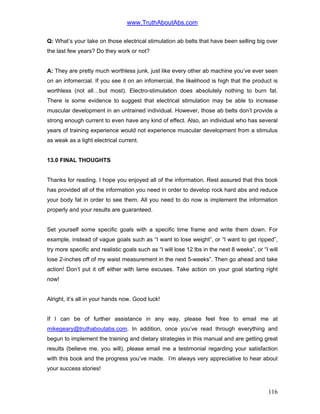 www.TruthAboutAbs.com
Q: What’s your take on those electrical stimulation ab belts that have been selling big over
the last few years? Do they work or not?
A: They are pretty much worthless junk, just like every other ab machine you’ve ever seen
on an infomercial. If you see it on an infomercial, the likelihood is high that the product is
worthless (not all…but most). Electro-stimulation does absolutely nothing to burn fat.
There is some evidence to suggest that electrical stimulation may be able to increase
muscular development in an untrained individual. However, those ab belts don’t provide a
strong enough current to even have any kind of effect. Also, an individual who has several
years of training experience would not experience muscular development from a stimulus
as weak as a light electrical current.
13.0 FINAL THOUGHTS
Thanks for reading. I hope you enjoyed all of the information. Rest assured that this book
has provided all of the information you need in order to develop rock hard abs and reduce
your body fat in order to see them. All you need to do now is implement the information
properly and your results are guaranteed.
Set yourself some specific goals with a specific time frame and write them down. For
example, instead of vague goals such as “I want to lose weight”, or “I want to get ripped”,
try more specific and realistic goals such as “I will lose 12 lbs in the next 8 weeks”, or “I will
lose 2-inches off of my waist measurement in the next 5-weeks”. Then go ahead and take
action! Don’t put it off either with lame excuses. Take action on your goal starting right
now!
Alright, it’s all in your hands now. Good luck!
If I can be of further assistance in any way, please feel free to email me at
mikegeary@truthaboutabs.com. In addition, once you’ve read through everything and
begun to implement the training and dietary strategies in this manual and are getting great
results (believe me, you will), please email me a testimonial regarding your satisfaction
with this book and the progress you’ve made. I’m always very appreciative to hear about
your success stories!
116
 