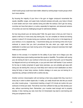 www.TruthAboutAbs.com
small muscle group) could have been better utilized by working larger muscle groups which
burn more calories.
By focusing the majority of your time in the gym on bigger compound movements like
squats, deadlifts, lunges, and upper body multi-joint presses and pulls, your body is forced
to work harder and burn more calories during and after the workout. Don’t get me wrong,
crunches can have their place in a routine, especially for beginners, and advanced versions
of crunches can even be challenging enough for well-trained athletes.
So how long should your ab training take? Well, the good news is that you don’t have to
spend a half hour or more every day training abs. You can complete an intense ab training
session in about 5-10 minutes during your workouts, either at the end or in the beginning of
your workout, or on a separate day. I recommend doing your ab training at the end of your
workouts to assure that you don’t pre-exhaust the abs when you might need their
stabilization to protect your back during some of the bigger compound exercises that might
make up your workout.
Based on this concept, it is important for the safety of your back not to fatigue your abs
before doing heavy spine loading exercises like squats or deadlifts. The problem with saving
your ab training for last in your workout is that once you get to that point, you’re frequently
too fatigued and end up not training abs, or you just work them half hearted. If your workout
for the day is mostly comprised of upper body exercises, you can probably get away with
doing your ab training first, since you most likely won’t need as much stabilization as when
doing full body or lower body routines. Another strategy is to save your ab training for a
separate day, perhaps combined with a cardio-only day.
Another common misconception with ab training is that many people think they must do it
every day in order to obtain ripped abs. In reality, you really should train abs like you would
any other muscle group. I recommend inserting a tough 5-10 minute ab routine into your
workouts 2-3 times per week. That will be more than sufficient to help you fully develop your
abs, without over-training them. Remember, your muscles need enough rest to properly
develop. In fact, training your abs more than 2-3 times/week may lead to over-training and
bring your progress to a halt.
10
 