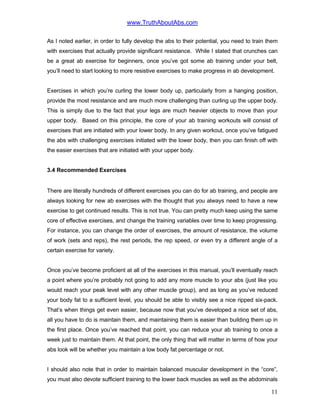 www.TruthAboutAbs.com
As I noted earlier, in order to fully develop the abs to their potential, you need to train them
with exercises that actually provide significant resistance. While I stated that crunches can
be a great ab exercise for beginners, once you’ve got some ab training under your belt,
you’ll need to start looking to more resistive exercises to make progress in ab development.
Exercises in which you’re curling the lower body up, particularly from a hanging position,
provide the most resistance and are much more challenging than curling up the upper body.
This is simply due to the fact that your legs are much heavier objects to move than your
upper body. Based on this principle, the core of your ab training workouts will consist of
exercises that are initiated with your lower body. In any given workout, once you’ve fatigued
the abs with challenging exercises initiated with the lower body, then you can finish off with
the easier exercises that are initiated with your upper body.
3.4 Recommended Exercises
There are literally hundreds of different exercises you can do for ab training, and people are
always looking for new ab exercises with the thought that you always need to have a new
exercise to get continued results. This is not true. You can pretty much keep using the same
core of effective exercises, and change the training variables over time to keep progressing.
For instance, you can change the order of exercises, the amount of resistance, the volume
of work (sets and reps), the rest periods, the rep speed, or even try a different angle of a
certain exercise for variety.
Once you’ve become proficient at all of the exercises in this manual, you’ll eventually reach
a point where you’re probably not going to add any more muscle to your abs (just like you
would reach your peak level with any other muscle group), and as long as you’ve reduced
your body fat to a sufficient level, you should be able to visibly see a nice ripped six-pack.
That’s when things get even easier, because now that you’ve developed a nice set of abs,
all you have to do is maintain them, and maintaining them is easier than building them up in
the first place. Once you’ve reached that point, you can reduce your ab training to once a
week just to maintain them. At that point, the only thing that will matter in terms of how your
abs look will be whether you maintain a low body fat percentage or not.
I should also note that in order to maintain balanced muscular development in the “core”,
you must also devote sufficient training to the lower back muscles as well as the abdominals
11
 
