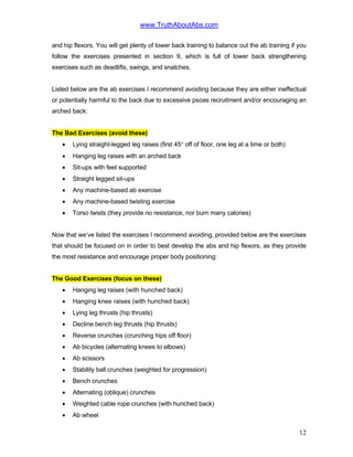 www.TruthAboutAbs.com
and hip flexors. You will get plenty of lower back training to balance out the ab training if you
follow the exercises presented in section 9, which is full of lower back strengthening
exercises such as deadlifts, swings, and snatches.
Listed below are the ab exercises I recommend avoiding because they are either ineffectual
or potentially harmful to the back due to excessive psoas recruitment and/or encouraging an
arched back:
The Bad Exercises (avoid these)
• Lying straight-legged leg raises (first 45° off of floor, one leg at a time or both)
• Hanging leg raises with an arched back
• Sit-ups with feet supported
• Straight legged sit-ups
• Any machine-based ab exercise
• Any machine-based twisting exercise
• Torso twists (they provide no resistance, nor burn many calories)
Now that we’ve listed the exercises I recommend avoiding, provided below are the exercises
that should be focused on in order to best develop the abs and hip flexors, as they provide
the most resistance and encourage proper body positioning:
The Good Exercises (focus on these)
• Hanging leg raises (with hunched back)
• Hanging knee raises (with hunched back)
• Lying leg thrusts (hip thrusts)
• Decline bench leg thrusts (hip thrusts)
• Reverse crunches (crunching hips off floor)
• Ab bicycles (alternating knees to elbows)
• Ab scissors
• Stability ball crunches (weighted for progression)
• Bench crunches
• Alternating (oblique) crunches
• Weighted cable rope crunches (with hunched back)
• Ab wheel
12
 