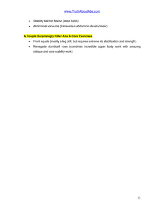 www.TruthAboutAbs.com
• Stability ball hip flexion (knee tucks)
• Abdominal vacuums (transversus abdominis development)
A Couple Surprisingly Killer Abs & Core Exercises
• Front squats (mostly a leg drill, but requires extreme ab stabilization and strength)
• Renegade dumbbell rows (combines incredible upper body work with amazing
oblique and core stability work)
13
 