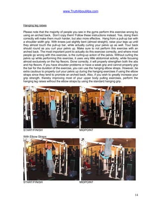 www.TruthAboutAbs.com
Hanging leg raises
Please note that the majority of people you see in the gyms perform this exercise wrong by
using an arched back. Don’t copy them! Follow these instructions instead. Yes, doing them
correctly will make them much harder, but also more effective. Hang from a pull-up bar with
a shoulder width grip. With knees just slightly bent (almost straight), raise your legs up until
they almost touch the pull-up bar, while actually curling your pelvis up as well. Your back
should round as you curl your pelvis up. Make sure to not perform this exercise with an
arched back. The most important point to actually do this exercise correctly, and where most
people go wrong with this exercise, is the curling-up action of the pelvis. Without curling the
pelvis up while performing this exercise, it uses very little abdominal activity, while focusing
almost exclusively on the hip flexors. Done correctly, it will properly strengthen both the abs
and hip flexors. If you have shoulder problems or have a weak grip and cannot properly grip
the bar for the duration of the exercise, you can use the hanging elbow straps. However, be
extra cautious to properly curl your pelvis up during the hanging exercises if using the elbow
straps since they tend to promote an arched back. Also, if you wish to greatly increase your
grip strength, thereby improving most of your upper body pulling exercises, perform the
hanging leg raises without the elbow straps by using the standard hanging grip.
START/FINISH MIDPOINT
With Elbow Straps:
START/FINISH MIDPOINT
14
 