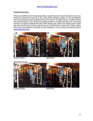www.TruthAboutAbs.com
Hanging knee raises
These are identical to the hanging leg raises, except that your knees are fully bent, and you
bring your knees all the way up to your chest while curling the pelvis up. This modification
from the hanging leg raise basically reduces the amount of weight that you’re lifting making
the exercise easier. If you cannot yet properly perform a hanging leg raise, this is the best
exercise to progress towards that goal. Both hanging leg raises and hanging knee raises
can also be done from training rings slung over a power rack or pull-up bar, which makes
them even more effective and easier on your shoulders. You can check out training rings at
www.ringtraining.com.
START/FINISH MIDPOINT
With Elbow Straps:
START/FINISH MIDPOINT
15
 