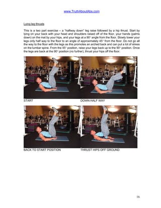 www.TruthAboutAbs.com
Lying leg thrusts
This is a two part exercise – a “halfway down” leg raise followed by a hip thrust. Start by
lying on your back with your head and shoulders raised off of the floor, your hands (palms
down) on the mat by your hips, and your legs at a 90° angle from the floor. Slowly lower your
legs only half way to the floor to an angle of approximately 45° from the floor. Do not go all
the way to the floor with the legs as this promotes an arched back and can put a lot of stress
on the lumbar spine. From the 45° position, raise your legs back up to the 90° position. Once
the legs are back at the 90° position (no further), thrust your hips off the floor.
START DOWN HALF WAY
BACK TO START POSITION THRUST HIPS OFF GROUND
16
 