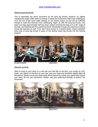 www.TruthAboutAbs.com
Decline board leg thrusts
This is essentially the same movement as the lying leg thrusts, however, by slightly
changing the angle a little closer to vertical, it makes the movement a little more challenging.
Just use one of the lower angle settings on the decline board, as that will be sufficient
enough to make this exercise more challenging. Again, as with the lying leg thrusts, only
lower your legs approximately half way down, before reversing the legs up to a 90° angle at
the hips, and finishing with the upward hip thrust. Remember to keep your back from arching
during this exercise as well. If you don’t have access to a decline board, simply substitute
extra sets of lying leg thrusts in place of the decline board leg thrusts into the training
program.
START/FINISH MIDPOINT
Reverse crunches
Start by lying on your back on a mat with your feet flat on the floor, your knees at a 90°
angle, your palms on the floor by your hips, and your head and shoulders slightly lifted off
the ground. Slowly crunch your lower body off the ground by curling your pelvis back toward
your head. Do not use momentum. Rather, use your abdominal strength to perform the
movement.
START/FINISH MIDPOINT
17
 
