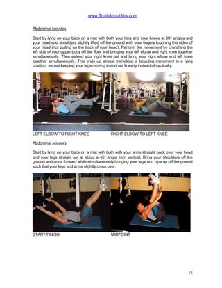 www.TruthAboutAbs.com
Abdominal bicycles
Start by lying on your back on a mat with both your hips and your knees at 90° angles and
your head and shoulders slightly lifted off the ground with your fingers touching the sides of
your head (not pulling on the back of your head). Perform the movement by crunching the
left side of your upper body off the floor and bringing your left elbow and right knee together
simultaneously. Then extend your right knee out and bring your right elbow and left knee
together simultaneously. This ends up almost mimicking a bicycling movement in a lying
position, except keeping your legs moving in and out linearly instead of cyclically.
LEFT ELBOW TO RIGHT KNEE RIGHT ELBOW TO LEFT KNEE
Abdominal scissors
Start by lying on your back on a mat with both with your arms straight back over your head
and your legs straight out at about a 45° angle from vertical. Bring your shoulders off the
ground and arms forward while simultaneously bringing your legs and hips up off the ground
such that your legs and arms slightly cross over.
START/FINISH MIDPOINT
18
 
