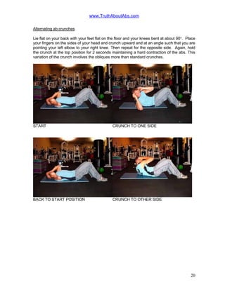 www.TruthAboutAbs.com
Alternating ab crunches
Lie flat on your back with your feet flat on the floor and your knees bent at about 90°. Place
your fingers on the sides of your head and crunch upward and at an angle such that you are
pointing your left elbow to your right knee. Then repeat for the opposite side. Again, hold
the crunch at the top position for 2 seconds maintaining a hard contraction of the abs. This
variation of the crunch involves the obliques more than standard crunches.
START CRUNCH TO ONE SIDE
BACK TO START POSITION CRUNCH TO OTHER SIDE
20
 