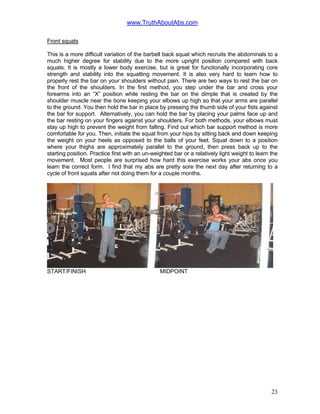 www.TruthAboutAbs.com
Front squats
This is a more difficult variation of the barbell back squat which recruits the abdominals to a
much higher degree for stability due to the more upright position compared with back
squats. It is mostly a lower body exercise, but is great for functionally incorporating core
strength and stability into the squatting movement. It is also very hard to learn how to
properly rest the bar on your shoulders without pain. There are two ways to rest the bar on
the front of the shoulders. In the first method, you step under the bar and cross your
forearms into an “X” position while resting the bar on the dimple that is created by the
shoulder muscle near the bone keeping your elbows up high so that your arms are parallel
to the ground. You then hold the bar in place by pressing the thumb side of your fists against
the bar for support. Alternatively, you can hold the bar by placing your palms face up and
the bar resting on your fingers against your shoulders. For both methods, your elbows must
stay up high to prevent the weight from falling. Find out which bar support method is more
comfortable for you. Then, initiate the squat from your hips by sitting back and down keeping
the weight on your heels as opposed to the balls of your feet. Squat down to a position
where your thighs are approximately parallel to the ground, then press back up to the
starting position. Practice first with an un-weighted bar or a relatively light weight to learn the
movement. Most people are surprised how hard this exercise works your abs once you
learn the correct form. I find that my abs are pretty sore the next day after returning to a
cycle of front squats after not doing them for a couple months.
START/FINISH MIDPOINT
23
 