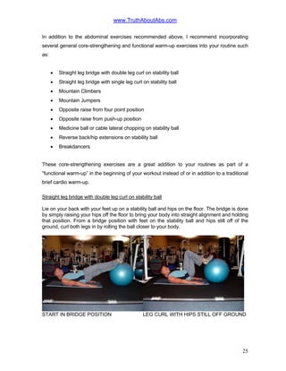www.TruthAboutAbs.com
In addition to the abdominal exercises recommended above, I recommend incorporating
several general core-strengthening and functional warm-up exercises into your routine such
as:
• Straight leg bridge with double leg curl on stability ball
• Straight leg bridge with single leg curl on stability ball
• Mountain Climbers
• Mountain Jumpers
• Opposite raise from four point position
• Opposite raise from push-up position
• Medicine ball or cable lateral chopping on stability ball
• Reverse back/hip extensions on stability ball
• Breakdancers
These core-strengthening exercises are a great addition to your routines as part of a
“functional warm-up” in the beginning of your workout instead of or in addition to a traditional
brief cardio warm-up.
Straight leg bridge with double leg curl on stability ball
Lie on your back with your feet up on a stability ball and hips on the floor. The bridge is done
by simply raising your hips off the floor to bring your body into straight alignment and holding
that position. From a bridge position with feet on the stability ball and hips still off of the
ground, curl both legs in by rolling the ball closer to your body.
START IN BRIDGE POSITION LEG CURL WITH HIPS STILL OFF GROUND
25
 