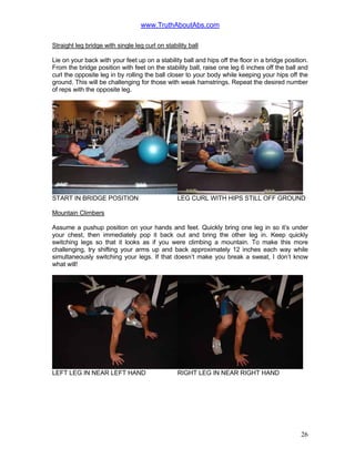 www.TruthAboutAbs.com
Straight leg bridge with single leg curl on stability ball
Lie on your back with your feet up on a stability ball and hips off the floor in a bridge position.
From the bridge position with feet on the stability ball, raise one leg 6 inches off the ball and
curl the opposite leg in by rolling the ball closer to your body while keeping your hips off the
ground. This will be challenging for those with weak hamstrings. Repeat the desired number
of reps with the opposite leg.
START IN BRIDGE POSITION LEG CURL WITH HIPS STILL OFF GROUND
Mountain Climbers
Assume a pushup position on your hands and feet. Quickly bring one leg in so it’s under
your chest, then immediately pop it back out and bring the other leg in. Keep quickly
switching legs so that it looks as if you were climbing a mountain. To make this more
challenging, try shifting your arms up and back approximately 12 inches each way while
simultaneously switching your legs. If that doesn’t make you break a sweat, I don’t know
what will!
LEFT LEG IN NEAR LEFT HAND RIGHT LEG IN NEAR RIGHT HAND
26
 