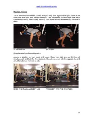www.TruthAboutAbs.com
Mountain Jumpers
This is similar to the climbers, except that you bring both legs in under your chest at the
same time while your arms remain stationary. Then immediately pop both legs back out to
the starting position. Keep quickly “jumping” both legs in and out while keeping the arms in
place.
START/FINISH MIDPOINT
Opposite raise from four-point position
Assume a position on your hands and knees. Raise your right arm and left leg out
simultaneously and hold for three seconds. Repeat movement with the opposite leg and
arm. Alternate reps from side to side.
RAISE RIGHT ARM AND LEFT LEG RAISE LEFT ARM AND RIGHT LEG
27
 