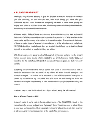 A. PLEASE READ FIRST
Thank you very much for deciding to give this program a shot and improve not only how
you look physically, but also how you feel, how much energy you have, and your
confidence as well. Rest assured that everything you need to know about getting and
staying lean for life is included in this book, without any gimmicky or fad products needed,
and virtually no supplements needed either.
Whatever you do, PLEASE have an open mind when going through this book and realize
that some of what you are going to read goes directly against a lot of what you hear in the
mass media and from many other outlets of fitness information. The problem is that many
of these so called “experts” you see in the media and in all the advertisements really know
NOTHING about true health/fitness, they are simply trying to force you to buy their latest
gimmick or fad product or supplement they are selling.
With this program, we’re going to cut right through all of the crap, and give you the straight
honest answers about exactly what is needed to get a truly lean and healthy body and
keep that for the rest of your life (and of course get those six pack abs that everybody
wants!).
Everything you will read in this manual comes from years of sound research as well as
hands-on experience with thousands of my clients for both exercise strategies and
nutrition strategies. The bottom line is that THIS STUFF WORKS time and time again, as
proven by thousands of my customers who write in all the time telling me about the
tremendous changes they’re seeing in their bodies after adopting my style of training and
nutrition.
However, keep in mind that it will only work if you actually apply the information!
Man or Woman, Young or Old:
It doesn’t matter if you’re male or female, old or young… The CONCEPTS I teach in this
manual work for anyone and everyone if you apply them. You simply need to adjust things
to your level and capabilities. I’ll give example routines for all exercise levels from beginner
to advanced, and from zero equipment all the way to fully gym equipped.
 
