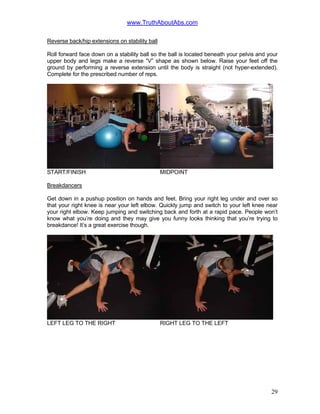 www.TruthAboutAbs.com
Reverse back/hip extensions on stability ball
Roll forward face down on a stability ball so the ball is located beneath your pelvis and your
upper body and legs make a reverse “V” shape as shown below. Raise your feet off the
ground by performing a reverse extension until the body is straight (not hyper-extended).
Complete for the prescribed number of reps.
START/FINISH MIDPOINT
Breakdancers
Get down in a pushup position on hands and feet. Bring your right leg under and over so
that your right knee is near your left elbow. Quickly jump and switch to your left knee near
your right elbow. Keep jumping and switching back and forth at a rapid pace. People won’t
know what you’re doing and they may give you funny looks thinking that you’re trying to
breakdance! It’s a great exercise though.
LEFT LEG TO THE RIGHT RIGHT LEG TO THE LEFT
29
 